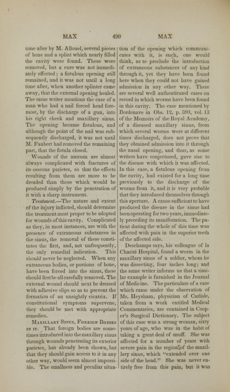 time after by M. AUouel, several pieces of bone and a splint which nearly filled the cavity vsrere found. These were removed, but a cure was not immedi- ately effected ; a fistulous opening still remained, and it was not until a long time after, when another splinter came away, that the external opening healed. The same writer mentions the case of a man who had a nail forced head fore- most, by the discharge of a gun, into his right cheek and maxillary sinus. The opening became fistulous, and although the point of the nail was sub- sequently discharged, it was not until M. Faubert had removed the remaining part, that the fistula closed. Wounds of the antrum are almost always complicated with fractures of its osseous parietes, so that the effects resulting from them are more to be dreaded than those which would be produced simply by the penetration of it with a sharp instrument. Treatment.—The nature and extent of the injury inflicted, should determine the treatment most proper to be adopted for wounds of this cavity. Complicated as they, in most instances, are with the presence of extraneous substances in the sinus, the removal of these consti- tutes the first, and, not unfrequently, the only remedial indication. This should never be neglected. When any extraneous bodies, or portions of bone, have been forced into the sinus, these should first be all carefully removed. The external wound should next be dressed with adhesive slips so as to prevent the formation of an unsightly cicatrix. If constitutional symptoms supervene, they should be met with appropriate remedies. Maxillary Sinus, Foreign Bodies IN it. That foreign bodies are some- times introduced into the maxillary sinus through wounds penetrating its exterior parietes, has already been shown, but that they should gain access to it in any other way, would seem almost impossi- ble. The smallness and peculiar situa- tion of the opening which communi- cates with it, is such, one would think, as to preclude the introduction of extraneous substances of any kind through it, yet they have been found here when they could not have gained admission in any other way. There are several Avell authenticated cases on record in which worms have been found in this cavity. The case mentioned by Bordenave in Obs. 12, p. 380, vol. 13 of the Memoirs of the Royal Academy, of a diseased maxillary sinus, from which several Avorms were at different times discharged, does not prove that they obtained admission into it through the nasal opening, and thus, as some writers have conjectured, gave rise to the disease with which it was affected. In this case, a fistulous opening from the cavity, had existed for a long time previously to the discharge of the worms from it, and it is very probable that they introduced themselves through this aperture. A cause suflficient to have produced the disease in the sinus had been operating for two years, immediate- ly preceding its manifestation. The pa- tient during the whole of this time was affected with pain in the superior teeth of the affected side. Deschamps says, his colleague of la Charite Hospital, found a worm in the maxillary sinus of a soldier, whom he was dissecting, four inches long; and the same writer informs us that a simi- lar example is furnished in the Journal of Medicine. The particulars of a case which came under the observation of Mr. Heysham, physician of Carlisle, taken from a work entitled Medical Commentaries, are contained in Coop- er's Surgical Dictionary. The subject of this case was a strong woman, sixty years of age, who was in the habit of taking a great deal of snuff. She was affected for a number of years with severe pain in the regionjiof the maxil- lary sinus, which extended over one sideof the head. She was never en- tirely free from this pain, but it was