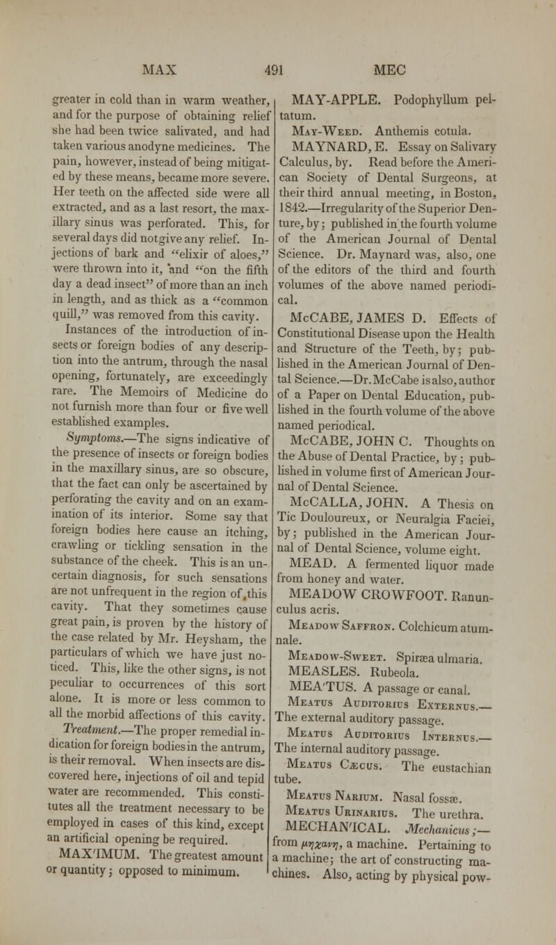 greater in cold than in warm weather, and for the purpose of obtaining rehef she had been twice salivated, and had taken various anodyne medicines. The pain, however, instead of being mitigat- ed by these means, became more severe. Her teeth on the affected side were all extracted, and as a last resort, the max- illary sinus was perforated. This, for several days did notgive any relief. In- jections of bark and elixir of aloes, were thrown into it, and on the fifth day a dead insect of more than an inch in length, and as thick as a common quill, was removed from this cavity. Instances of the introduction of in- sects or foreign bodies of any descrip- tion into the antrum, through the nasal opening, fortunately, are exceedingly rare. The Memoirs of Medicine do not furnish more than four or five well established examples. Symptoms.—The signs indicative of the presence of insects or foreign bodies in the maxillary sinus, are so obscure, that the fact can only be ascertained by perforating the cavity and on an exam- ination of its interior. Some say that foreign bodies here cause an itching, crawling or tickling sensation in the substance of the cheek. This is an un- certain diagnosis, for such sensations are not unfrequent in the region of .this cavity. That they sometimes cause great pain, is proven by the history of the case related by Mr. Heysham, the particulars of which we have just no- ticed. This, like the other signs, is not pecuhar to occurrences of this sort alone. It is more or less common to all the morbid affections of this cavity. Treatment.—The proper remedial in- dication for foreign bodies in the antrum, is their removal. When insects are dis- covered here, injections of oil and tepid water are recommended. This consti- tutes all the treatment necessary to be employed in cases of this kind, except an artificial opening be required. MAX'IMUM. The greatest amount or quantity j opposed to minimum. MAY-APPLE. Podophyllum pel- tatum. May-Weed. Anthemis cotula. MAYNARD, E. Essay on Salivary Calculus, by. Read before the Ameri- can Society of Dental Surgeons, at their third annual meeting, in Boston, 1842.—Irregularity of the Superior Den- ture, by; pubUshed in the fourth volume of the American Journal of Dental Science. Dr. Maynard was, also, one of the editors of the third and fourth volumes of the above named periodi- cal. McCABE, JAMES D. Effects of Constitutional Disease upon the Health and Structure of the Teeth, by; pub- lished in the American Journal of Den- tal Science.—Dr.McCabe is also, author of a Paper on Dental Education, pub- lished in the fourth volume of the above named periodical. McCABE, JOHN C. Thoughts on the Abuse of Dental Practice, by ; pub- hshed in volume first of American Jour- nal of Dental Science. McCALLA, JOHN. A Thesis on Tic Douloureux, or Neuralgia Faciei, by; published in the American Jour- nal of Dental Science, volume eight. MEAD. A fermented hquor made from honey and water. MEADOW CROWFOOT. Ranun- culus acris. Meadow Saffron. Colchicum atum- nale. Meadow-Sweet. Spiraea ulmaria. MEASLES. Rubeola. MEA'TUS. A passage or canal. Meatus Auditorius Externus. The external auditory passage. Meatus Auditorius Ijvterncs. The internal auditory passage. Meatus CiEcus. The eustachian tube. Meatus Narium. Nasal fossa;. Meatus Urinarius. The urethra. MECHAN'ICAL. Mechardcus;— from firjzavr;, a machine. Pertaining to a machine; the art of constructing ma- chines. Also, acting by physical pow-