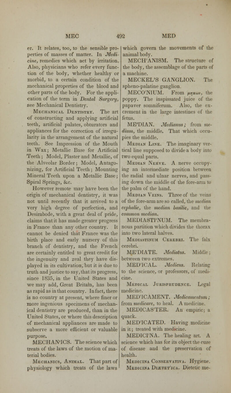 er. It relates, too, to the sensible pro- perties of masses of matter. In Medi- cine, remedies which act by irritation. Also, physicians who refer every func- tion of the body, whether healthy or morbid, to a certain condition of the mechanical properties of the blood and other parts of the body. For the appli- cation of the term in Dental Surge)'y, see Mechanical Dentistry. Mechanical Dentistry. The art of constructing and applying artificial teeth, artificial palates, obturators and appliances for the correction of irregu- larity in the arrangement of the natural teeth. See Impression of the Mouth in Wax; Metallic Base for Artificial Teeth; Model, Plaster and MetaUic, of the Alveolar Border; Model, Antago- nizing, for Artificial Teeth; Mounting Mineral Teeth upon a MetaUic Base; Spiral Springs, &.c. However remote may have been the origin of mechanical dentistry, it was not until recently that it arrived to a very high degree of perfection, and Desirabode, with a great deal of pride, claims that it has made greater progress in France than any other country. It cannot be denied that France was the birth place and early nursery of this branch of dentistry, and the French are certainly entitled to great credit for the ingenuity and zeal they have dis- played in its cultivation, but it is due to truth and justice to say, that its progress, since 1835, in the United States and we may add. Great Britain, has been as rapid as in that country. In fact, there is no country at present, Avhere finer or more ingenious specimens of mechan- ical dentistry are produced, than in the United States, or where this description of mechanical appliances are made to subserve a more efficient or valuable purpose. MECHAN'ICS. The science which treats of the laws of the motion of ma- terial bodies. Mechanics, Animal. That part of physiology which treats of the laws which govern the movements of the animal body. MECH'ANISM. The structure of the body, the assemblage of the parts of a machine. MECKEL'S GANGLION. The spheno-palatine ganglion. MECO'NIUM. From ^jyxwi/, the poppy. The inspissated juice of the papaver somniferum. Also, the ex- crement in the large intestines of the fetus. ME'DIAN. Mcdiamts; from me- dium, the middle. That which occu- pies the middle. Median Line. The imaginary ver- tical hne supposed to divide a body into two equal parts. Median Nerve. A nerve occupy- ing an intermediate position between the radial and ulnar nerves, and pass- ing down the middle of the fore-arm to the palm of the hand. Median Veins. Three of the veins of the fore-arm are so called, the median cephalic, the median basilic, and the common median. MEDIASTFNUM. The membra- nous partition Avhich divides the thorax into two lateral halves. Mediastinum Cerebri. The falx cerebri. ME'DIATE. Mediatus. Middle; between two extremes. MEDICAL. Medicus. Relating to the science, or professors, of medi- cine. Medical Jurisprudence. Legal medicine. MED'ICAMENT. Medicamentum; from medicare, to heal. A medicine. MEDICASTER. An empiric; a quack. MED'ICATED. Having medicine in it; treated with medicine. MEDICI'NA. The healing art. A science which has for its object the cure of disease and the preservation of health. Medicina Conservativa. Hygiene. Medicina DiiETEx'icA. Dietetic me-