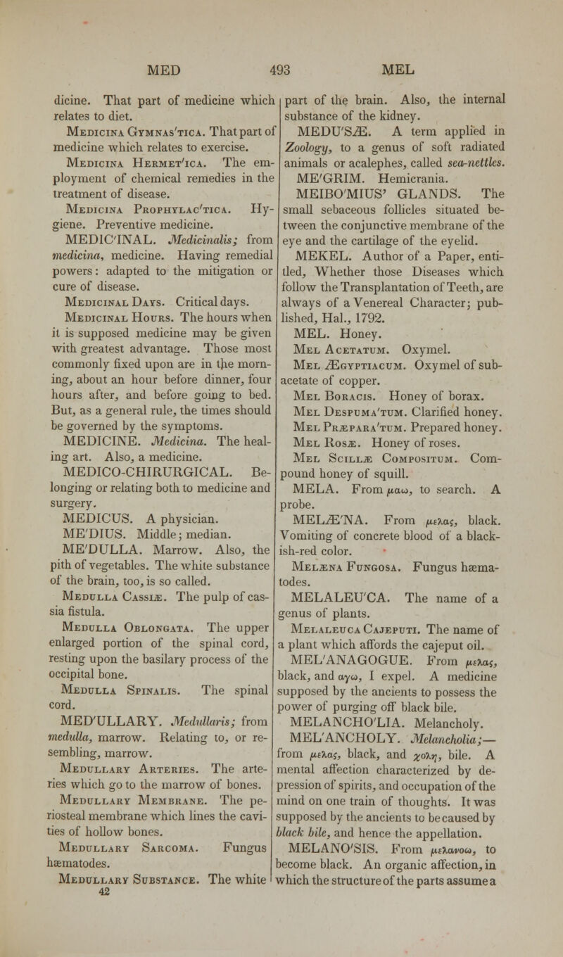 dicine. That part of medicine which relates to diet. Medicina Gymnas'tica. That part of medicine which relates to exercise. Medicina Hermet'ica. The em- ployment of chemical remedies in the treatment of disease. Medicina Prophylac'tica. Hy- giene. Preventive medicine. MEDIC'INAL. Medicinalis; from medicina, medicine. Having remedial powers: adapted to the mitigation or cure of disease. Medicinal Days. Critical days. Medicinal Hours. The hours when it is supposed medicine may be given with greatest advantage. Those most commonly fixed upon are in the morn- ing, about an hour before dinner, four hours after, and before going to bed. But, as a general rule, the times should be governed by the symptoms. MEDICINE. Medicina. The heal- ing art. Also, a medicine. MEDICO-CHIRURGICAL. Be- longing or relating both to medicine and surgery. MEDICUS. A physician. ME'DIUS. Middle; median. ME'DULLA. Marrow. Also, the pith of vegetables. The white substance of the brain, too, is so called. Medulla Cassia;. The pulp of cas- sia fistula. Medulla Oblongata. The upper enlarged portion of the spinal cord, resting upon the basilary process of the occipital bone. Medulla Spinalis. The spinal cord. MED'ULLARY. Medullaris; from medulla, marrow. Relating to, or re- sembling, marrow. Medullary Arteries. The arte- ries which go to the marrow of bones. Medullary Membrane. The pe- riosteal membrane which lines the cavi- ties of hoUow bones. Medullary Sarcoma. Fungus haematodes. Medullary Substance. The white 42 part of the brain. Also, the internal substance of the kidney. MEDU'SiE. A term applied in Zoology, to a genus of soft radiated animals or acalephes, called sea-nettles. ME'GRIM. Hemicrania. MEIBO'MIUS' GLANDS. The small sebaceous folhcles situated be- tween the conjunctive membrane of the eye and the cartilage of the eyelid. MEKEL. Author of a Paper, enti- tled. Whether those Diseases which follow the Transplantation of Teeth, are always of a Venereal Character; pub- lished, Hal., 1792. MEL. Honey. Mel Acetatum. Oxymel. Mel iEoYPTiAcuM. Oxymel of sub- acetate of copper. Mel Boracis. Honey of borax. Mel Despuma'tum. Clarified honey. Mel Prjepara'tum. Prepared honey. Mel RosjE. Honey of roses. Mel SciLLiE Compositum. Com- pound honey of squill. MELA. From juaw, to search. A probe. MEL^'NA. From ^tjtaj, black. Vomiting of concrete blood of a black- ish-red color. Mel^ina Fungosa. Fungus haema- todes. MELALEU'CA, The name of a genus of plants. Melaleuca Cajeputi. The name of a plant which affords the cajeput oil, MEL'ANAGOGUE. From ^ls■Kai, black, and ayw, I expel. A medicine supposed by the ancients to possess the power of purging off black bile. MELANCHO'LIA. Melancholy. MEL'ANCHOLY. Melancholia;— from (iB\a;, black, and xo^y bile. A mental affection characterized by de- pression of spirits, and occupation of the mind on one train of thoughts. It was supposed by the ancients to be caused by black bile, and hence the appellation. MELANO'SIS. From |uaai/o«, to become black. An organic affection, in which the structure of the parts assume a