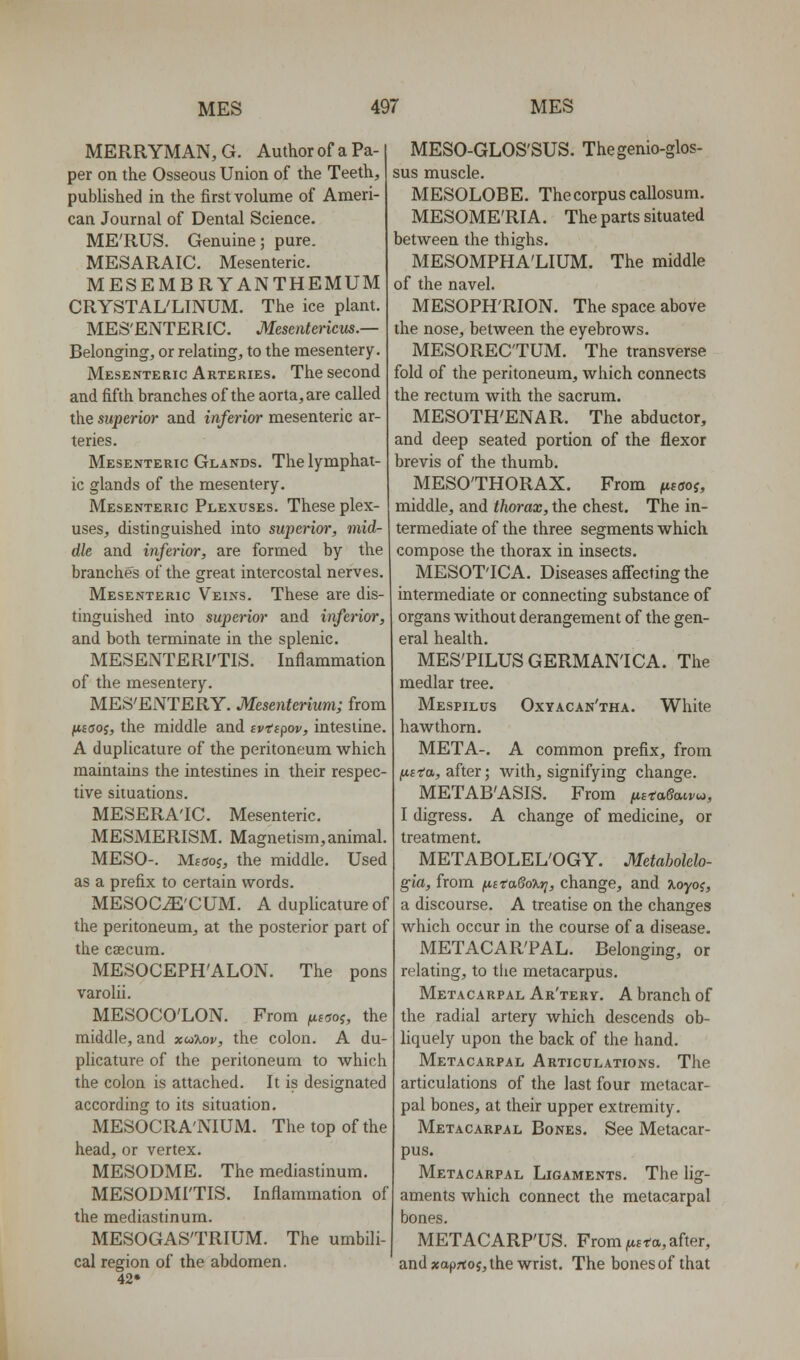 MERRYMAN, G. Author of a Pa- per on the Osseous Union of the Teeth, pubHshed in the first volume of Ameri- can Journal of Dental Science. ME'RUS. Genuine; pure. MESARAIC. Mesenteric. MESEMBRYANTHEMUM CRYSTAL'LINUM. The ice plant. MES'ENTERIC. Mesentericus.— Belonging, or relating, to the mesentery. Mesenteric Arteries. The second and fifth branches of the aorta, are called the superior and inferior mesenteric ar- teries. Mesenteric Glands. The lymphat- ic glands of the mesentery. Mesenteric Plexuses. These plex- uses, distinguished into superior, mid- dle and inferior, are formed by the branches of the great intercostal nerves. Mesenteric Veins. These are dis- tinguished into superior and inferior, and both terminate in the splenic. MESENTERFTIS. Inflammation of the mesentery. MES'ENTERY. Mesenterium; from jit£(joj, the middle and tvespov, intestine. A duplicature of the peritoneum w^hich maintains the intestines in their respec- tive situations. MESERA'IC. Mesenteric. MESMERISM. Magnetism, animal. MESO-. Mftjoj, the middle. Used as a prefix to certain words. MESOC^'CUM. A duplicature of the peritoneum, at the posterior part of the caecum. MESOCEPH'ALON. The pons varolii. MESOCO'LON. From (i.w?, the middle, and xui%ov, the colon. A du- plicature of the peritoneum to which the colon is attached. It is designated according to its situation. MESOCRA'NIUM. The top of the head, or vertex. MESODME. The mediastinum. MESODMI'TIS. Inflammation of the mediastinum. MESOGAS'TRIUM. The umbili cal region of the abdomen. 42* MESO-GLOS'SUS. Thegenio-glos- sus muscle. MESOLOBE. The corpus callosum. MESOME'RIA. The parts situated between the thighs. MESOMPHA'LIUM. The middle of the navel. MESOPH'RION. The space above the nose, between the eyebrows. MESOREC'TUM. The transverse fold of the peritoneum, which connects the rectum with the sacrum. MESOTH'ENAR. The abductor, and deep seated portion of the flexor brevis of the thumb. MESO'THORAX. From (xzaoi, middle, and thorax, the chest. The in- termediate of the three segments which compose the thorax in insects. MESOT'ICA. Diseases aff'ecting the intermediate or connecting substance of organs without derangement of the gen- eral health. MES'PILUS GERMAN!CA. The medlar tree. Mespilus Oxyacan'tha. White hawthorn. META-. A common prefix, from (Uffa, after; with, signifying change. METAB'ASIS. From ^s-ragai^w, I digress. A change of medicine, or treatment. METABOLEL'OGY. Metabolelo- gia, from fA,ttaSo%ri, change, and %oyo<;, a discourse. A treatise on the changes which occur in the course of a disease. METACAR'PAL. Belonging, or relating, to tiie metacarpus. Metacarpal Ar'tery. A branch of the radial artery which descends ob- liquely upon the back of the hand. Metacarpal Articulations. The articulations of the last four metacar- pal bones, at their upper extremity. Metacarpal Bones. See Metacar- pus. Metacarpal Ligaments. The lig- aments which connect the metacarpal bones. METACARPUS. From ^ufta, after, and xaprtos, the wrist. The bones of that