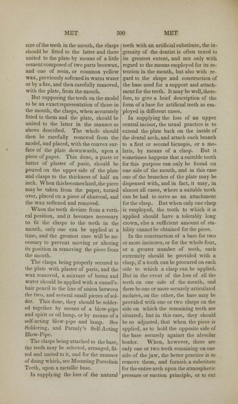 size of the teeth in the mouth, the clasps should be fitted to the latter and there united to the plate by means of a little cement composed of two parts beeswax, and one of resin, or common yellow wax, previously softened in warm water or by a fire, and then carefully removed, with the plate, from the mouth. But supposing the teeth on the model to be an exact representation of those in the mouth, the clasps, when accurately fitted to them and the plate, should be united to the latter in the manner as above described. The whole should then be carefully removed from the model, and placed, with the convex sur- face of the plate downwards, upon a piece of paper. This done, a paste or batter of plaster of paris, should be poured on the upper side of the plate and clasps to the thickness of half an inch. When thisbecomeshard,the piece may be taken from the paper, turned over, placed on a piece of charcoal, and the wax softened and removed. When the teeth deviate from a verti- cal position, and it becomes necessary to fit the clasps to the teeth in the mouth, only one can be applied at a time, and the greatest care will be ne- cessary to prevent moving or altering its position in removing the piece from the mouth. The clasps being properly secured to the plate Avith plaster of paris, and the wax removed, a mixture of borax and water should be applied with a camel's- hair pencil to the line of union between the two, and several small pieces of sol- der. This done, they should be solder- ed together by means of a blow-pipe and spirit or oil lamp, or by means of a self-acting blow-pipe and lamp. See Soldering, and Parmly's Self-Acting Blow-Pipe. The clasps being attached to the base, the teeth may be selected, arranged, fit- ted and united to it, and for the manner of doing which, see Mounting Porcelain Teeth, upon a metallic base. In supplying the loss of the natural teeth with an artificial substitute, the in- genuity of the dentist is often taxed to its greatest extent, and not only with regard to the means employed for its re- tention in the mouth, but also with re- gard to the shape and construction of the base used for a support and attach- ment for the teeth. It may be well, there- fore, to give a brief description of the form of a base for artificial teeth as em- ployed in different cases. In supplying the loss of an upper central incisor, the usual practice is to extend the plate back on the inside of the dental arch, and attach each branch to a first or second bicuspis, or a mo- laris, by means of a clasp. But it sometimes happens that a suitable tooth for this purpose can only be found on one side of the mouth, and in this case one of the branches of the plate may be dispensed with, and in fact, it may, in almost all cases, where a suitable tooth can be had to serve as an attachment for the clasp. But when only one clasp is employed, the tooth to which it is applied should have a tolerably long crown, else a sufficient amount of sta- bility cannot be obtained for the piece. In the construction of a base for two or more incisores, or for the whole four, or a greater number of teeth, each extremity should be provided with a clasp, if a tooth can be procured on each side to which a clasp can be apphed. But in the event of the loss of all the teeth on one side of the mouth, and there be one or more securely articulated molares, on the other, the base may be provided with one or two clasps on the side on which the remaining teeth are situated; but in this case, they should be so adjusted, that when the piece is applied, as to hold the opposite side of the base securely against the alveolar border. When, however, there are only one or two teeth remaining on one side of the jaw, the better practice is to remove them, and furnish a substitute for the entire arch upon the atmospheric pressure or suction principle, or to cut