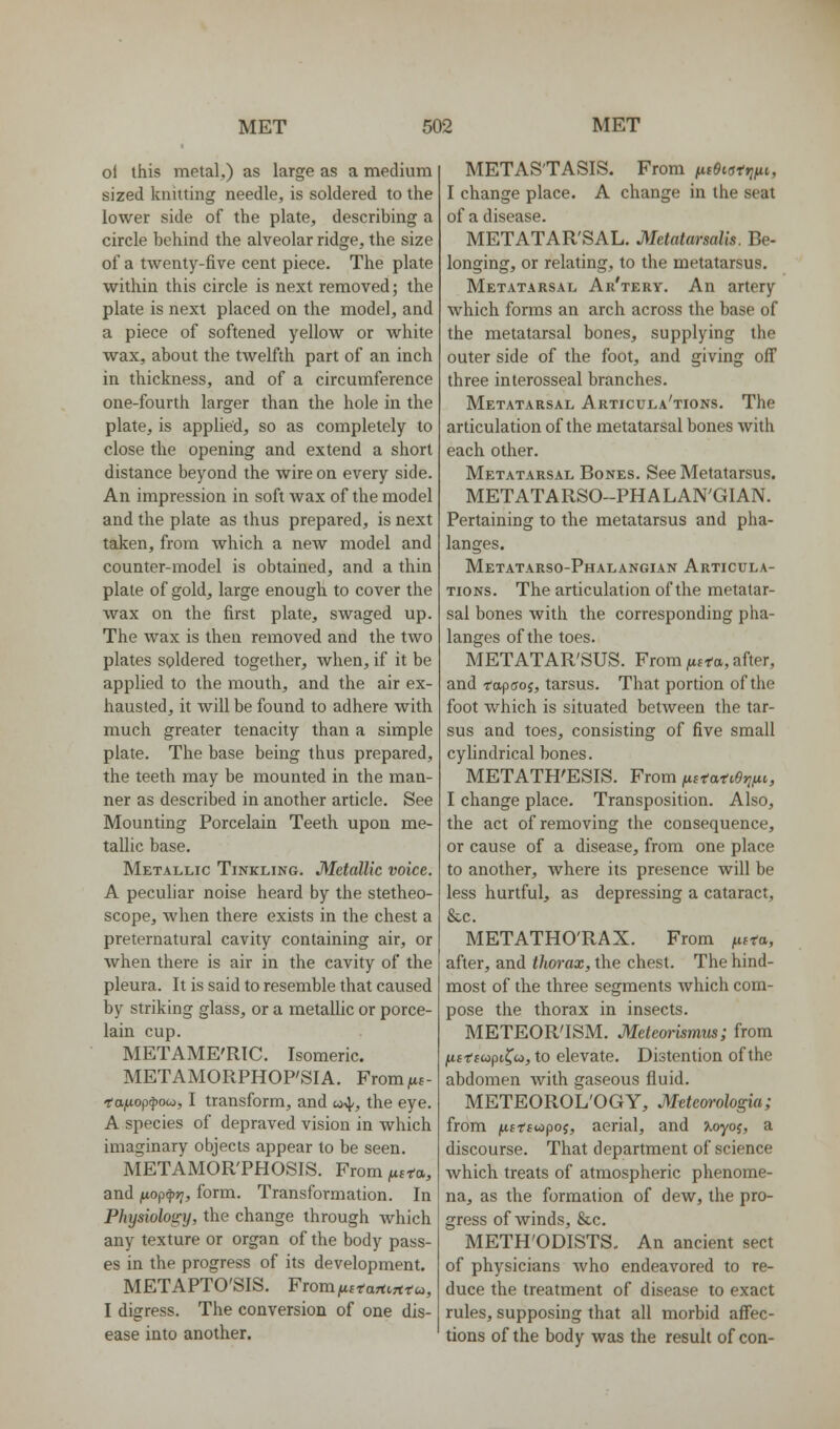 ol this metal,) as large as a medium sized knitting needle, is soldered to the lower side of the plate, describing a circle behind the alveolar ridge, the size of a twenty-five cent piece. The plate within this circle is next removed; the plate is next placed on the model, and a piece of softened yellow or white wax, about the twelfth part of an inch in thickness, and of a circumference one-fourth larger than the hole in the plate, is applied, so as completely to close the opening and extend a short distance beyond the wire on every side. An impression in soft wax of the model and the plate as thus prepared, is next taken, from which a new model and counter-model is obtained, and a thin plate of gold, large enough to cover the wax on the first plate, swaged up. The wax is then removed and the two plates soldered together, when, if it be applied to the mouth, and the air ex- hausted, it will be found to adhere with much greater tenacity than a simple plate. The base being thus prepared, the teeth may be mounted in the man- ner as described in another article. See Mounting Porcelain Teeth upon me- tallic base. Metallic Tinkling. Metallic voice. A peculiar noise heard by the stetheo- scope, when there exists in the chest a preternatural cavity containing air, or when there is air in the cavity of the pleura. It is said to resemble that caused by striking glass, or a metaUic or porce- lain cup. METAME'RTC. Isomeric. METAMORPHOP'SIA. From^a- fojMop^oco, I transform, and «4/, the eye. A species of depraved vision in which imaginary objects appear to be seen. METAMOR'PHOSIS. From fista, and ftop^jy, form. Transformation. In Physiology, the change through which any texture or organ of the body pass- es in the progress of its development. METAPTO'SIS. FiomfiEtartirtto,, I digress. The conversion of one dis- ease into another. METASTASIS. From fic6istfiftt, I change place. A change in the seat of a disease. METATAR'SAL. Metatarsalis. Be- longing, or relating, to the metatarsus. Metatarsal Ar'tery. An artery which forms an arch across the base of the metatarsal bones, supplying the outer side of the foot, and giving off three interosseal branches. Metatarsal Articula'tions. The articulation of the metatarsal bones with each other. Metatarsal Bones. See Metatarsus. METATARSO-PHALAN'GIAN. Pertaining to the metatarsus and pha- langes, Metatarso-Phalangian Articula- tions. The articulation of the metatar- sal bones with the corresponding pha- langes of the toes. METATAR'SUS. From fiifa, after, and rapffoj, tarsus. That portion of the foot which is situated between the tar- sus and toes, consisting of five small cylindrical bones. METATH'ESIS. From ficifati9t;fit, I change place. Transposition. Also, the act of removing the consequence, or cause of a disease, from one place to another, where its presence will be less hurtful, as depressing a cataract, &c. METATHO'RAX. From ^itta, after, and thorax, the chest. The hind- most of the three segments Avhich com- pose the thorax in insects. METEOR'ISM. Meteorismus; from jUfffcopifw, to elevate. Distention of the abdomen with gaseous fluid. METEOROL'OGY, Mtteorologia; from fiitsutpoi, aerial, and ^oyoj, a discourse. That department of science which treats of atmospheric phenome- na, as the formation of dew, the pro- gress of winds, &c. METH'ODISTS. An ancient sect of physicians who endeavored to re- duce the treatment of disease to exact rules, supposing that all morbid affec- tions of the body was the result of con-