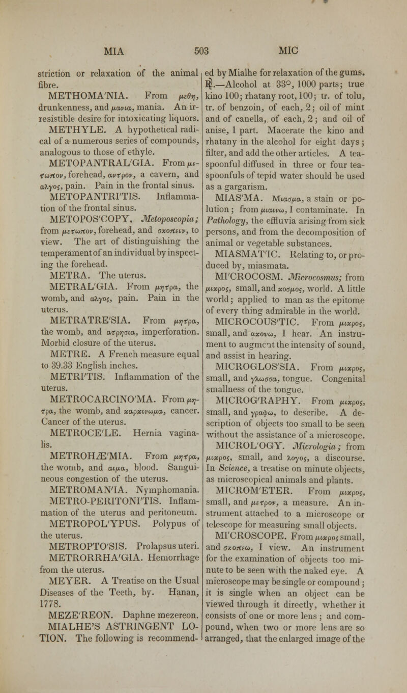 striction or relaxation of the animal fibre. METHOMA'NIA. From (nOy}, drunkenness, and ftavta, mania. An ir- resistible desire for intoxicating liquors. METHYLE. A hypothetical radi- cal of a numerous series of compounds, analogous to those of ethyle. METOPANTRAL'GIA. From (ib~ tuHov, forehead, avtpov, a cavern, and a?i.yoj, pain. Pain in the frontal sinus. METOPANTRITIS. Inflamma- tion of the frontal sinus. METOPOS'COPY, Metoposcopia; from ixftujtov, forehead, and axoTteiv, to view. The art of distinguishing the temperament of an individual by inspect- ing the forehead. METRA. The uterus. METRAL'GIA. From fir^fpa, the womb, and aJtyoj, pain. Pain in the uterus. METRATRE'SIA. From ^j^rpa, the womb, and atpy^aia, imperforation. Morbid closure of the uterus. METRE. A French measure equal to 39.33 English inches. METRITIS. Inflammation of the uterus. METROCARCINO'MA. From ft^- T'pa, the womb, and xapxirwjtta, cancer. Cancer of the uterus. METROCE'LE. Hernia vagina- lis. METROH^'MIA. From ^jjrpa, the womb, and at^tia, blood. Sangui- neous congestion of the uterus. METROMAN'IA. Nymphomania. METRO-PERITONI'TIS. Inflam- mation of the uterus and peritoneum. METROPOL'YPUS. Polypus of the uterus. METROPTO'SIS. Prolapsus uteri. METRORRHA'GIA. Hemorrhage from the uterus. MEYER. A Treatise on the Usual Diseases of the Teeth, by. Hanan, 1778. MEZE'REON. Daphne mezereon. MIALHE'S ASTRINGENT LO- TION. The following is recommend- ed by Mialhe for relaxation of the gums. ^.—Alcohol at 330, 1000 parts; true kino 100; rhatany root, 100; tr. of tolu, tr. of benzoin, of each, 2; oil of mint and of canella, of each, 2; and oil of anise, 1 part. Macerate the kino and rhatany in the alcohol for eight days ; filter, and add the other articles. A tea- spoonful diff'used in three or four tea- spoonfuls of tepid water should be used as a gargarism. MIAS'MA. Miadfia, a stain or po- lution; from fiiaivoi, I contaminate. In Pathology, the effluvia arising from sick persons, and from the decomposition of animal or vegetable substances. MIASMATIC. Relating to, or pro- duced by, miasmata. MI'CROCOSM. Microcosmus; from jwcxpof, small, and xoofioi, Avorld. A little world; appUed to man as the epitome of every thing admirable in the world. MICROCOUS'TIC. From (ivxpoi, small, and axonw, I hear. An instru- ment to augment the intensity of sound, and assist in hearing. MICROGLOS'SIA. From ^txpoj, small, and yTiwooa, tongue. Congenital smallness of the tongue. MICROG'RAPHY. From ^ixpoj, small, and ypa^w, to describe. A de- scription of objects too small to be seen without the assistance of a microscope. MICROL'OGY. Micrologia; from fiixpoi, small, and Koyoi, a discourse. In Science, a treatise on minute objects, as microscopical animals and plants. MICROM'ETER. From ^txpoj, small, and futpov, a measure. An in- strument attached to a microscope or telescope for measuring small objects. MI'CROSCOPE. From ^c;cpoj small, and axorteu, I view. An instrument for the examination of objects too mi- nute to be seen with the naked eye. A microscope may be single or compound; it is single when an object can be viewed through it directly, Avhether it consists of one or more lens ; and com- pound, when two or more lens are so arranged, that the enlarged image of the