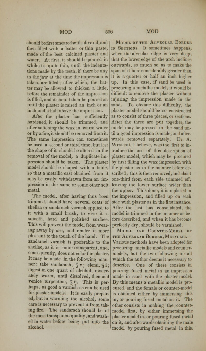 should be first smeared with oHve oil, and then filled Avith a batter or thin paste, made of the best calcined plaster and water. At first, it should be poured in while it is quite thin, until the indenta- tions made by the teeth, if there be any in the jaw at the time the impression is taken, are filled; after which, the bat- ter may be allowed to thicken a little, before the remainder of the impression is filled, and it should then be poured on until the plaster is raised an inch or an inch and a half above the impression. After the plaster has sufliciently hardened, it should be trimmed, and after softening the wax in warm water or by a fire, it should be removed from it. The same impression can sometimes be used a second or third time, but lest the shape of it should be altered in the removal of the model, a duplicate im- pression should be taken. The plaster model should be shaped with a knife, so that a metaUic cast obtained from it may be easily withdrawn from an im- pression in the same or some other soft metal. The model, after having thus been trimmed, should have several coats of shellac or sandarach varnish apphed to it with a small brush, to give it a smooth, hard and polished surface. This will prevent the model from wear- ing away by use, and render it more pleasant to the touch of the hand. The sandarach varnish is preferable to the shellac, as it is more transparent, and, consequently, does not color the plaster. It may be made in the following man- ner : take sandarach, § v; elemi, § i; digest in one quart of alcohol, moder- ately warm, until dissolved, then add Venice turpentine, | ij. This is per- haps, as good a varnish as can be used for plaster models. It is easily prepar- ed, but in warming the alcohol, some care is necessary to prevent it from tak- ing fire. The sandarach should be of the most transparent quahty, and wash- ed in water before being put into the alcohol. Model of the Alveolar Border IN Sections. It sometimes happens, when the alveolar ridge is very deep, that the lower edge of the arch inclines outwards, so much so as to make the span of it here considerably greater than it is a quarter or half an inch higher up. In this case, if sand be used in procuring a metallic model, it would be difficult to remove the plaster without injuring the impression made in the sand. To obviate this difl[iculty, the plaster model should be so constructed as to consist of three pieces, or sections. After the three are put together, the model may be pressed in the sand un- til a good impression is made, and after- wards removed separately. Dr. A. Westcott, I believe, was the first to in- troduce the use of this description of plaster model, which may be procured by first filling the wax impression with the plaster as in the manner before de- scribed j this is then removed, and about one-third from each side trimmed off, leaving the lower surface wider than the upper. This done, it is replaced in the impression, and filled up on each side with plaster as in the first instance. After the last has consolidated, the model is trimmed in the manner as be- fore described, and when it has become perfectly dry, should be varnished. Model and Counter-Model of THE Alveolar Border, Metallic.— Various methods have been adopted for procuring metallic models and counter- models, but the two following are all which the author deems it necessary to describe. One of these consists in pouring fused metal in an impression made in sand with the plaster model. By this means a metalhc model is pro- cured, and the female or counter-model is obtained either by immersing this in, or pouring fused metal on it. The other consists in making the counter- model first, by either immersing the plaster model in, or pouring fused metal on it, and afterwards obtaining the male model by pouring fused metal in this.