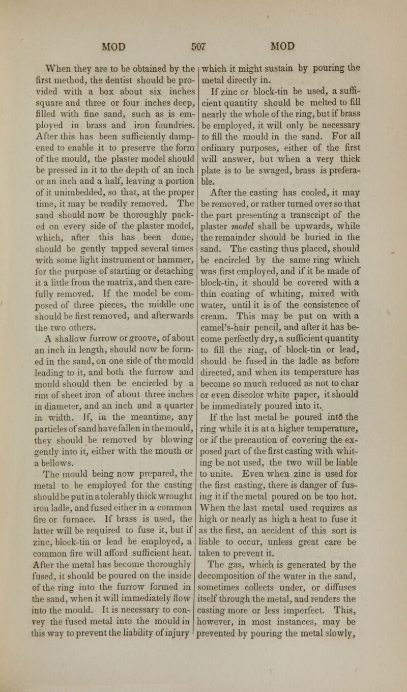 When they are to be obtained by the first method, the dentist should be pro vided with a box about six inches square and three or four inches deep, filled with fine sand, such as is em- ployed in brass and iron foundries. After this has been sufficienlly damp- ened to enable it to preserve the form of the mould, the plaster model should be pressed in it to the depth of an inch or an inch and a half, leaving a portion of it unimbedded, so that, at the proper time, it may be readily removed. The sand should now be thoroughly pack- ed on every side of the plaster model, which, after this has been done, should be gently tapped several times with some light instrument or hammer, for the purpose of starting or detaching it a Ihtle from the matrix, and then care- fully removed. If the model be com- posed of three pieces, the middle one should be first removed, and afterwards the two others. A shallow furrow or groove, of about an inch in length, should now be form- ed in the sand, on one side of the mould leading to it, and both the furrow and mould should then be encircled by a rim of sheet iron of about three inches in diameter, and an inch and a quarter in width. If, in the meantime, any particles of sand have fallen in the mould, they should be removed by blowing gently into it, either with the mouth or a bellows. The mould being now prepared, the metal to be employed for the casting should be put in a tolerably thick wrought iron ladle, and fused either in a common fire or furnace. If brass is used, the latter will be required to fuse it, but if zinc, block-tin or lead be employed, a common fire Avill afford sufficient heat. After the metal has become thoroughly fused, it should be poured on the inside of the ring into the furrow formed in the sand, when it will immediately flow into the mould. It is necessary to con- vey the fused metal into the mould in this way to prevent the liability of injury which it might sustain by pouring the metal directly in. If zinc or block-tin be used, a suffi- cient quantity should be melted to fill nearly the whole of the ring, but if brass be employed, it will only be necessary to fill the mould in the sand. For all ordinary purposes, either of the first will answer, but when a very thick plate is to be swaged, brass is prefera- ble. After the casting has cooled, it may be removed, or rather turned over so that the part presenting a transcript of the plaster model shall be upwards, while the remainder should be buried in the sand. The casting thus placed, should be encircled by the same ring which was first employed, and if it be made of block-tin, it should be covered with a thin coating of whiting, mixed with water, until it is of the consistence of cream. This may be put on with a camePs-hair pencil, and after it has be- come perfectly dry, a sufficient quantity to fill the ring, of block-tin or lead, should be fused in the ladle as before directed, and when its temperature has become so much reduced as not to char or even discolor white paper, it should be immediately poured into it. If the last metal be poured intfl the ring while it is at a higher temperature, or if the precaution of covering the ex- posed part of the first casting with whit- ing be not used, the two will be liable to unite. Even when zinc is used for the first casting, there is danger of fus- ing it if the metal poured on be too hot. When the last metal used requires as high or nearly as high a heat to fuse it as the first, an accident of this sort is liable to occur, unless great care be taken to prevent it. The gas, which is generated by the decomposition of the water in the sand, sometimes collects under, or diffuses itself through the metal, and renders the casting more or less imperfect. This, however, in most instances, may be prevented by pouring the metal slowly.