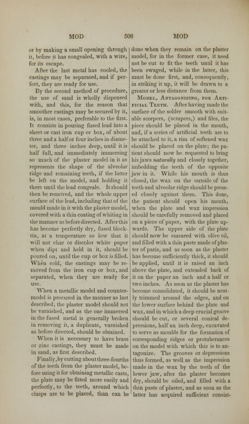 or by making a small opening through it, before it has congealed, with a wire, for its escape. After the last metal has cooled, the castings may be separated, and if per- fect, they are ready for use. By the second method of procedure, the use of sand is wholly dispensed with, and this, for the reason that smoother castings may be secured by it, is, in most cases, preferable to the first. It consists in pouring fused lead into a sheet or cast iron cup or box, of about three and a half or four inches in diame- ter, and three inches deep, until it is half full, and immediately immersing so much of the plaster model in it as represents the shape of the alveolar ridge and remaining teeth, if the latter be left on the model, and holding it there until the lead congeals. It should then be removed, and the whole upper surface of the lead, including that of the mould made in it with the plaster model, covered with a thin coating of whiting in the manner as before directed. After this has become perfectly dry, fused block- tin, at a temperature so low that it Avill not char or discolor white paper when dipt and held in it, should be poured on, until the cup or box is filled. When cold, the castings may be re- moved from the iron cup or box, and separated, when they are ready for use. When a metallic model and counter- model is procured in the manner as last described, the plaster model should not be varnished, and as the one immersed in the fused metal is generally broken in removing it, a duplicate, varnished as before directed, should be obtained. When it is necessary to have brass or zinc castings, they must be made in sand, as first described. Finally,by cutting about three-fourths of the teeth from the plaster model, be- fore using it for obtaining metallic casts, the plate may be fitted more easily and perfectly, to the teeth, around which clasps are to be placed, than can be done when they remain on the plaster model, for in the former case, it need not be cut to fit the teeth until it has been swaged, while in the latter, this must be done first, and, consequently, in striking it up, it will be drawn to a greater or less distance from them. Model, Antagonizing, for Arti- ficial Teeth. After having made the surface of the solder smooth with suit- able scorpers, (scrapers,) and files, the piece should be placed in the mouth, and, if a series of artificial teeth are to be attached to it, a rim of softened wax should be placed on the plate; the pa- tient should now be requested to bring his jaws naturally and closely together, imbedding the teeth of the opposite jaw in it. While his mouth is thus closed, the wax on the outside of the teeth and alveolar ridge should be press- ed closely against them. This done, the patient should open his mouth, when the plate and wax impression should be carefully removed and placed on a piece of paper, with the plate up- wards. The upper side of the plate should now be smeared with olive oil, and filled with a thin paste made of plas- ter of paris, and as soon as the plaster has become sufliiciently thick, it should be applied, until it is raised an inch above the plate, and extended back of it on the paper an inch and a half or two inches. As soon as the plaster has become consolidated, it should be neat- ly trimmed around the edges, and on the lower surface behind the plate and wax, and in which a deep crucial groove should be cut, or several conical de- pressions, half an inch deep, excavated to serve as moulds for the formation of corresponding ridges or protuberances on the model with which this is to an- tagonize. The grooves or depressions thus formed, as well, as the impression made in the wax by the teeth of the lower jaw, after the plaster becomes dry, should be oiled, and filled with a thin paste of plaster, and as soon as the latter has acquired sufficient consist-