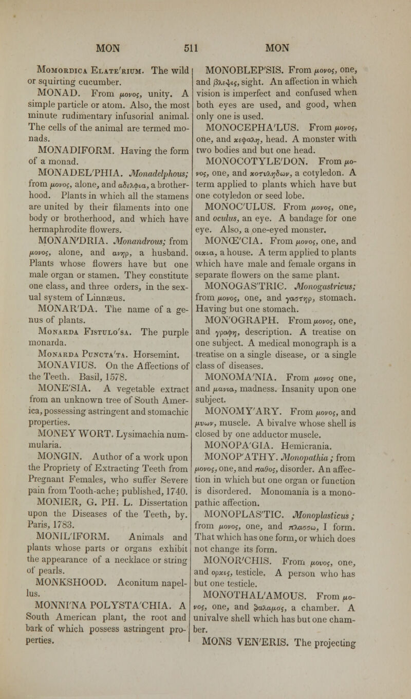 MoMORDicA Elate'rium. The wild or squirting cucumber. MONAD. From fiovoi, unity. A simple particle or atom. Also, the most minute rudimentary infusorial animal. The cells of the animal are termed mo- nads. MONADIFORM. Having the form of a monad. MONADEL'PHIA. Monaddphous; from ^oj/oj, alone, and aSeM>t.a, a brotlier- hood. Plants in which all the stamens are united by their filaments into one body or brotherhood, and which have hermaphrodite flowers. MONAN'DRIA. Monandrous; from fiovoi, alone, and avrjp, a husband. Plants whose flowers have but one male organ or stamen. They constitute one class, and three orders, in the sex- ual system of Linnaeus. MONAR'DA. The name of a ge- nus of plants. MoNARDA FisTULo'sA. The purple monarda. MoNARDA Puncta'ta. Horsemiut. MONAVIUS. On the Afi'ections of the Teeth. Basil, 1578. MONE'SIA. A vegetable extract from an unknown tree of South Amer- ica, possessing astringent and stomachic properties. MONEYWORT. Lysimachianum- mularia. MONGIN. Author of a work upon the Propriety of Extracting Teeth from Pregnant Females, who suffer Severe pain from Tooth-ache; published, 1740. MONIER, G. PH. L. Dissertation upon the Diseases of the Teeth, by. Paris, 1783. MONILTFORM. Animals and plants whose parts or organs exhibit the appearance of a necklace or string of pearls. MONKSHOOD. Aconitum napel- lus. MONNI'NA POLYSTA'CHIA. A South American plant, the root and bark of which possess astringent pro- perties. MONOBLEP'SIS. From ^uovoj, one, and /3x«4ij, sight. An affection in which vision is imperfect and confused when both eyes are used, and good, when only one is used. MONOCEPHA'LUS. From jiioroj, one, and xi^axt^, head. A monster with two bodies and but one head. MONOCOTYLE'DON. From fio- j/oj, one, and xofv%r]8uv, a cotyledon. A term applied to plants which have but one cotyledon or seed lobe. MONOC'ULUS. From fiopoi, one, and oculus, an eye. A bandage for one eye. Also, a one-eyed monster. MONCE'CIA. From ^woi/oj, one, and otxta, a house. A term applied to plants which have male and female organs in separate flowers on the same plant. MONOGAS'TRie. Monogastricus; from juovoj, one, and yasri^p, stomach. Having but one stomach. MOxN'OGRAPH. Fiomfiovo?, one, and ypa^jj, description. A treatise on one subject. A medical monograph is a treatise on a single disease, or a single class of diseases. MONOMA'NIA. From fiovoi one, and juavia, madness. Insanity upon one subject. MONOMY'ARY. From (lovoi, and l^vLov, muscle. A bivalve whose shell is closed by one adductor muscle. MONOPA'GIA. Hemicrania. MONOP'ATHY. Monopathia; from jworoj, one, and Hado;, disorder. An affec- tion in which but one organ or function is disordered. Monomania is a mono- pathic aff'ection. MONOPLAS'TIC. Monoplasticus; from ixovoi, one, and tOmoou, I form. That which has one form, or which does not change its form. MONOR'CHIS. From ^ovoj, one, and opxtj, testicle. A person who has but one testicle. MONOTHAL'AMOUS. From ^o- voi, one, and ^:^a,aoj, a chamber. A univalve shell which has but one cham- ber. MONS VEN'ERIS. The projecling
