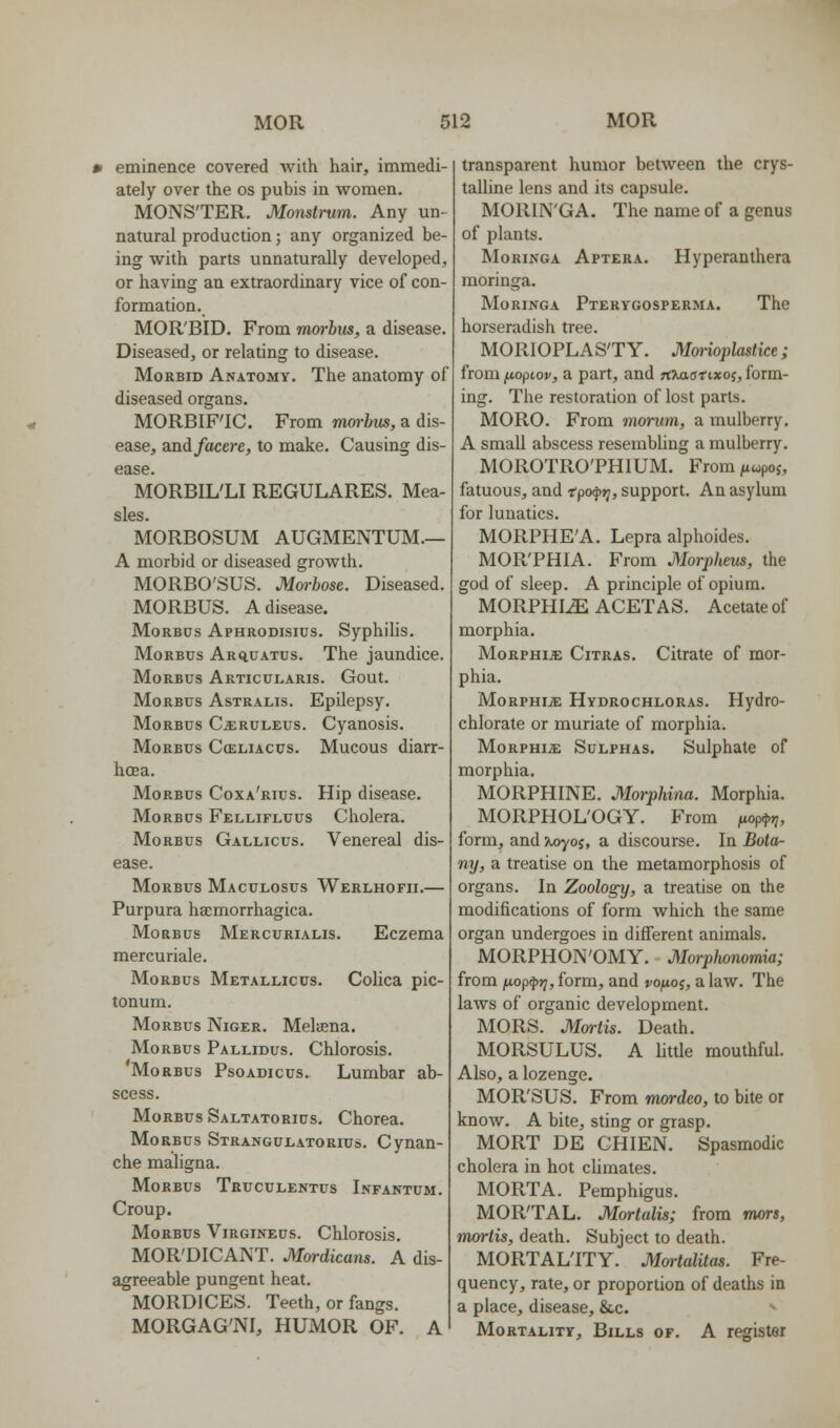 • eminence covered with hair, immedi- ately over the os pubis in women. MONSTER. Monstrum. Any un- natural production; any organized be- ing with parts unnaturally developed, or having an extraordinary vice of con- formation. MOR'BID. From morbus, a disease. Diseased, or relating to disease. Morbid Anatomy. The anatomy of diseased organs. MORBIF'IC. From morbus, a dis- ease, and/acere, to make. Causing dis- ease. MORBIL'LI REGULARES. Mea- sles. MORBOSUM AUGMENTUM.— A morbid or diseased growth. MORBO'SUS. Morbose. Diseased. MORBUS. A disease. Morbus Aphrodisius. Syphilis. Morbus Arciuatus. The jaundice. Morbus Articularis. Gout. Morbus Astralis. Epilepsy. Morbus C^ruleus. Cyanosis. Morbus Cceliacus. Mucous diarr- hoea. Morbus Coxa'rius. Hip disease. Morbus Fellifluus Cholera. Morbus Gallicus. Venereal dis- ease. Morbus Maculosus Werlhofii.— Purpura hsemorrhagica. Morbus Mercurialis. Eczema mercuriale. Morbus Metallicus. Colica pic- tonum. Morbus Niger. Melaena. Morbus Pallidus. Chlorosis. Morbus Psoadicus. Lumbar ab- scess. Morbus Saltatorius. Chorea. Morbus Strangulatorius. Cynan- che maligna. Morbus Truculentus Infantum. Croup. Morbus Virgineus. Chlorosis. MOR'DICANT. Mordicans. A dis- agreeable pungent heat. MORDICES. Teeth, or fangs. morgag'ni, humor of. a transparent humor between the crys- talline lens and its capsule. MORIN'GA. The name of a genus of plants. MoRiNGA Aptera. Hyperanthera moringa. Moringa Pterygosperma. The horseradish tree. MOIllOPLAS'TY. Monoplastice; from fxapiov, a part, and rt^onxos, form- ing. The restoration of lost parts. MORO. From morum, a mulberry. A small abscess resembhng a mulberry. MOROTRO'PHIUM. From /tcopoj, fatuous, and tpo^rj, support. An asylum for lunatics. MORPHE'A. Lepra alphoides. MORPHIA. From Morpheus, the god of sleep. A principle of opium. MORPHI.E ACETAS. Acetate of morphia. MoRPHiJE Citras. Citrate of mor- phia. MoRPHiiE Hydrochloras. Hydro- chlorate or muriate of morphia. Morphia: Sulphas. Sulphate of morphia. MORPHINE. Morphina. Morphia. MORPHOL'OGY. From (wpipri, form, and %oyoi, a discourse. In Bota- ny, a treatise on the metamorphosis of organs. In Zoology, a treatise on the modifications of form which the same organ undergoes in different animals. MORPHON'OMY. Morphonomia; from i^op^rj, form, and vofio^, a law. The laws of organic development. MORS. Mortis. Death. MORSULUS. A little mouthful. Also, a lozenge. MOR'SUS. From mordco, to bite or know. A bite, sting or grasp. MORT DE CHIEN. Spasmodic cholera in hot climates. MORTA. Pemphigus. MORTAL. Mortalis; from mors, mortis, death. Subject to death. MORTALITY. Mortalitas. Fre- quency, rate, or proportion of deaths in a place, disease, &,c. Mortality, Bills of. A register