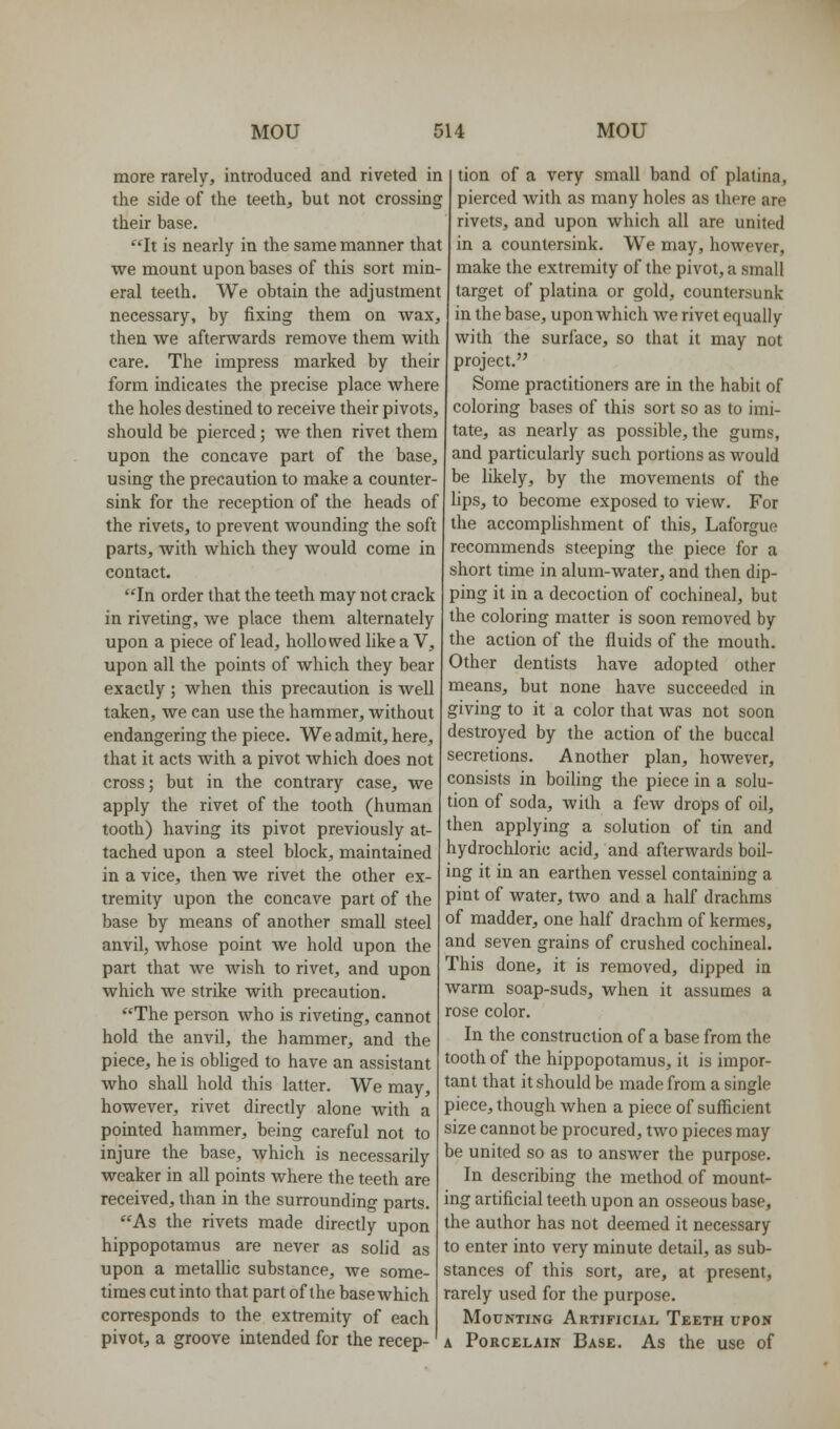 more rarely, introduced and riveted in the side of the teeth, but not crossing their base. It is nearly in the same manner that we mount upon bases of this sort min- eral teeth. We obtain the adjustment necessary, by fixing them on wax, then we afterwards remove them with care. The impress marked by their form indicates the precise place where the holes destined to receive their pivots, should be pierced; we then rivet them upon the concave part of the base, using the precaution to make a counter- sink for the reception of the heads of the rivets, to prevent wounding the soft parts, with which they would come in contact. In order that the teeth may not crack in riveting, Ave place them alternately upon a piece of lead, hollowed like a V, upon all the points of Avhich they bear exactly; when this precaution is well taken, we can use the hammer, without endangering the piece. We admit, here, that it acts with a pivot which does not cross; but in the contrary case, we apply the rivet of the tooth (human tooth) having its pivot previously at- tached upon a steel block, maintained in a vice, then we rivet the other ex- tremity upon the concave part of the base by means of another small steel anvil, whose point we hold upon the part that we wish to rivet, and upon which we strike with precaution. The person who is riveting, cannot hold the anvil, the hammer, and the piece, he is obliged to have an assistant who shall hold this latter. We may, however, rivet directly alone with a pointed hammer, being careful not to injure the base, which is necessarily weaker in all points where the teeth are received, than in the surrounding parts. As the rivets made directly upon hippopotamus are never as solid as upon a metallic substance, we some- times cut into that part of the basewhich corresponds to the extremity of each pivot, a groove intended for the recep- tion of a very small band of platina, pierced with as many holes as there are rivets, and upon which all are united in a countersink. We may, however, make the extremity of the pivot, a small target of platina or gold, countersunk in the base, upon which we rivet equally with the surface, so that it may not project. Some practitioners are in the habit of coloring bases of this sort so as to imi- tate, as nearly as possible, the gums, and particularly such portions as would be likely, by the movements of the lips, to become exposed to view. For the accomplishment of this, Laforgue recommends steeping the piece for a short time in alum-water, and then dip- ping it in a decoction of cochineal, but the coloring matter is soon removed by the action of the fluids of the mouth. Other dentists have adopted other means, but none have succeeded in giving to it a color that was not soon destroyed by the action of the buccal secretions. Another plan, however, consists in boiling the piece in a solu- tion of soda, with a few drops of oil, then applying a solution of tin and hydrochloric acid, and afterwards boil- ing it in an earthen vessel containing a pint of water, two and a half drachms of madder, one half drachm of kermes, and seven grains of crushed cochineal. This done, it is removed, dipped in warm soap-suds, when it assumes a rose color. In the construction of a base from the tooth of the hippopotamus, it is impor- tant that it should be made from a single piece, though when a piece of sufficient size cannot be procured, two pieces may be united so as to answer the purpose. In describing the method of mount- ing artificial teeth upon an osseous base, the author has not deemed it necessary to enter into very minute detail, as sub- stances of this sort, are, at present, rarely used for the purpose. Mounting Artificial Teeth upok A Porcelain Base. As the use of