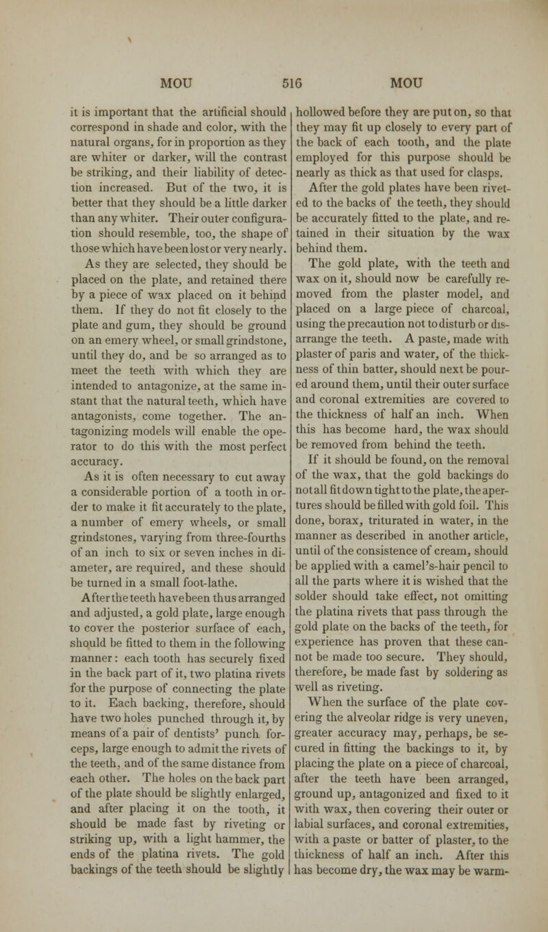 it is important that the artificial should correspond in shade and color, with the natural organs, for in proportion as they are whiter or darker, will the contrast be striking, and their liability of detec- tion increased. But of the two, it is better that they should be a little darker than any whiter. Their outer configura- tion should resemble, too, the shape of those which have been lost or very nearly. As they are selected, they should be placed on the plate, and retained there by a piece of wax placed on it behind them. If they do not fit closely to the plate and gum, they should be ground on an emery wheel, or small grindstone, until they do, and be so arranged as to meet the teeth with which they are intended to antagonize, at the same in- stant that the natural teeth, which have antagonists, come together. The an- tagonizing models will enable the ope- rator to do this with the most perfect accuracy. As it is often necessary to cut away a considerable portion of a tooth in or- der to make it fit accurately to the plate, a number of emery wheels, or small grindstones, varying from three-fourths of an inch to six or seven inches in di- ameter, are required, and these should be turned in a small foot-lathe. After the teeth havebeen thus arranged and adjusted, a gold plate, large enough to cover the posterior surface of each, should be fitted to them in the following manner: each tooth has securely fixed in the back part of it, two platina rivets for the purpose of connecting the plate to it. Each backing, therefore, should have two holes punched through it, by means of a pair of dentists' punch for- ceps, large enough to admit the rivets of the teeth, and of the same distance from each other. The holes on the back part of the plate should be slightly enlarged, and after placing it on the tooth, it should be made fast by riveting or striking up, with a light hammer, the ends of the platina rivets. The gold backings of the teeth should be slightly hollowed before they are put on, so that they may fit up closely to every part of the back of each tooth, and the plate employed for this purpose should be nearly as thick as that used for clasps. After the gold plates have been rivet- ed to the backs of the teeth, they should be accurately fitted to the plate, and re- tained in their situation by the wax behind them. The gold plate, with the teeth and wax on it, should now be carefully re- moved from the plaster model, and placed on a large piece of charcoal, using the precaution not to disturb or dis- arrange the teeth. A paste, made with plaster of paris and water, of the thick- ness of thin batter, should next be pour- ed around them, until their outer surface and coronal extremities are covered to the thickness of half an inch. When this has become hard, the wax should be removed from behind the teeth. If it should be found, on the removal of the wax, that the gold backings do not all fit down tight to the plate, the aper- tures should befiUed with gold foil. This done, borax, triturated in water, in the manner as described in another article, until of the consistence of cream, should be apphed with a camel's-hair pencil to all the parts where it is wished that the solder should take eflfect, not omitting the platina rivets that pass through the gold plate on the backs of the teeth, for experience has proven that these can- not be made too secure. They should, therefore, be made fast by soldering as well as riveting. When the surface of the plate cov- ering the alveolar ridge is very uneven, greater accuracy may, perhaps, be se- cured in fitting the backings to it, by placing the plate on a piece of charcoal, after the teeth have been arranged, ground up, antagonized and fixed to it with wax, then covering their outer or labial surfaces, and coronal extremities, with a paste or batter of plaster, to the thickness of half an inch. After this has become dry, the wax may be warm-