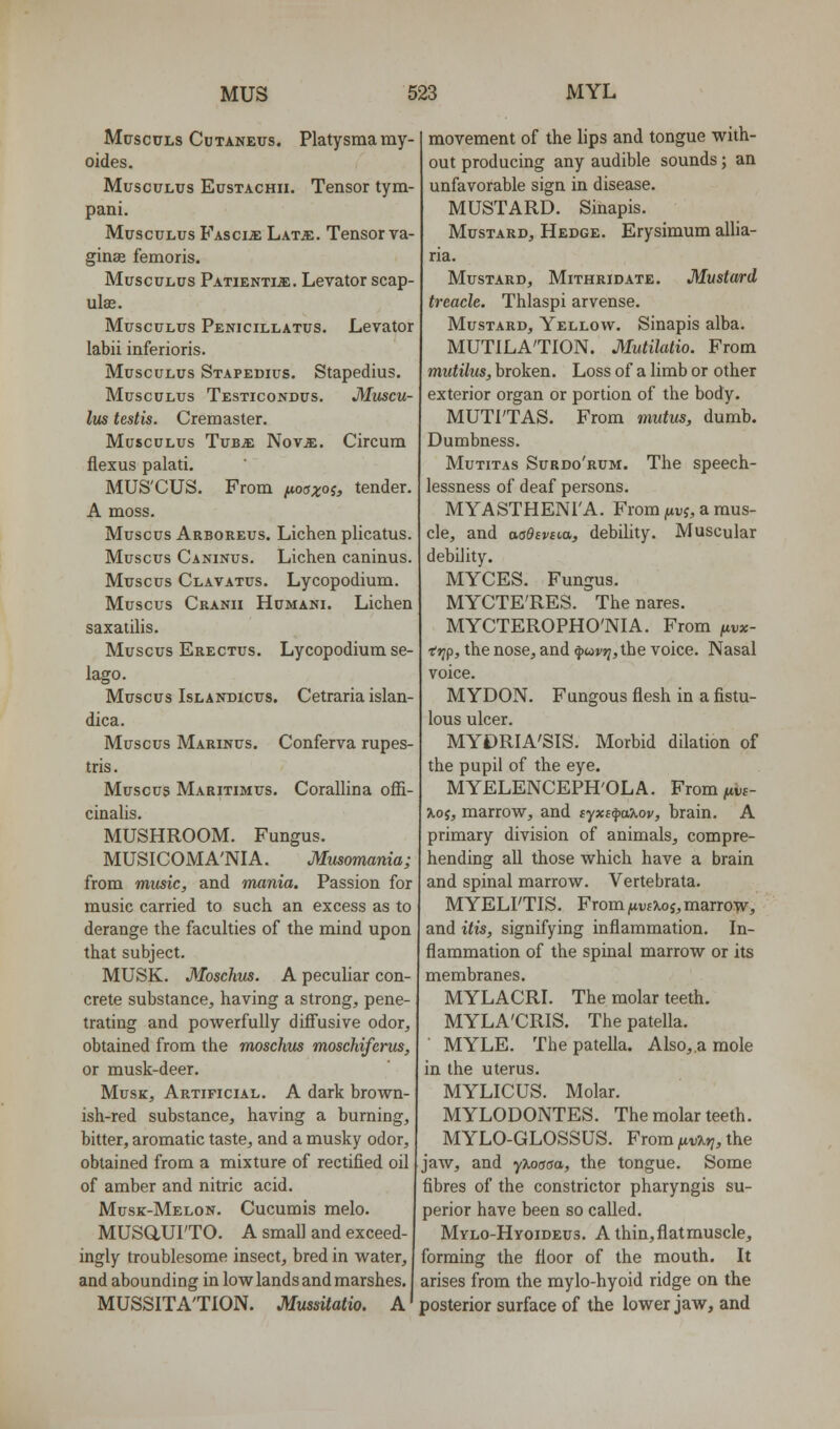 McscuLs Chtaneus. Platysmamy- oides. MuscuLus EusTACHii. Tensor tym- pani. MuscuLus FAsciiE Lat^. Tensor va- ginae femoris. MuscuLus Patienti^. Levator scap- ulas. MuscuLus Penicillatus. Levator labii inferioris. MuscuLus Stapedius. Stapedius. MuscuLus Testicondus. Muscu- lus testis. Cremaster. MuscuLus TuBJE Nov^. Circum flexus palati. MUS'CUS. From ^oaxoi, tender. A moss. Muscus Arboreus. Lichen plicatus. Muscus Caninus. Lichen caninus. Muscus Clavatus. Lycopodium. Muscus Cranii Hcmani. Lichen saxatiUs. Muscus Erectus. Lycopodium se- lago. Muscus IsLANDicus. Cetraria islau- dica. Muscus Marinus. Conferva rupes- tris. Muscus Maritimus. Corallina offi- cinalis. MUSHROOM. Fungus. MUSICOMA'NIA. Musomania; from music, and mania. Passion for music carried to such an excess as to derange the faculties of the mind upon that subject. MUSK. Moschus. A peculiar con- crete substance, having a strong, pene- trating and powerfully diffusive odor, obtained from the moschus moschifcnis, or musk-deer. Musk, Artificial. A dark brown- ish-red substance, having a burning, bitter, aromatic taste, and a musky odor, obtained from a mixture of rectified oil of amber and nitric acid. Musk-Melon. Cucumis melo. MUSaUI'TO. A small and exceed- ingly troublesome insect, bred in water, and abounding in low lands and marshes, MUSSITA'TION. Mussitatio. A movement of the lips and tongue with- out producing any audible sounds; an unfavorable sign in disease. MUSTARD. Sinapis. Mustard, Hedge. Erysimum allia- ria. Mustard, Mithridate. Mustard treacle. Thlaspi arvense. Mustard, Yellow. Sinapis alba. MUTILATION. Mutilatio. From mutilus, broken. Loss of a limb or other exterior organ or portion of the body. MUTI'TAS. From mutus, dumb. Dumbness. Mutitas Surdo'rum. The speech- lessness of deaf persons. MYASTHENI'A. From fivj, a mus- cle, and aaOtviM, debiUty. Muscular debility. MYCES. Fungus. MYCTE'RES. Thenares. MYCTEROPHO'NIA. From ^vx- ■erif, the nose, and ^wj'9j,the voice. Nasal voice. M YDON. Fungous flesh in a fistu- lous ulcer. MYDRIA'SIS. Morbid dilation of the pupil of the eye. MYELENCEPH'OLA. Fromjitw- ^oj, marrow, and tyxi^axov, brain. A primary division of animals, compre- hending all those which have a brain and spinal marrow. Vertebrata. MYELI'TIS. From jUDfTioJ, marrow, and itis, signifying inflammation. In- flammation of the spinal marrow or its membranes. MYLACRI. The molar teeth. MYLA'CRIS. The patella. MYLE. The patella. Also,.a mole in the uterus. MYLICUS. Molar. MYLODONTES. The molar teeth. MYLO-GLOSSUS. From jitvTi^, the jaw, and yXorsaa, the tongue. Some fibres of the constrictor pharyngis su- perior have been so called. Mylo-Hyoideus. Athin,flatrauscle, forming the floor of the mouth. It arises from the mylo-hyoid ridge on the posterior surface of the lower jaw, and