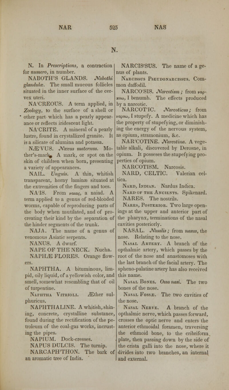 N. N. In Prescriptions, a contraction for numero, in number. NABOTH'S GLANDS. JVabothi glandiilce. The small mucous follicles situated in the inner surface of the cer- vex uteri. NA'CREOUS. A term applied, in Zoology, to the surface of a shell or other part which has a pearly appear- ance or reflects iridescent light. NA'CRITE. A mineral of a pearly lustre, found in crystaUized granite. It is a sihcate of alumina and potassa. N^'VUS. JVoevus matcmus. Mo- ther's-marl^ A mark, or spot on the skin of children when born, presenting a variety of appearances. NAIL. Unguis. A thin, whitish transparent, horny laminae situated at the extremities of the fingers and toes. NA'IS. From vaia^, a naiad. A term applied to a genus of red-blooded worms, capable of reproducing parts of the body when mutilated, and of pro- creating their kind by the separation of the hinder segments of the trunk. NAJA. The name of a genus of venomous Asiatic serpents. NANUS. A dwarf. NAPE OF THE NECK. Nucha. NAPHiE FLORES. Orange flow- ers. NAPHTHA. A bituminous, lim- pid, oily liquid, of a yellowish color, and smell, somewhat resembling that of oil of turpentine. Naphtha Vitrioli. iEther sul- phuricus. NAPHTHALINE. A whitish, shin- ing, concrete, crystalline substance, found during the rectification of the pe- troleum of the coal-gas works, incrust- ing the pipes. NAPIUM. Dock-cresses. NAPUS DULCIS. The turnip. NARCAPH'THON. The bark of an aromatic tree of India. NARCIS'SUS. The name of a ge- nus of plants. Narcissus Pseudonarcissus. Com- mon daflTodil. NARCO'SIS, JVarcotism ; from yap- xoa, I benumb. The effects produced by a narcotic. NARCOTIC. JVarcoticus; from vapow, I stupefy. A medicine which has the property of stupefying, or diminish- ing the energy of the nervous system, as opium, stramonium, &c. NAR'COTINE. J\''arcotina. A vege- table alkali, discovered by Derosne, in opium. It posseses the stupefying pro- perties of opium. NARCOTISM. Narcosis. NARD, CELTIC. Valerian cel- tica. Nard, Indian. Nardus Indica. Nard of the Ancients. Spikenard. NARES. The nostrils. Nares, Posterior. Two large open- ings at the upper and anterior part of the pharynx, terminations of the nasal cavities posteriorly. NASAL. JWisalis ; from nasus, the nose. Relating to the nose. Nasal Artery. A branch of the opthalmic artery, which passes by the root of the nose and anastomoses with the last branch of the facial artery. The spheno-palatine artery has also received this name. Nasal Bones. Ossanasi. The two bones of the nose. Nasal Fossa:. The two cavities of the nose. Nasal Nerve. A branch of the opthalmic nerve, which passes forward, crosses the optic nerve and enters the anterior ethmoidal foramen, traversing the ethmoid bone, to the cribriform, plate, then passing down by the side of the crista galli into the nose, where it divides into two branches, an internal and external.