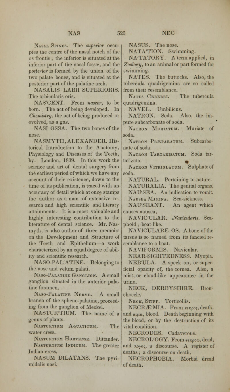Nasal Spines. The mperior occu- pies the centre of the nasal notch of the OS frontis ; the inferior is situated at the inferior part of the nasal fossaj, and the posterim- is formed by the union of the two palate bones, and is situated at the posterior part of the palatine arch. NASALIS LABII SUPERIORIS. The orbicularis oris. NAS'CENT. From nascor, to be born. . The act of being developed. In Chemistry, the act of being produced or evolved, as a gas. NASI OSSA. The two bones of the nose. NASMYTH, ALEXANDER. His- torical Introduction to the Anatomy, Physiology and Diseases of the Teeth, by. London, 1839. In this Avork the science and art of dental surgery from the earliest period of which we have any account of their existence, down to the time of its publication, is traced with an accuracy of detail which at once stamps the author as a man of extensive re- search and high scientific and literary attainments. It is a most valuable and highly interesting contribution to the literature of dental science. Mr. Nas- myth, is also author of three memoirs on the Development and Structure of the Teeth and Epithelium—a work characterized by an equal degree of abil- ity and scientific research. NASO-PAL'ATINE. Belonging to the nose and velum palati. Naso-Palatine Ganglion. A small ganglion situated in the anterior pala- tine foramen. Naso-Palatine Nerve. A small branch of the spheno-palatine, proceed- ing from the ganglion of Meckel. NASTURTIUM. The name of a genus of plants. Nasturtium Aquaticum. The water cress. Nasturtium Hortense. Dittander. Nasturtium Inhicum. The greater Indian cress. NASUM DILATANS. The pyri- midalis nasi. NASUS. The nose. NATATION. Swimming. NATATORY. A term applied, in Zoology, to an animal or part formed for swimming. NATES. The buttocks. Also, the tubercula quadrigemina are so called from their resemblance. Nates Cerebri. The tubercula quadrigemina. NAVEL. Umbihcus. NATRON. Soda. Also, the im- pure subcarbonate of soda. ' Natron Muriatum. Muriate of soda. Natron Pr^faratum. Subcarbo- nate of soda. Natron Tartarisatum. Soda tar- tarizata. ^ Natron Vitriolatum. Sulphate of soda. NATURAL. Pertaining to nature. NATURALIA. The genital organs. NAU'SEA. An indication to vomit. Nausea Marina. Sea-sickness. NAU'SEANT. An agent which causes nausea, NAVICULAR. A'aviculaiis. Sca- phoid ; boat-like. NAVICULARE OS. A bone of the tarsus is so named from its fancied re- semblance to a boat. NAVIFORMIS. Navicular. NEAR-SIGHTEDNESS. Myopia. NEB'ULA. A speck on, or super- ficial opacity of, the cornea. Also, a mist, or cloud-like appearance in the urine. NECK, DERBYSHIRE. Bron- chocele. Neck, Stiff. Torticollis. NECRiE'MIA. From i/txpoj, death, and Mfia, blood. Death beginning with the blood, or by the destruction of its vital condition. NECRODES. Cadaverous. NECROL'OGY. From vtxpou, dead, and Jtoyoj, a discourse. A register of deaths ; a discourse on death. NECROPHOBIA. Morbid dread of death.