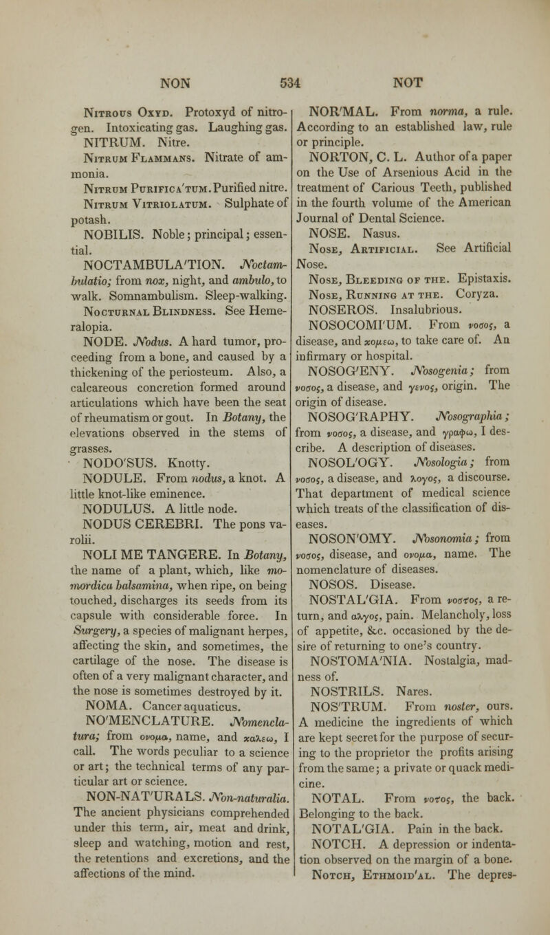 Nitrous Oxyd. Protoxyd of nitro- gen. Intoxicating gas. Laughing gas. NITRUM. Nitre. NiTRUM Flammans. Nitrate of am- monia. NiTRUM Purifica'tum.Purified nitre. NiTRUM VlTRIOLATUM. SulpliatC of potash. NOBILIS. Noble; principal; essen- tial. NOCTAMBULA'TION. JVoctani- hulatio; from nox, night, and ambulo, to walk. Somnambulism. Sleep-walking. Nocturnal Blindness. See Heme- ralopia. NODE. JVodus. A hard tumor, pro- ceeding from a bone, and caused by a thickening of the periosteum. Also, a calcareous concretion formed around articulations which have been the seat of rheumatism or gout. In Botany, the elevations observed in the stems of grasses. NODO'SUS. Knotty. NODULE. From nodus, a knot. A little knot-like eminence. NODULUS. A little node. NODUS CEREBRI. The pons va- rolii. NOLI ME TANGERE. In Botany, the name of a plant, which, like vio- mordicu balsamina, when ripe, on being touched, discharges its seeds from its capsule with considerable force. In Surgery, a species of malignant herpes, affecting the skin, and sometimes, the cartilage of the nose. The disease is often of a very malignant character, and the nose is sometimes destroyed by it. NOMA. Cancer aquaticus. NOMENCLATURE. JVomencla- tura; from ovofxa, name, and xa.%iu>, I call. The words peculiar to a science or art; the technical terms of any par- ticular art or science. NON-NAT'URALS. A'-on.naturalia. The ancient physicians comprehended under this term, air, meat and drink, sleep and watching, motion and rest, the retentions and excretions, and the affections of the mind. NOR'MAL. From norma, a rule. According to an estabUshed law, rule or principle. NORTON, C. L. Author of a paper on the Use of Arsenious Acid in the treatment of Carious Teeth, pubhshed in the fourth volume of the American Journal of Dental Science. NOSE. Nasus. Nose, Artificial. See Artificial Nose. Nose, Bleeding of the. Epistaxis. Nose, Running at the. Coryza. NOSEROS. Insalubrious. NOSOCOMI'UM. From voao^, a disease, and xofim, to take care of. An infirmary or hospital. NOSOG'ENY. JVosogenia; from j/ocroj, a disease, and yivos, origin. The origin of disease. NOSOG'RAPHY. JVosographia; from voaoi, a disease, and ypa^to, I des- cribe. A description of diseases. NOSOL'OGY. JVosologia; from j/odoj, a disease, and >,oyo5, a discourse. That department of medical science which treats of the classification of dis- eases. NOSON'OMY. JVosonomia ; from j/otfoj, disease, and ovoft,a,, name. The nomenclature of diseases. NOSOS. Disease. NOSTAL'GIA. From voatoi, a re- turn, and a-Kyoi, pain. Melancholy, loss of appetite, &c. occasioned by the de- sire of returning to one's country. NOSTOMA'NIA. Nostalgia, mad- ness of. NOSTRILS. Nares. NOSTRUM. From nostcr, ours. A medicine the ingredients of which are kept secret for the purpose of secur- ing to the proprietor the profits arising from the same; a private or quack medi- cine. NOTAL. From j/oroj, the back. Belonging to the back. NOTAL'GIA. Pain in the back. NOTCH. A depression or indenta- tion observed on the margin of a bone. Notch, Ethmoid'al. The depres-