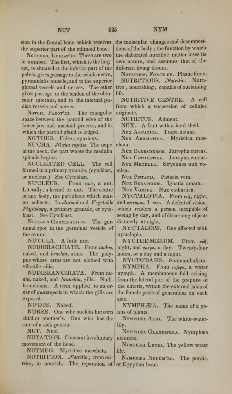 sioa in the frontal bone which receives the superior part of the ethmoid bone. Notches, Ischiat'ic. These are two in number. The first, which is the larg- est, is situated at the inferior part of the pelvis, gives passage to the sciatic nerve, pyraraidahs muscle, and to the superior gluteal vessels and nerves. The other gives passage to the tendon of the obtu- rator internus, and to the internal pu- diac vessels and nerves. Notch, Parot'id. The triangular space between the parotid edge of the lower jaw and mastoid process, and in. which the parotid gland is lodged. NO'THUS. False; spurious. NU'CHA. JWicha capitis. The nape of the neck, the part where the medulla spinahs begins. NUCLEATED CELL. The cell formed in a primary granule, (cytoblast, or nucleus.) See Cytoblast. NU'CLEUS. From nnx, a nut. Literally, a kernel or nut. The centre of any body, the part about which mat- ter collects. In Animal and Vegetable Physiology, a primary granule, or cyto. blast. See Cytoblast. Nucleus Germinativus. The ger- minal spot in the germinal vesicle of the ovum. NU'CULA. A little nut. NUDIBRACHIATE. Fromnudus, naked, and brachia, arms. The poly pus whose arms are not clothed with vibratile ciUa. NUDIBRAN'CHIATA. From nt^ dus, naked, and branchia, gills. Nudi branchians. A term applied to an or- der of gasteropods in which the gills are exposed. NU'DUS. Naked. NURSE. One who suckles her own child or another's. One who has the care of a sick person. NUT. Nux. NUTATION. Constant involuntary movement of the head. NUTMEG. Myristica moschata. NUTRITION. J\%tritio; fromnw- trire, to nourish. The reparation of the molecular changes and decomposi- tions of the body; the function by which the elaborated nutritive matter loses its own nature, and assumes that of the difl'erent living tissues. Nutrition, Force of. Plastic force. NUTRITIOUS, JYutritio. Nutri- tive; nourishing; capable of sustaining Ufe. NUTRITIVE CENTRE. A cell from which a succession of cellules originate. NUTRITUS. AHment. NUX. A fruit with a hard shell. Nux AquATicA. Trapa natans. Nux Aromatic A. Myristica mos- chata. Nux Barbadensis. Jatropha curcas. Nux Cathartica. Jatropha curcas. Nux Metella. Strychnos nux vo- mica. Nux Pistacia. Pistacia vera. Nux Serapionis. Ignatia amara. Nux Vomica. Nux cathartica. NYCTALOTIA. From M, night, and ofitofiM, I see. A defect of vision, which renders a person incapable of seeing by day, and of discerning objects distinctly at night. NYCTALOPS. One affected with nyctalopia. NYCTHE'MERUM. From *i|, night, and rj/A-cpa, a day. Twenty-four hours, or a day and a night. NYCTO'BASIS. Somnambulism. NYMPH A. From wfxfa, a water nymph. A membranous fold arising from the lateral part of the prepuce of the cHtoris, within the external labia of the female parts of generation on each side. NYMPHiE'A. The name of a ge- nus of plants. Nymph^ia Alba. The white-water- lily. NYMPHiEA Glandifera. Nymphjca nelumbo, Nymph^ia Lutea. The yellow water Hly. Nymphs A Nelum'bo. The pontic, or Egyptian bean.