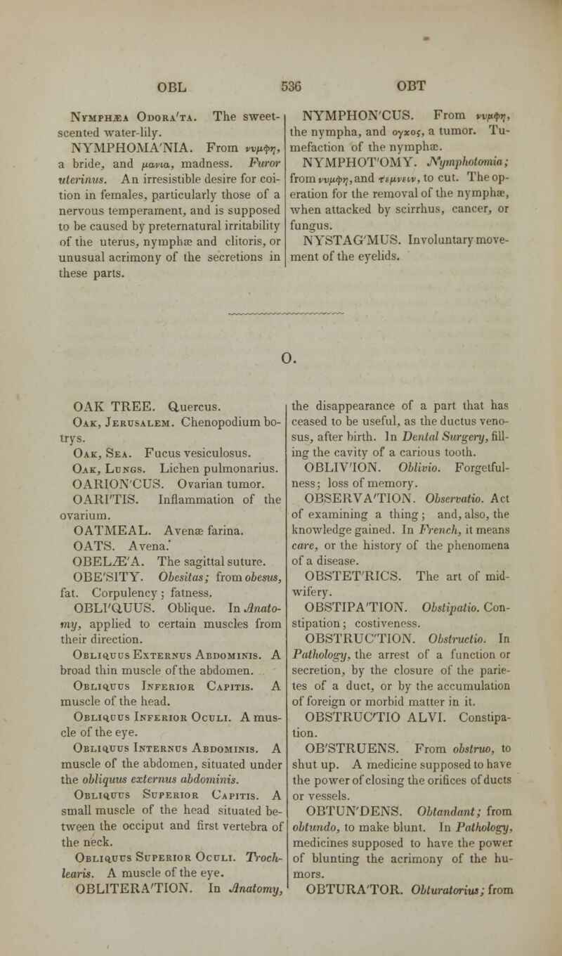 Nymphjea Odora'ta. The sweet- scented water-lily. NYMPHOMA'NIA. From wfi^r;, a bride, and /xavia, madness. Punrf uterinus. An irresistible desire for coi- tion in females, particularly those of a nervous temperament, and is supposed to be caused by preternatural irritability of the uterus, nympha? and clitoris, or unusual acrimony of the secretions in these parts. NYMPHON'CUS. From vvfttprj, the nympha, and oyxoj, a tumor. Tu- mefaction of the nympha;. NYMPHOT'OMY. A'ymphotomia; from »/V;a<|))7, and tf^ftu/, to cut. The op- eration for the removal of the nymphae, when attacked by scirrhus, cancer, or fungus. NYSTAG'MUS. Involuntary move- ment of the eyelids. o. OAK TREE, auercus. Oak, Jerusalem. Chenopodium bo- try s. Oak, Sea. Fucus vesiculosus. Oak, Lungs. Lichen pulmonarius. OARION'CUS. Ovarian tumor. OARI'TIS. Inflammation of the ovarium. OATMEAL. Avense farina. OATS. Avena.' OBEL^'A. The sagittal suture. OBE'SITY. Obesitas; iioxnobesus, fat. Corpulencv; fatness. OBLI'aUUS'. Oblique. In Anato- my, applied to certain muscles from their direction. Obliq,uusExternus Abdominis. A broad thin muscle of the abdomen. OBLiauus Inferior Capitis. A muscle of the head. OBLiq,ous Inferior Oculi. A mus- cle of the eye. Obli^uus Internus Abdominis. A muscle of the abdomen, situated under the obliquus externus abdominis. Obliquus Superior Capitis. A small muscle of the head situated be- tween the occiput and first vertebra of the neck. Obliq.uus Superior Oculi. Troch- learis. A muscle of the eye. OBLITERA'TION. In Anatomy, the disappearance of a part that has ceased to be useful, as the ductus veno- sus, after birth. In Dental Surgery, fill- ing the cavity of a carious tooth. OBLIVION. ObVmio. Forgetful- ness; loss of memory. OBSERVA'TION. Obscrvatio. Act of examining a thing ; and, also, the knowledge gained. In French, it means care, or the history of the phenomena of a disease. OBSTET'RICS. The art of mid- wifery. OBSTIPATION. Obstipatio. Con- stipation ; costiveness. OBSTRUCTION. Obstructio. In Pathology, the arrest of a function or secretion, by the closure of the parie- tes of a duct, or by the accumulation of foreign or morbid matter in it. OBSTRUCTIO ALVI. Constipa- tion. OB'STRUENS. From obstruo, to shut up. A medicine supposed to have the power of closing the orifices of ducts or vessels. OBTUN'DENS. Obtandant; from obtundo, to make blunt. In Pathology, medicines supposed to have the power of blunting the acrimony of the hu- mors. OBTURATOR. Obturatorius; from