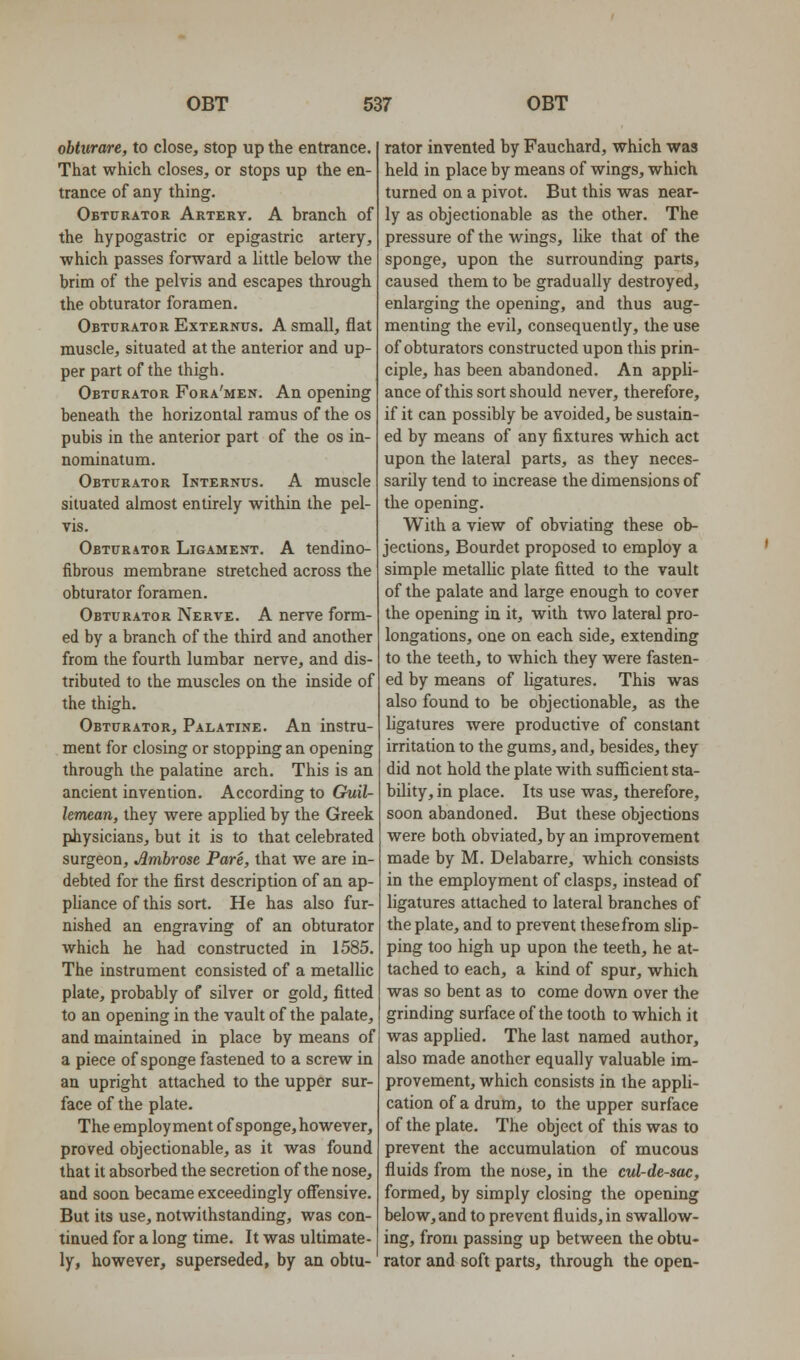 obtiirare, to close, stop up the entrance. That which closes, or stops up the en- trance of any thing. Obturator Artery. A branch of the hypogastric or epigastric artery, ■which passes forward a little below the brim of the pelvis and escapes through the obturator foramen. Obturator Externus. A small, flat muscle, situated at the anterior and up- per part of the thigh. Obturator Fora'men. An opening beneath the horizontal ramus of the os pubis in the anterior part of the os in- nominatum. Obturator Internus. A muscle situated almost entirely within the pel- vis. Obturator Ligament. A tendino- fibrous membrane stretched across the obturator foramen. Obturator Nerve. A nerve form- ed by a branch of the third and another from the fourth lumbar nerve, and dis- tributed to the muscles on the inside of the thigh. Obturator, Palatine. An instru- ment for closing or stopping an opening through the palatine arch. This is an ancient invention. According to Guil- lemean, they were applied by the Greek physicians, but it is to that celebrated surgeon, Ambrose Pare, that we are in- debted for the first description of an ap- pUance of this sort. He has also fur- nished an engraving of an obturator which he had constructed in 1585. The instrument consisted of a metallic plate, probably of silver or gold, fitted to an opening in the vault of the palate, and maintained in place by means of a piece of sponge fastened to a screw in an upright attached to the upper sur- face of the plate. The employment of sponge, however, proved objectionable, as it was found that it absorbed the secretion of the nose, and soon became exceedingly offensive. But its use, notwithstanding, was con- tinued for a long time. It was ultimate- ly, however, superseded, by an obtu- rator invented by Fauchard, which was held in place by means of wings, which turned on a pivot. But this was near- ly as objectionable as the other. The pressure of the wings, like that of the sponge, upon the surrounding parts, caused them to be gradually destroyed, enlarging the opening, and thus aug- menting the evil, consequently, the use of obturators constructed upon this prin- ciple, has been abandoned. An appli- ance ofthis sort should never, therefore, if it can possibly be avoided, be sustain- ed by means of any fixtures which act upon the lateral parts, as they neces- sarily tend to increase the dimensions of the opening. With a view of obviating these ob- jections, Bourdet proposed to employ a simple metallic plate fitted to the vault of the palate and large enough to cover the opening in it, with two lateral pro- longations, one on each side, extending to the teeth, to which they were fasten- ed by means of ligatures. This was also found to be objectionable, as the ligatures were productive of constant irritation to the gums, and, besides, they did not hold the plate with suflicient sta- bility, in place. Its use was, therefore, soon abandoned. But these objections were both obviated, by an improvement made by M. Delabarre, which consists in the employment of clasps, instead of ligatures attached to lateral branches of the plate, and to prevent these from slip- ping too high up upon the teeth, he at- tached to each, a kind of spur, which was so bent as to come down over the grinding surface of the tooth to which it was apphed. The last named author, also made another equally valuable im- provement, which consists in the appli- cation of a drum, to the upper surface of the plate. The object of this was to prevent the accumulation of mucous fluids from the nose, in the cul-de-sac, formed, by simply closing the opening below, and to prevent fluids, in swallow- ing, from passing up between the obtu- rator and soft parts, through the open-