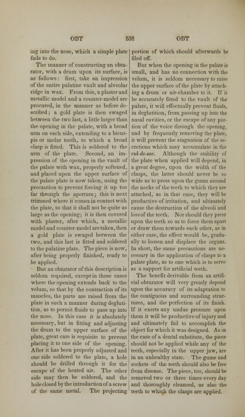 ing into the nose, which a simple plate fails to do. The manner of constructing an obtu- rator, with a drum upon its surface, is as follows: first, take an impression of the entire palatine vault and alveolar ridge in wax. From this, a plaster and metallic model and a counter-model are procured, in the manner as before de- scribed ; a gold plate is then swaged between the two last, a little larger than the opening in the palate, with a broad arm on each side, extending to a bicus- pis or molar tooth, to which a broad clasp is fitted. This is soldered to the arm of the plate. Second, an im- pression of the opening in the vault of the palate with wax, properly softened, and placed upon the upper surface of the palate plate is now taken, using the precaution to prevent forcing it up too far through the aperture j this is next trimmed where it comes in contact with the plate, so that it shall not be quite as large as the opening; it is then covered with plaster, after which, a metallic model and counter-model are taken, then a gold plate is swaged between the two, and this last is fitted and soldered to the palatine plate. The piece is now, after being properly finished, ready to be applied. But an obturator of this description is seldom required, except in those cases where the opening extends back to the velum, so that by the contraction of its muscles, the parts are raised from the plate in such a manner during degluti- tion, as to permit fluids to pass up into the nose. In this case it is absolutely necessary, but in fitting and adjusting the drum to the upper surface of the plate, great care is requisite to prevent placing it to one side of the opening. After it has been properly adjusted and one side soldered to the plate, a hole should be drilled through it for the escape of the heated air. The other side may then be soldered, and the hole closed by the introduction of a screw of the same metal. The projecting portion of which should afterwards be filed off. But when the opening in the palate is small, and has no connection with the velum, it is seldom necessary to raise the upper surface of the plate by attach- ing a drum or air-chamber to it. If it be accurately fitted to the vault of the palate, it will eff'ectually prevent fluids, in deglutition, from passing up into the nasal cavities, or the escape of any por- tion of the voice through the opening, and by frequently removing the plate, it will prevent the stagnation of the se- cretions which may accumulate in the cul-de-sac. Although the stability of the plate when applied will depend, in a great degree, upon the width of the clasps, the latter should never be so wide as to press upon the gums around the necks of the teeth to which they are attached, as in that case, they will be productive of irritation, and ultimately cause the destruction of the alveoli and loss of the teeth. Nor should they press upon the teeth so as to force them apart or draw them towards each other, as in either case, the effect would be, gradu- ally to loosen and displace the organs. In short, the same precautions are ne- cessary in the application of clasps to a palate plate, as to one which is to serve as a support for artificial teeth. The benefit derivable from an artifi- cial obturator will very greatly depend upon the accuracy of its adaptation to the contiguous and surrounding struc- tures, and the perfection of its finish. If it exerts any undue pressure upon them it will be productive of injury and and ultimately fail to accomplish the object for which it was designed. As in the case of a dental substitute, the piece should not be applied while any of the teeth, especially in the upper jaw, are in an unhealthy state. The gums and sockets of the teeth should also be free from disease. The piece, too, should be removed two or three times every day and thoroughly cleansed, as also the teeth to which the clasps are applied.