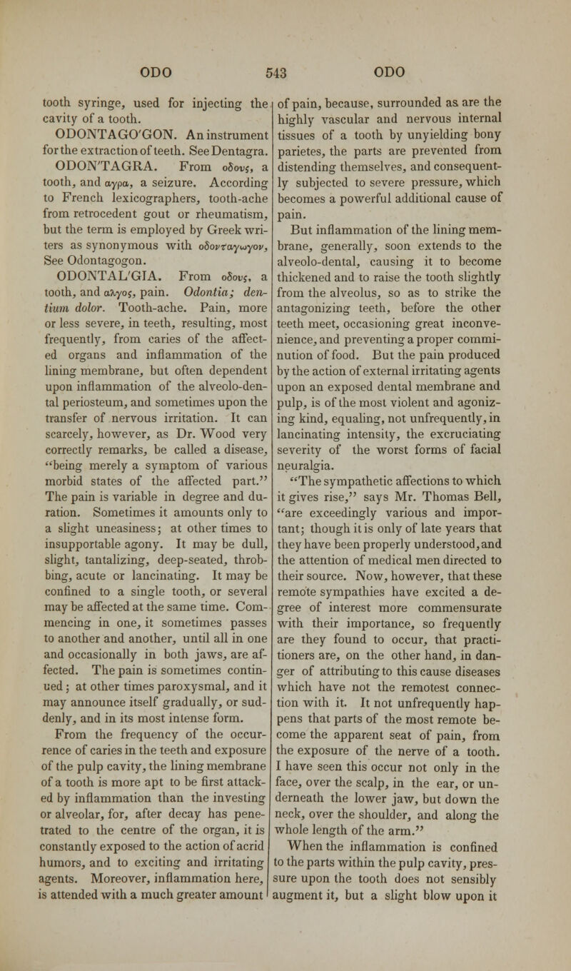 tooth syringe, used for injecting the cavity of a tooth. ODONTAGO'GON. An instrument for the extraction of teeth. SeeDentagra. ODON'TAGRA. From o5oi;j, a tooth, and aypa, a seizure. According to French lexicographers, tooth-ache from retrocedent gout or rheumatism, but the term is employed by Greek wri- ters as synonymous with odovtayuiyov. See Odontagogon. ODONTAL'GIA. From oSovi, a tooth, and aXyoi, pain. Odontia; den- tium dolor. Tooth-ache. Pain, more or less severe, in teeth, resulting, most frequently, from caries of the affect- ed organs and inflammation of the lining membrane, but often dependent upon inflammation of the alveolo-den- tal periosteum, and sometimes upon the transfer of nervous irritation. It can scarcely, however, as Dr. Wood very correctly remarks, be called a disease, being merely a symptom of various morbid states of the afi'ected part. The pain is variable in degree and du- ration. Sometimes it amounts only to a slight uneasiness; at other times to insupportable agony. It may be dull, shght, tantalizing, deep-seated, throb- bing, acute or lancinating. It may be confined to a single tooth, or several may be afi'ected at the same time. Com- mencing in one, it sometimes passes to another and another, until all in one and occasionally in both jaws, are af- fected. The pain is sometimes contin- ued ; at other times paroxysmal, and it may announce itself gradually, or sud- denly, and in its most intense form. From the frequency of the occur- rence of caries in the teeth and exposure of the pulp cavity, the lining membrane of a tooth is more apt to be first attack- ed by inflammation than the investing or alveolar, for, after decay has pene- trated to the centre of the organ, it is constantly exposed to the action of acrid humors, and to exciting and irritating agents. Moreover, inflammation here, is attended with a much greater amount of pain, because, surrounded as are the highly vascular and nervous internal tissues of a tooth by unyielding bony parietes, the parts are prevented from distending themselves, and consequent- ly subjected to severe pressure, which becomes a powerful additional cause of pain. But inflammation of the lining mem- brane, generally, soon extends to the alveolo-dental, causing it to become thickened and to raise the tooth slightly from the alveolus, so as to strike the antagonizing teeth, before the other teeth meet, occasioning great inconve- nience, and preventing a proper commi- nution of food. But the pain produced by the action of external irritating agents upon an exposed dental membrane and pulp, is of the most violent and agoniz- ing kind, equahng, not unfrequently, in lancinating intensity, the excruciating severity of the worst forms of facial neuralgia. The sympathetic affections to which it gives rise, says Mr. Thomas Bell, are exceedingly various and impor- tant; though it is only of late years that they have been properly understood,and the attention of medical men directed to their source. Now, however, that these remote sympathies have excited a de- gree of interest more commensurate with their importance, so frequently are they found to occur, that practi- tioners are, on the other hand, in dan- ger of attributing to this cause diseases which have not the remotest connec- tion with it. It not unfrequently hap- pens that parts of the most remote be- come the apparent seat of pain, from the exposure of the nerve of a tooth. I have seen this occur not only in the face, over the scalp, in the ear, or un- derneath the lower jaw, but down the neck, over the shoulder, and along the whole length of the arm. When the inflammation is confined to the parts within the pulp cavity, pres- sure upon the tooth does not sensibly augment it, but a slight blow upon it