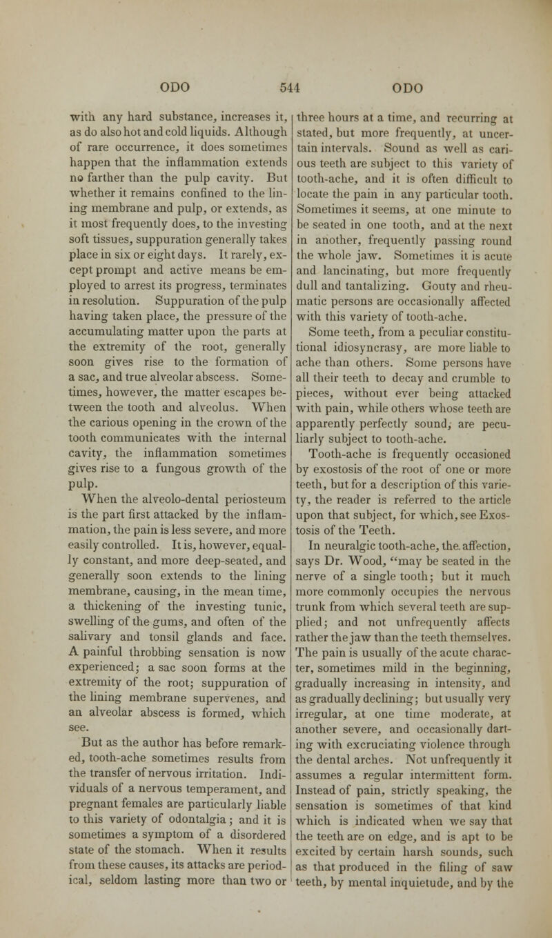 with any hard substance, increases it, as do also hot and cold liquids. Although of rare occurrence, it does sometimes happen that the inflammation extends no farther than the pulp cavity. But whether it remains confined to the lin- ing membrane and pulp, or extends, as it most frequently does, to the investing soft tissues, suppuration generally takes place in six or eight days. It rarely, ex- cept prompt and active means be em- ployed to arrest its progress, terminates in resolution. Suppuration of the pulp having taken place, the pressure of the accumulating matter upon the parts at the extremity of the root, generally soon gives rise to the formation of a sac, and true alveolar abscess. Some- times, however, the matter escapes be- tween the tooth and alveolus. When the carious opening in the crown of the tooth communicates with the internal cavity, the inflammation sometimes gives rise to a fungous growth of the pulp. When the alveolo-dental periosteum is the part first attacked by the inflam- mation, the pain is less severe, and more easily controlled. It is, however, equal- Jy constant, and more deep-seated, and generally soon extends to the lining membrane, causing, in the mean time, a thickening of the investing tunic, swelling of the gums, and often of the salivary and tonsil glands and face. A painful throbbing sensation is now experienced; a sac soon forms at the extremity of the root; suppuration of the fining membrane supervenes, and an alveolar abscess is formed, which see. But as the author has before remark- ed, tooth-ache sometimes results from the transfer of nervous irritation. Indi- viduals of a nervous temperament, and pregnant females are particularly liable to this variety of odontalgia; and it is sometimes a symptom of a disordered state of the stomach. When it results from these causes, its attacks are period- ical, seldom lasting more than two or three hours at a time, and recurring at stated, but more frequently, at uncer- tain intervals. Sound as well as cari- ous teeth are subject to this variety of tooth-ache, and it is often difficult to locate the pain in any particular tooth. Sometimes it seems, at one minute to be seated in one tooth, and at the next in another, frequently passing round the whole jaw. Sometimes it is acute and lancinating, but more frequently dull and tantalizing. Gouty and rheu- matic persons are occasionally aff'ecled with this variety of tooth-ache. Some teeth, from a peculiar constitu- tional idiosyncrasy, are more liable to ache than others. Some persons have all their teeth to decay and crumble to pieces, without ever being attacked with pain, while others whose teeth are apparently perfectly sound, are pecu- liarly subject to tooth-ache. Tooth-ache is frequently occasioned by exostosis of the root of one or more teeth, but for a description of this varie- ty, the reader is referred to the article upon that subject, for which, see Exos- tosis of the Teeth. In neuralgic tooth-ache, the.aflJ'ection, says Dr. Wood, may be seated in the nerve of a single tooth; but it much more commonly occupies the nervous trunk from which several teeth are sup- phed; and not unfrequently affects rather thejawthanthe teeth themselves. The pain is usually of the acute charac- ter, sometimes mild in the beginning, gradually increasing in intensity, and as gradually declining; but usually very irregular, at one time moderate, at another severe, and occasionally dart- ing with excruciating violence through the dental arches. Not unfrequently it assumes a regular intermittent form. Instead of pain, strictly speaking, the sensation is sometimes of that kind which is indicated when we say that the teeth are on edge, and is apt to be excited by certain harsh sounds, such as that produced in the filing of saw teeth, by mental inquietude, and by the