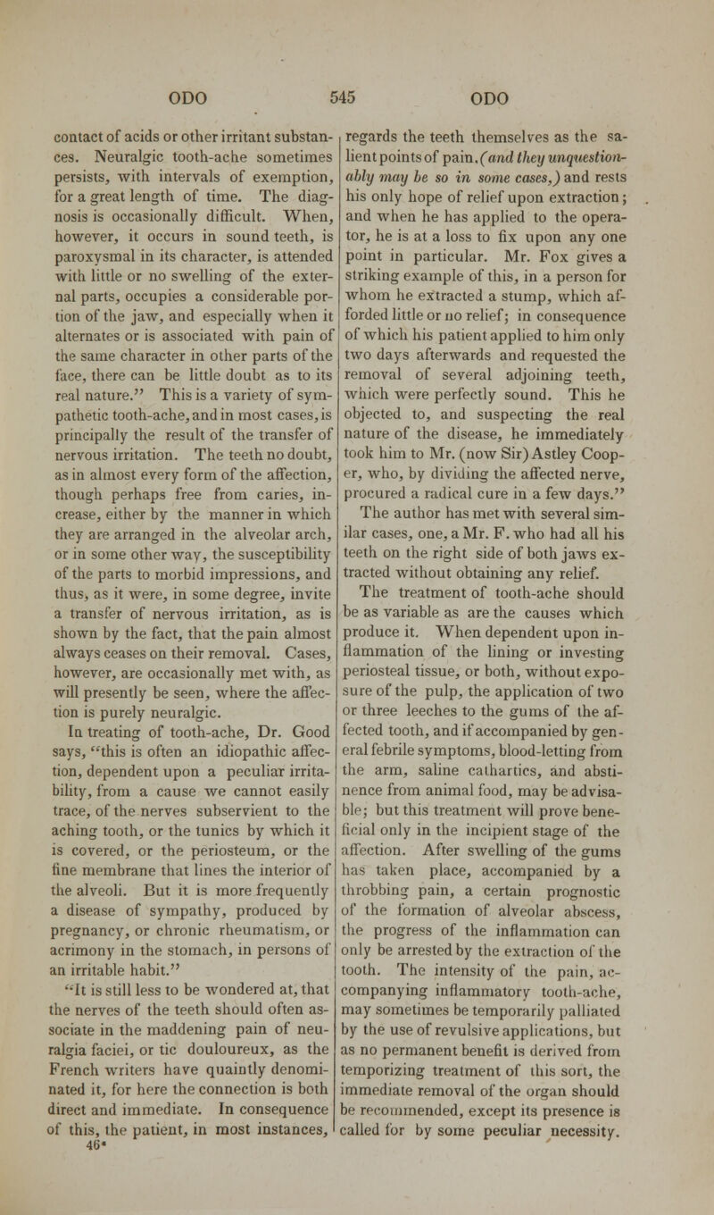 contact of acids or other irritant substan- ces. Neuralgic tooth-ache sometimes persists, with intervals of exemption, for a great length of time. The diag- nosis is occasionally difficult. When, however, it occurs in sound teeth, is paroxysmal in its character, is attended with little or no swelling of the exter- nal parts, occupies a considerable por- tion of the jaw, and especially when it alternates or is associated with pain of the same character in other parts of the face, there can be little doubt as to its real nature. This is a variety of sym- pathetic tooth-ache, and in most cases, is principally the result of the transfer of nervous irritation. The teeth no doubt, as in almost every form of the affection, though perhaps free from caries, in- crease, either by the manner in which they are arranged in the alveolar arch, or in some other way, the susceptibility of the parts to morbid impressions, and thus, as it were, in some degree, invite a transfer of nervous irritation, as is shown by the fact, that the pain almost always ceases on their removal. Cases, however, are occasionally met with, as will presently be seen, where the affec- tion is purely neuralgic. la treating of tooth-ache. Dr. Good says, this is often an idiopathic affec- tion, dependent upon a peculiar irrita- bihty, from a cause we cannot easily trace, of the nerves subservient to the aching tooth, or the tunics by which it is covered, or the periosteum, or the fine membrane that lines the interior of the alveoli. But it is more frequently a disease of sympathy, produced by pregnancy, or chronic rheumatism, or acrimony in the stomach, in persons of an irritable habit. It is still less to be wondered at, that the nerves of the teeth should often as- sociate in the maddening pain of neu- ralgia faciei, or tic douloureux, as the French writers have quaintly denomi- nated it, for here the connection is both direct and immediate. In consequence of this, the patient, in most instances, 46* regards the teeth themselves as the sa- lient points of pain. C«nd they unquestion- ably may be so in some cases,) and rests his only hope of relief upon extraction; and when he has applied to the opera- tor, he is at a loss to fix upon any one point in particular. Mr. Fox gives a striking example of this, in a person for whom he extracted a stump, which af- forded little or no relief; in consequence of which his patient applied to him only two days afterwards and requested the removal of several adjoining teeth, which were perfectly sound. This he objected to, and suspecting the real nature of the disease, he immediately took him to Mr. (now Sir)Astley Coop- er, who, by dividmg the affected nerve, procured a radical cure in a few days. The author has met with several sim- ilar cases, one, a Mr. F. who had all his teeth on the right side of both jaws ex- tracted without obtaining any relief. The treatment of tooth-ache should be as variable as are the causes which produce it. When dependent upon in- flammation of the lining or investing periosteal tissue, or both, without expo- sure of the pulp, the application of two or three leeches to the gums of the af- fected tooth, and if accompanied by gen- eral febrile symptoms, blood-letting from the arm, saline cathartics, and absti- nence from animal food, may be advisa- ble; but this treatment will prove bene- ficial only in the incipient stage of the affection. After swelling of the gums has taken place, accompanied by a throbbing pain, a certain prognostic of the formation of alveolar abscess, the progress of the inflammation can only be arrested by the extraction of the tooth. The intensity of the pain, ac- companying inflammatory tooth-ache, may sometimes be temporarily palliated by the use of revulsive applications, but as no permanent benefit is derived from temporizing treatment of this sort, the immediate removal of the organ should be recommended, except its presence is called for by some peculiar necessity.