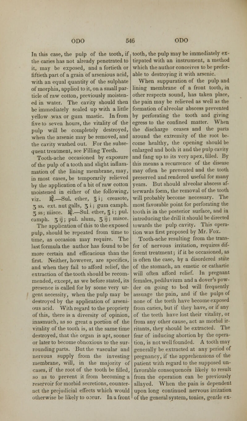 In this case, the pulp of the tooth, if the caries has not already penetrated to it, may be exposed, and a fortieth or fiftieth part of a grain of arsenious acid, with an equal quantity of the sulphate of morphia, applied to it, on a small par- ticle of raw cotton, previously moisten- ed in water. The cavity should then be immediately sealed up with a little yellow wax or gum mastic. In from five to seven hours, the vitality of the pulp will be completely destroyed, when the arsenic may be removed, and the cavity washed out. For the subse- quent treatment, see Filling Teeth. Tooth-ache occasioned by exposure of the pulp of a tooth and slight inflam- mation of the lining membrane, may, in most cases, be temporarily relieved by the application of a bit of raw cotton moistened in either of the following, viz. I^.—Sul. ether, §i; creasote, 5 ss. ext. nut galls, 5 i; gum camph. 3 ss; misce. :^.—Sul. ether, § i; pul. camph. 5 ij; pul. alum, 5 ij; misce. The application of this to the exposed pulp, should be repeated from time to time, as occasion may require. The last formula the author has found to be more certain and efficacious than the first. Neither, however, are specifics, and when they fail to afford relief, the extraction of the tooth should be recom- mended, except, as we before stated, its presence is called for by some very ur- gent necessity, when the pulp may be destroyed by the application of arseni- ous acid. With regard to the propriety of this, there is a diversity of opinion, inasmuch, as so great a portion of the vitality of the tooth is, at the same time destroyed, that the organ is apt, sooner or later to become obnoxious to the sur- rounding parts. But the vascular and nervous supply from the investing membrane, will, in the majority of cases, if the root of the tooth be filled, so as to prevent it from becoming a reservoir for morbid secretions, counter- act the prejudicial effects which would otherwise be likely to occur. In a front tooth, the pulp may be immediately ex- tirpated with an instrument, a method which the author conceives to be prefer- able to destroying it with arsenic. When suppuration of the pulp and lining membrane of a front tooth, in other respects sound, has taken place, the pain may be relieved as well as the formation of alveolar abscess prevented by perforating the tooth and giving egress to the confined matter. When the discharge ceases and the parts around the extremity of the root be- come healthy, the opening should be enlarged and both it and the pulp cavity and fang up to its very apex, filled. By this means a recurrence of the disease may often be prevented and the tooth preserved and rendered useful for many years. But should alveolar abscess af- terwards form, the removal of the tooth will probably become necessary. The most favorable point for perforating the tooth is in the posterior surface, and in introducing the drill it should be directed towards the pulp cavity. This opera- tion was first proposed by Mr. Fox. Tooth-ache resulting from the trans- fer of nervous irritation, requires dif- ferent treatment; if it be occasioned, as is often the case, by a disordered state of the stomach, an emetic or cathartic will often afford relief. In pregnant females, pediluvium and a dover's pow- der on going to bed will frequently assuage the pain, and if the pulps of none of the teeth have become exposed from caries, but if they have, or if any of the teeth have lost their vitality, or from any other cause, act as morbid ir- ritants, they should be extracted. The fear of inducing abortion by the opera- tion, is not well founded. A tooth may generally be extracted at any period of pregnancy, if the apprehensions of the patient with regard to tiie supposed un- favorable consequences likely to result from the operation can be previously allayed. When the pain is dependent upon long continued nervous irritation of the general system, tonics, gentle ex-