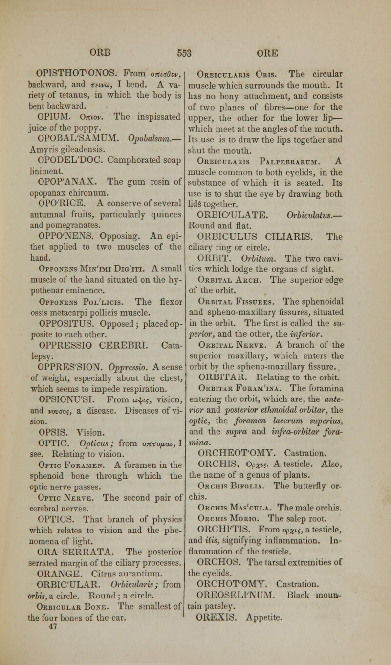 OPISTHOT'ONOS. From ohisObv, backward, and tnvin, I bend. A va- riety of tetanus, in which the body is bent backward. OPIUM. Oriiov. The inspissated juice of the poppy. OPOBAL'SAMUM. Opobalsam.— Amyris gileadensis. OPODEL'DOC. Camphorated soap hniment. OPOP'ANAX. The gum resin of opopanax chironum. OPO'RICE. A conserve of several autumnal fruits, particularly quinces and pomegranates. OPPO'NENS. Opposing. An epi- thet apphed to two muscles of the hand. Opponens Min'imi Dig'iti. a small muscle of the hand situated on the hy- pothenar eminence. Opponens Pol'licis. The flexor ossis metacarpi pollicis muscle. OPPOSITUS. Opposed; placed op- posite to each other. OPPRESSIO CEREBRI. Cata- lepsy. OPPRES'SION. Oppresdo. A sense of weight, especially about the chest, which seems to impede respiration. OPSIONU'SI. From u^-tj, vision, and vovaoi, a disease. Diseases of vi- sion. OPSIS. Vision. OPTIC. Opticus ; from ontofiai,, I see. Relating to vision. Optic Foramen. A foramen in the sphenoid bone through which the optic nerve passes. Optic Nerve. The second pair of cerebral nerves. OPTICS. That branch of physics which relates to vision and the phe- nomena of light. ORA SERRATA. The posterior serrated margin of the ciliary processes. ORANGE. Citrus aurantium, ORBICULAR. Orbicularis; from orbis, a circle. Round ; a circle. Orbicular Bone. The smallest of the four bones of the ear. 47 Orbicularis Oris. The circular muscle which surrounds the mouth. It has no bony attachment, and consists of two planes of fibres—one for the upper, the other for the lower lip— which meet at the angles of the mouth. Its use is to draw the lips together and shut the mouth. Orbicularis Palpebrarum. A muscle common to both eyelids, in the substance of Avhich it is seated. Its use is to shut the eye by drawing both lids together. ORBIC'ULATE. Orbiculatus.— Round and flat. ORBICULUS CILIARIS. The cfliary ring or circle. ORBIT. Orbitum. The two cavi- ties which lodge the organs of sight. Orbital Arch. The superior edge of the orbit. Orbital Fissures. The sphenoidal and spheno-maxillary fissures, situated in the orbit. The first is called the su- perior, and the other, the inferior. Orbital Nerve. A branch of the superior maxillary, which enters the orbit by the spheno-maxillary fissure., ORBIT A R. Relating to the orbit.' Orbitar Foram'ina. The foramina entering the orbit, which are, the ante- rior and posterior ethmoidal orbitar, the optic, the foramen lacerum superius, and the supra and infra-wbitar fora- mina. ORCHEOT'OMY. Castration. ORCHIS, Op;i;tj. A testicle. Also, the name of a genus of plants. Orchis Bjfolia. The butterfly or- chis. Orchis Mas'cula. The male orchis. Orchis Morio. The salep root. ORCHI'TIS. From ofx<'i, a testicle, and itis, signifying inflammation. In- flammation of the testicle. ORCHOS. The tarsal extremities of the eyelids. ORCHOT'OMY. Castration. OREOSELI'NUM. Black moun- tain parsley. OREXIS. Appetite.