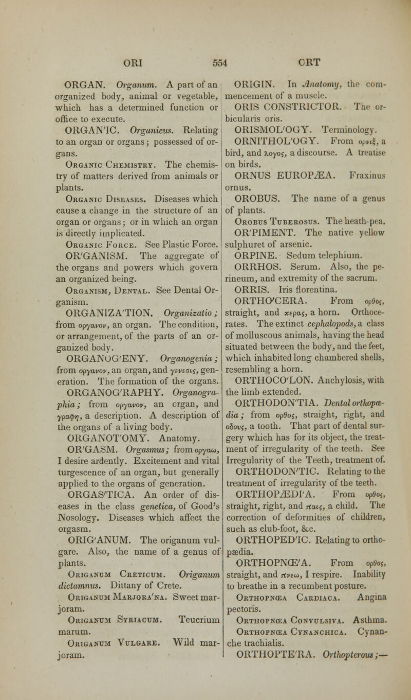 ORGAN. Ch-ganum. A part of aa organized body, animal or vegetuble, which has a determined function or office to execute. ORGANIC. Orgunicus. Relating to an organ or organs ; possessed of or- gans. Organic Chemistry. The chemis- try of matters derived from animals or plants. Organic Diseases. Diseases which cause a change in the structure of an organ or organs; or in which an organ is directly implicated. Organic Force. See Plastic Force. OR'GANISM. The aggregate of the organs and powers which govern an organized being. Organism, Dental. See Dental Or- ganism. ORGANIZATION. Organizatio; from o^yavov, an organ. The condition, or arrangement, of the parts of an or- ganized body. ORGANOG'ENY. Organogenia; from opyavov, an organ, and ysvioi^i, gen- eration. The formation of the organs. ORGANOG'RAPHY. Organogra- pkia; from opycwov, an organ, and ypa^fj, a description. A description of the organs of a living body. ORGANOT'OMY. Anatomy. OR'GASM. Orgasmm; fromopycuo, I desire ardently. Excitement and vital turgescence of an organ, but generally applied to the organs of generation. ORGAS'TICA. An order of dis- eases in the class genetica, of Good's Nosology. Diseases which affect the orgasm. ORIG'ANUM. The origanum vul- gare. Also, the name of a genus of plants. Origanum Creticum. Origanum didamnns. Dittany of Crete. Origanum Marjora'na. Sweet mar- joram. Origanum Syriacum, marum. Origanum Vulgare. joram. Teucrium Wild mar- ORIGIN. In Aiiatmiy, the com- raeucemeul of a muscle. ORIS CONSTRICTOR. The or- bicularis oris. ORISMOL'OGY. Terminology. ORNITHOL'OGY. From opvt^ a bird, and ^oyoj, a discourse. A treatise on birds. ORNUS EUROPiEA. Fraxinus ornus. OROBUS. The name of a genus of plants. Orobus Tuberosus. The heath-pea. OR'PIMENT. The native yellow sulphuret of arsenic. ORPINE. Sedum telephium. ORRHOS. Serum. Also, the pe- rineum, and extremity of the sacrum. ORRIS. Iris florentina. ORTHO'CERA. From opOoj, straight, and xtpaj, a horn, Orthoce- rates. The extinct cephalopods,a class of molluscous animals, having the head situated between the body, and the feet, which inhabited long chambered shells, resembling a horn. ORTHOCO'LON. Anchylosis, with the hmb extended. ORTHODONTIA. Dental arthopa- dia; from op^oj, straight, right, and oSoDS, a tooth. That part of dental sur- gery which has for its object, the treat- ment of irregularity of the teeth. See Irregularity of the Teeth, treatment of. ORTHODONTIC. Relating to the treatment of irregularity of the teeth. ORTHOP^DI'A. From opSoj, straight, right, and rtatj, a child. The correction of deformities of children, such as club-foot, &c. ORTHOPEDIC. Relating to ortho- paedia. ORTHOPNCE'A. From op6o(, straight, and rtvsw, I respire. Inabihty to breathe in a recumbent posture. Orthopncea Cardiaca. Angina pectoris. Orthopncea CoNviTLsivA. Asthma. Orthopncea Cynanchica. Cynan- che trachialis. ORTHOPTE'RA. OrUwpteroiu;—