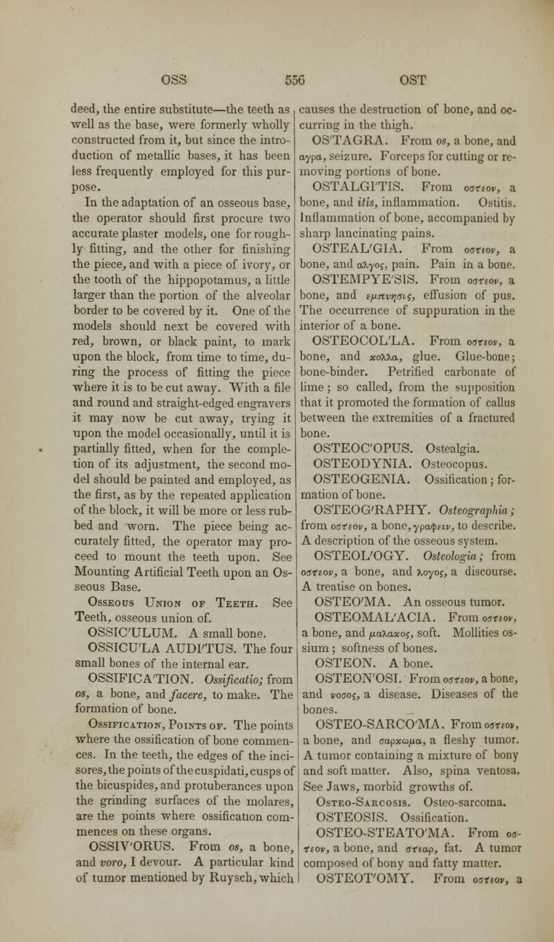 deed, the entire substitute—the teeth as well as the base, were formerly wholly constructed from it, but since the intro- duction of metallic bases, it has been less frequently employed for this pur- pose. In the adaptation of an osseous base, the operator should first procure two accurate plaster models, one for rough- ly fitting, and the other for finishing the piece, and with a piece of ivory, or the tooth of the hippopotamus, a little larger than the portion of the alveolar border to be covered by it. One of the models should next be covered with red, brown, or black paint, to mark upon the block, from time to time, du- ring the process of fitting the piece where it is to be cut away. With a file and round and straight-edged engravers it may now be cut away, trying it upon the model occasionally, until it is partially fitted, when for the comple- tion of its adjustment, the second mo- del should be painted and employed, as the first, as by the repeated application of the block, it will be more or less rub- bed and worn. The piece being ac- curately fitted, the operator may pro- ceed to mount the teeth upon. See Mounting Artificial Teeth upon an Os- seous Base. Osseous Union of Teeth. See Teeth, osseous union of. OSSICULUM. A small bone. OSSICU'LA AUDI'TUS. The four small bones of the internal ear. OSSIFICATION. Ossificatio; from OS, a bone, and facere, to make. The formation of bone. Ossification, Points of. The points where the ossification of bone commen- ces. In the teeth, the edges of the inci- sores, the points of the cuspidati, cusps of the bicuspides, and protuberances upon the grinding surfaces of the molares, are the points where ossification com- mences on these organs. OSSIV'ORUS. From os, a bone, and voro, I devour. A particular kind of tumor mentioned by Ruysch, which causes the destruction of bone, and oc- curring in the thigh. OS'TAGRA. From OS, a bone, and aypa, seizure. Forceps for cutting or re- moving portions of bone. OSTALGI'TIS. From oattov, a bone, and itis, inflammation. Ostitis. Inflammation of bone, accompanied by sharp lancinating pains. OSTEALGIA. From oattov, a bone, and aXyoi, pain. Pain in a bone. OSTEMPYE'SIS. From oattov, a bone, and t/xTtvrisii, effusion of pus. The occurrence of suppuration in the interior of a bone. OSTEOCOL'LA. From ostsov, a bone, and xo?l7^, glue. Glue-bone; bone-binder. Petrified carbonate of lime; so called, from the supposition that it promoted the formation of callus between the extremities of a fractured bone. OSTEOC'OPUS. Ostealgia. OSTEODYNIA. Osteocopus. OSTEOGENIA. Ossification; for- mation of bone. OSTEOG'RAPHY. Osteographia; from oatBov, a bone,ypa$£tj', to describe. A description of the osseous system. OSTEOL'OGY. Osteologia; from oattov, a bone, and xoyos, a discourse. A treatise on bones. OSTEO'MA. An osseous tumor. OSTEOMAL'ACIA. From oattov, a bone, and fiaxaxo^, soft. Mollities os- sium ; softness of bones. OSTEON. A bone. OSTEON'OSI. From oattov, a bone, and voaoi, a disease. Diseases of the bones. OSTEO-SARCO'MA. From oattov, a bone, and aapxufia, a fleshy tumor. A tumor containing a mixture of bony and soft matter. Also, spina ventosa. See Jaws, morbid growths of. Osteo-Sarcosis. Osteo-sarcoma. OSTEOSIS. Ossification. OSTEO-STEATO'MA. From oa- ttov, a bone, and atta-p, fat. A tumor composed of bony and fatty matter. OSTEOT'OMY. From oattov, a