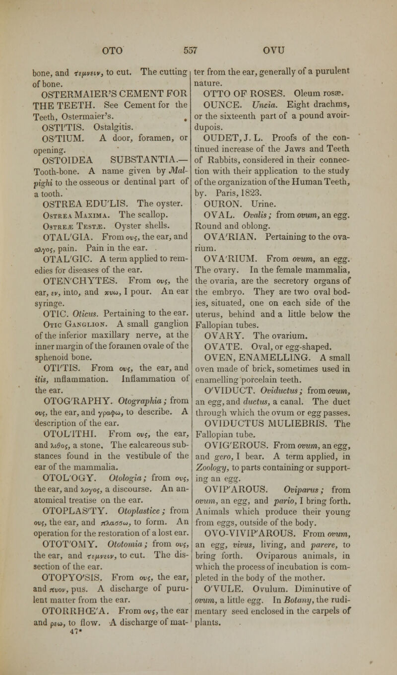 bone, and f f^wiv, to cut. The cutting of bone. OSTERMAIER'S CEMENT FOR THE TEETH. See Cement for the Teeth, Ostermaier's, , OSTITIS. Ostalgitis. OSTIUM. A door, foramen, or opening. OSTOIDEA SUBSTANTIA.— Tooth-bone. A name given by Mal- pighi to the osseous or dentinal part of a tooth. OSTREA EDU'LIS. The oyster. OsTREA Maxima. The scallop. OsTREiE Test^. Oyster shells. OTAL'GIA. From ovj, the ear, and ojiyoj, pain. Pain in the ear. OTAL'GIC. A term applied to rem- edies for diseases of the ear. OTEN'CHYTES. From ovj, the ear, iv, into, and xvu, I pour. An ear syringe. OTIC. Olicits. Pertaining to the ear. Otic Ganglion. A small ganglion of the inferior maxillary nerve, at the inner margin of the foramen ovale of the sphenoid bone. OTI'TIS. From ovi, the ear, and itis, inflammation. Inflammation of the ear. OTOG'RAPHY. Otographia; from ovj, the ear, and ypo^ico, to describe. A description of the ear. OTOL'ITHI. From ovj, the ear, and uOoi, a stone. The calcareous sub- stances found in the vestibule of the ear of the mammalia. OTOL'OGY. Otologia; from wj, the ear, and >^yoj, a discourse. An an- atomical treatise on the ear. OTOPLASTY. Otoplastice; from ouj, the ear, and TtXaaouj, to form. An operation for the restoration of a lost ear. OTOT'OMY. Ototomia; from ovj, the ear, and ii^ivicv, to cut. The dis- section of the ear. OTOPYO'SIS, From wj, the ear, and Ttvov, pus. A discharge of puru- lent matter from the ear. OTORRH (E'A. From ovj, the ear and paw, to flow. A discharge of mat- ter from the ear, generally of a purulent nature. OTTO OF ROSES. Oleum rosa?. OUNCE. Uncia. Eight drachms, or the sixteenth part of a pound avoir- dupois. OUDET,J. L. Proofs of the con- tinued increase of the Jaws and Teeth of Rabbits, considered in their connec- tion with their application to the study of the organization of the Human Teeth, by. Paris, 1823. OURON. Urine. OVAL. Ovalis; from ovum, an egg. Round and oblong. OVA'RIAN. Pertaining to the ova- rium. OVA'RIUM. From ovum, an egg. The ovary. In the female mammalia, the ovaria, are the secretory organs of the embryo. They are two oval bod- ies, situated, one on each side of the uterus, behind and a little below the Fallopian tubes. OVARY. The ovarium. OVATE. Oval, or egg-shaped. OVEN, ENAMELLING. A small oven made of brick, sometimes used in enamelling porcelain teeth. O'VIDUCT. Oviductus; fromoimm, an egg, and ductus, a canal. The duct through which the ovum or egg passes. OVIDUCTUS MULIEBRIS. The Fallopian tube. O VIG'EROUS. From avvm, an egg, and gero, I bear. A term applied, in Zoology, to parts containing or support- ing an egg. OVIPAROUS. Oviparus; from ovum, an egg, and pario, I bring forth. Animals which produce their young from eggs, outside of the body. OVO-VIVIP'AROUS. From ovum, an egg, vivus, living, and parere, to bring forth. Oviparous animals, in which the process of incubation is com- pleted in the body of the mother. O'VULE. Ovulum. Diminutive of ovum, a little egg. In Botany, the rudi- mentary seed enclosed in the carpels of plants.