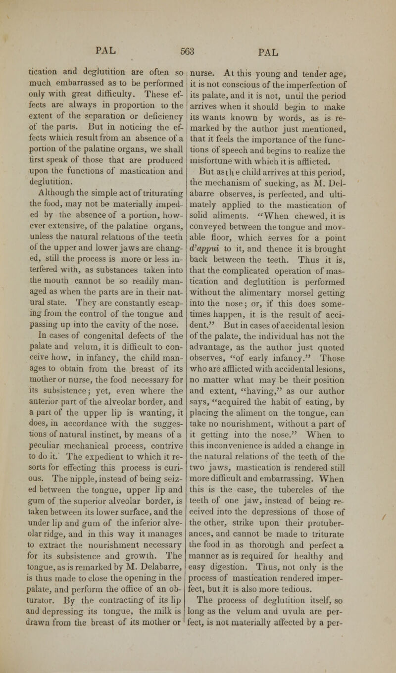 ticatioa and deglutition are often so much embarrassed as to be performed only with great difficulty. These ef- fects are always in proportion to the extent of the separation or deficiency of the parts. But in noticing the ef- fects which result from an absence of a portion of the palatine organs, we shall first speak of those that are produced upon the functions of mastication and deglutition. Although the simple act of triturating the food, may not be materially imped- ed by the absence of a portion, how- ever extensive, of the palatine organs, unless the natural relations of the teeth of the upper and lower jaws are chang- ed, still the process is more or less in- terfered with, as substances taken into the mouth cannot be so readily man- aged as when the parts are in their nat- ural state. They are constantly escap- ing from the control of the tongue and passing up into the cavity of the nose. In cases of congenital defects of the palate and velum, it is difficult to con- ceive how, in infancy, the child man- ages to obtain from the breast of its mother or nurse, the food necessary for its subsistence; yet, even where the anterior part of the alveolar border, and a part of the upper lip is wanting, it does, in accordance with the sugges- tions of natural instinct, by means of a peculiar mechanical process, contrive to do it.' The expedient to which it re- sorts for effecting this process is curi- ous. The nipple, instead of being seiz- ed between the tongue, upper lip and gum of the superior alveolar border, is taken between its lower surface, and the under lip and gum of the inferior alve- olar ridge, and in this way it manages to extract the nourishment necessary for its subsistence and growth. The tongue, as is remarked by M. Delabarre, is thus made to close the opening in the palate, and perform the office of an ob- turator. By the contracting of its lip and depressing its tongue, the milk is drawn from the breast of its mother or ' nurse. At this young and tender age, it is not conscious of the imperfection of its palate, and it is not, until the period arrives when it should begin to make its Avants known by words, as is re- marked by the author just mentioned, that it feels the importance of the func- tions of speech and begins to reahze the misfortune with which it is afflicted. But asihe child arrives at this period, the mechanism of sucking, as M. Del- abarre observes, is perfected, and ulti- mately applied to the mastication of solid ahments. When chewed, it is conveyed between the tongue and mov- able floor, which serves for a point d'appui to it, and thence it is brought back between the teeth. Thus it is, that the complicated operation of mas- tication and deglutition is performed without the alimentary morsel getting into the nose; or, if this does some- times happen, it is the result of acci- dent. But in cases of accidental lesion of the palate, the individual has not the advantage, as the author just quoted observes, of early infancy. Those who are afflicted with accidental lesions, no matter what may be their position and extent, having, as our author says, acquired the habit of eating, by placing the aliment on the tongue, can take no nourishment, without a part of it getting into the nose. When to this inconvenience is added a change in the natural relations of the teeth of the two jaws, mastication is rendered still more difficult and embarrassing. When this is the case, the tubercles of the teeth of one jaw, instead of being re- ceived into the depressions of those of the other, strike upon their protuber- ances, and cannot be made to triturate the food in as thorough and perfect a manner as is required for healthy and easy digestion. Thus, not only is the process of mastication rendered imper- fect, but it is also more tedious. The process of deglutition itself, so long as the velum and uvula are per- fect, is not materially affected by a per-