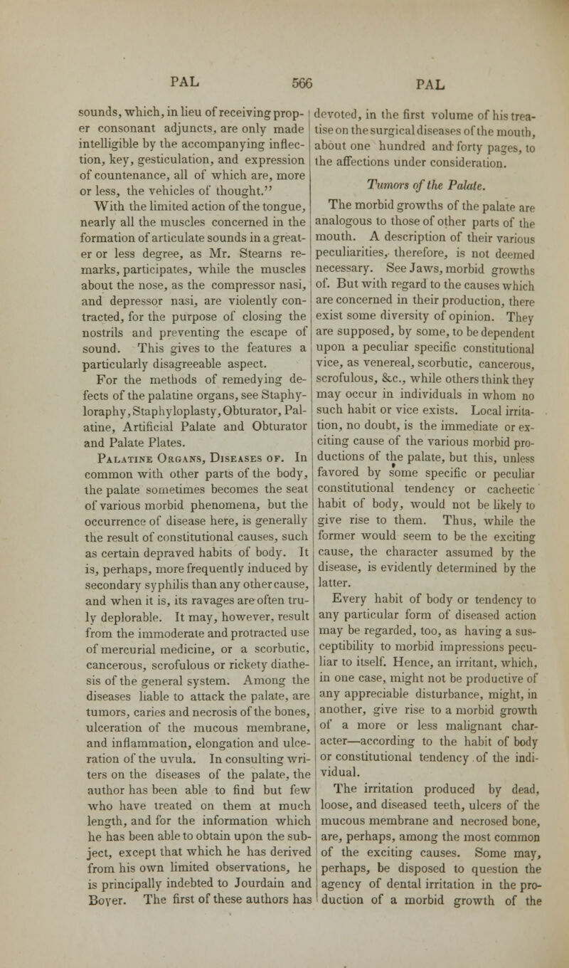 sounds, which, in lieu of receiving prop- er consonant adjuncts, are only made intelligible by the accompanying inflec- tion, key, gesticulation, and expression of countenance, all of which are, more or less, the vehicles of thought. With the limited action of the tongue, nearly all the muscles concerned in the formation of articulate sounds in a great- er or less degree, as Mr. Stearns re- marks, participates, while the muscles about the nose, as the compressor nasi, and depressor nasi, are violently con- tracted, for the purpose of closing the nostrils and preventing the escape of sound. This gives to the features a particularly disagreeable aspect. For the methods of remedying de- fects of the palatine organs, see Staphy- loraphy. Staphyloplasty, Obturator, Pal- atine, Artificial Palate and Obturator and Palate Plates. Palatine Organs, Diseases of. In common with other parts of the body, the palate sometimes becomes the seat of various morbid phenomena, but the occurrence of disease here, is generally the result of constitutional causes, such as certain depraved habits of body. It is, perhaps, more frequently induced by secondary syphilis than any other cause, and when it is, its ravages are often tru- ly deplorable. It may, however, result from the immoderate and protracted use of mercurial medicine, or a scorbutic, cancerous, scrofulous or rickety diathe- sis of the general system. Among the diseases liable to attack the palate, are tumors, caries and necrosis of the bones, ulceration of the mucous membrane, and inflammation, elongation and ulce- ration of the uvula. In consulting wri- ters on the diseases of the palate, the author has been able to find but few who have treated on them at much length, and for the information which he has been able to obtain upon the sub- ject, except that which he has derived from his own limited observations, he is principally indebted to Jourdain and Boyer. The first of these authors has devoted, in the first volume of his trea- tise on the surgical diseases of the mouth, about one hundred and forty pages, to the afiections under consideration. Tumors of the Palate. The morbid growths of the palate are analogous to those of other parts of the mouth. A description of their various peculiarities, therefore, is not deemed necessary. See Jaws, morbid growths of. But with regard to the causes which are concerned in their production, there exist some diversity of opinion. They are supposed, by some, to be dependent upon a peculiar specific constitutional vice, as venereal, scorbutic, cancerous, scrofulous, &c., while others think they may occur in individuals in whom no such habit or vice exists. Local irrita- tion, no doubt, is the immediate or ex- citing cause of the various morbid pro- ductions of the palate, but this, unless favored by some specific or peculiar consthutional tendency or cachectic habit of body, would not be hkely to give rise to them. Thus, while the former would seem to be the exciting cause, the character assumed by the disease, is evidently determined by the latter. Every habit of body or tendency to any particular form of diseased action may be regarded, too, as having a sus- ceptibility to morbid impressions pecu- liar to itself. Hence, an irritant, which, in one case, might not be productive of any appreciable disturbance, might, in another, give rise to a morbid growth of a more or less malignant char- acter—according to the habit of body or constitutional tendency. of the indi- vidual. The irritation produced by dead, loose, and diseased teeth, ulcers of the ; mucous membrane and necrosed bone, I are, perhaps, among the most common ! of the exciting causes. Some may, 1 perhaps, be disposed to question the agency of dental irritation in the pro- 'duction of a morbid growth of the