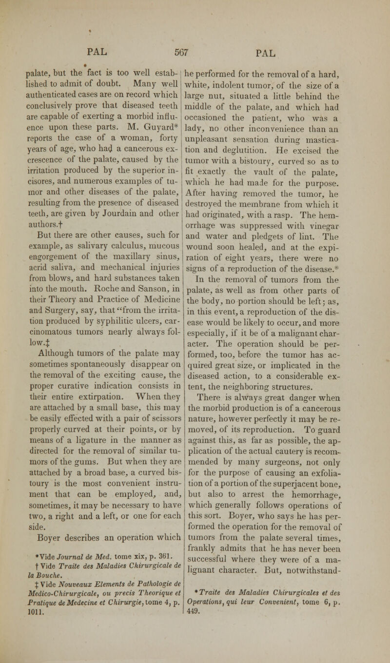 palate, but the fact is too well estab- lished to admit of doubt. Many well authenticated cases are on record which conclusively prove that diseased teeth are capable of exerting a morbid influ- ence upon these parts. M. Guyard* reports the case of a woman, forty years of age, who ha(J a cancerous ex- crescence of the palate, caused by the irritation produced by the superior in- cisores, and numerous examples of tu- mor and other diseases of the palate, resulting from the presence of diseased teeth, are given by Jourdain and other authors.f But there are other causes, such for example, as salivary calculus, mucous engorgement of the maxillary sinus, acrid saliva, and mechanical injuries from blows, and hard substances taken into the mouth. Roche and Sanson, in their Theory and Practice of Medicine and Surgery, say, that from the irrita- tion produced by syphilitic ulcers, car- cinomatous tumors nearly always fol- low.J Although tumors of the palate may sometimes spontaneously disappear on the removal of the exciting cause, the proper curative indication consists in their entire extirpation. When they are attached by a small base, this may be easily effected with a pair of scissors properly curved at their points, or by means of a ligature in the manner as directed for the removal of similar tu- mors of the gums. But when they are attached by a broad base, a curved bis- toury is the most convenient instru- ment that can be employed, and, sometimes, it may be necessary to have two, a right and a left, or one for each side. Boyer describes an operation which •Vide Journal de Med. tome xix, p. 361. t Vide Traite des Maladies Chirurgicale de la Bouche. % Vide Nouveaux Elements de Pathologie de Medico-Chirurgicale, ou precis Theorique et Pratique deMedecine et Chirurgie, tome 4, p. 1011. he performed for the removal of a hard, white, indolent tumor, of the size of a large nut, situated a little behind the middle of the palate, and which had occasioned the patient, who was a lady, no other inconvenience than an unpleasant sensation during mastica- tion and deglutition. He excised the tumor with a bistoury, curved so as to fit exactly the vault of the palate, which he had made for the purpose. After having removed the tumor, he destroyed the membrane from which it had originated, with a rasp. The hem- orrhage was suppressed with vinegar and water and pledgets of lint. The wound soon healed, and at the expi- ration of eight years, there were no signs of a reproduction of the disease.* In the removal of tumors from the palate, as well as from other parts of the body, no portion should be left; as, in this event, a reproduction of the dis- ease would be likely to occur, and more especially, if it be of a malignant char- acter. The operation should be per- formed, too, before the tumor has ac- quired great size, or implicated in the diseased action, to a considerable ex- tent, the neighboring structures. There is always great danger when the morbid production is of a cancerous nature, however perfectly it may be re- moved, of its reproduction. To guard against this, as far as possible, the ap- plication of the actual cautery is recom- mended by many surgeons, not only for the purpose of causing an exfolia- tion of a portion of the superjacent bone, but also to arrest the hemorrhage, which generally follows operations of this sort. Boyer, who says he has per- formed the operation for the removal of tumors from the palate several times, frankly admits that he has never been successful where they were of a ma- lignant character. But, notwithstand- * Traite des Maladies Chirurgicales et des Operations, qui leur Convenient, tome 6, p, 449.