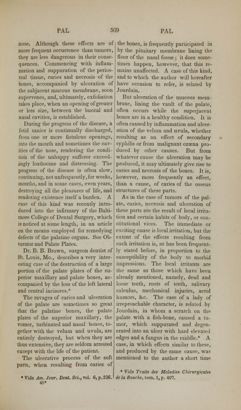 nose. Although these effects are of more frequent occurrence than tumors, they are less dangerous in their conse- quences. Commencing with inflam- mation and suppuration of the perios- teal tissue, caries and necrosis of the bones, accompanied by ulceration of the subjacent mucous membrane, soon supervenes, and, ultimately, exfoliation takes place, when an opening of greater or less size, between the buccal and nasal cavities, is established. During the progress of the disease, a fetid sanies is continually discharged, from one or more fistulous openings, into the mouth and sometimes the cav- ities of the nose, rendering the condi- tion of the unhappy sufferer exceed- ingly loathsome and distressing. The progress of the disease is often slow, continuing, not unfrequently,for weeks, months, and in some cases, even years, destroying all the pleasures of life, and rendering existence itself a burden. A case of this kind was recently intro- duced into the infirmary of the Balti- more College of Dental Surgery, which is noticed at some length, in an article on the means employed for remedying defects of the palatine organs. See Ob- turator and Palate Plates. Dr. B. B. Brown, surgeon dentist of St. Louis, Mo., describes a very inter- esting case of the destruction of a large portion of the palate plates of the su- perior maxillary and palate bones, ac- companied by the loss of the left lateral and central incisores.* The ravages of caries and ulceration of the palate are sometimes so great that the palatine bones, the palate plates of the superior maxillary, the vomer, turbinated and nasal bones, to- gether with the velum and uvula, are entirely destroyed, but when they are thus extensive, they are seldom arrested except with the life of the patient. The ulcerative process of the soft parts, when resulting from caries of • Vide Am. Jour. Dent. Sci., vol. 6, p.236. 4S» the bones, is frequently participated in by the pituitary membrane lining the floor of the nasal fossae; it does some- times happen, however, that this re- mains unaffected. A case of this kind, and to which the author will hereafter have occasion to refer, is related by Jourdain. But ulceration of the mucous mem- brane, lining the vault of the palate, often occurs while the superjacent bones are in a heahhy condition. It is often caused by inflammation and ulcer- ation of the velum and uvula, whether resulting as an effect of secondary syphilis or from malignant ozaena pro- duced by other causes. But from whatever cause the ulceration may be produced, it may ultimately give rise to caries and necrosis of the bones. It is, however, more frequently an effect, than a cause, of caries of the osseus structures of these parts. As in the case of tumors of the pal- ate, caries, necrosis and ulceration of these parts are the result of local irrita- tion and certain habits of body, or con- stitutional vices. The immediate or exciting cause is local irritation, but the extent of the effects resulting from such irritation is, as has been frequent- ly stated before, in proportion to the susceptibility of the body to morbid impressions. The local irritants are the same as those which have been already mentioned, namely, dead and loose teeth, roots of teeth, salivary calculus, mechanical injuries, acrid humors, &c. The case of a lady of irreproachable character, is related by Jourdain, in whom a scratch on the palate with a fish-bone, caused a tu- mor, which suppurated and degen- erated into an ulcer with hard elevated edges and a fungus in the middle.* A case, in which effects similar to these, and produced by the same cause, was mentioned to the author a short time * Vide Traite des Maladies Chirurgicales de la Bouche, torn. 1, p. 407.