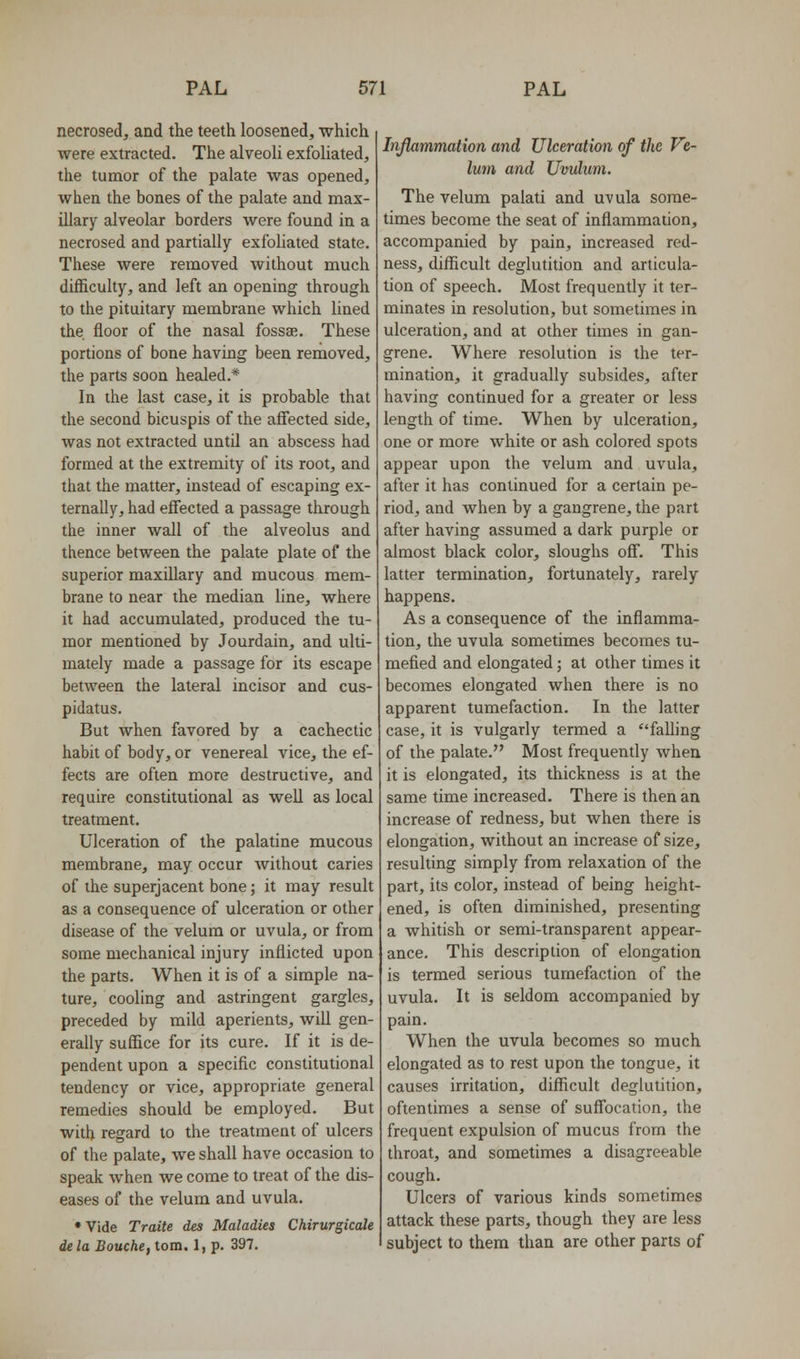 necrosed, and the teeth loosened, which were extracted. The alveoU exfoUated, the tumor of the palate was opened, when the bones of the palate and max- illary alveolar borders were found in a necrosed and partially exfoliated state. These were removed without much difficulty, and left an opening through to the pituitary membrane which lined the floor of the nasal fossa;. These portions of bone having been removed, the parts soon healed.* In the last case, it is probable that the second bicuspis of the affected side, was not extracted until an abscess had formed at the extremity of its root, and that the matter, instead of escaping ex- ternally, had effected a passage through the inner wall of the alveolus and thence between the palate plate of the superior maxillary and mucous mem- brane to near the median line, where it had accumulated, produced the tu- mor mentioned by Jourdain, and ulti- mately made a passage for its escape between the lateral incisor and cus- pidatus. But when favored by a cachectic habit of body, or venereal vice, the ef- fects are often more destructive, and require constitutional as well as local treatment. Ulceration of the palatine mucous membrane, may occur without caries of the superjacent bone; it may result as a consequence of ulceration or other disease of the velum or uvula, or from some mechanical injury inflicted upon the parts. When it is of a simple na- ture, cooling and astringent gargles, preceded by mild aperients, will gen- eraUy suffice for its cure. If it is de- pendent upon a specific constitutional tendency or vice, appropriate general remedies should be employed. But with regard to the treatment of ulcers of the palate, we shall have occasion to speak when we come to treat of the dis- eases of the velum and uvula. • Vide Traite des Maladies Chirurgicale dela Bouche, torn. 1, p. 397. Inflammation and Ukeration of the Ve- lum and Uvulum. The velum palati and uvula some- times become the seat of inflammation, accompanied by pain, increased red- ness, difficult deglutition and articula- tion of speech. Most frequently it ter- minates in resolution, but sometimes in ulceration, and at other times in gan- grene. Where resolution is the ter- mination, it gradually subsides, after having continued for a greater or less length of time. When by ulceration, one or more white or ash colored spots appear upon the velum and uvula, after it has continued for a certain pe- riod, and when by a gangrene, the part after having assumed a dark purple or almost black color, sloughs off. This latter termination, fortunately, rarely happens. As a consequence of the inflamma- tion, the uvula sometimes becomes tu- mefied and elongated; at other times it becomes elongated when there is no apparent tumefaction. In the latter case, it is vulgarly termed a falling of the palate. Most frequently when it is elongated, its thickness is at the same time increased. There is then an increase of redness, but when there is elongation, without an increase of size, resulting simply from relaxation of the part, its color, instead of being height- ened, is often diminished, presenting a whitish or semi-transparent appear- ance. This description of elongation is termed serious tumefaction of the uvula. It is seldom accompanied by pain. When the uvula becomes so much elongated as to rest upon the tongue, it causes irritation, difficult deglutition, oftentimes a sense of suffocation, the frequent expulsion of mucus from the throat, and sometimes a disagreeable cough. Ulcers of various kinds sometimes attack these parts, though they are less subject to them than are other parts of