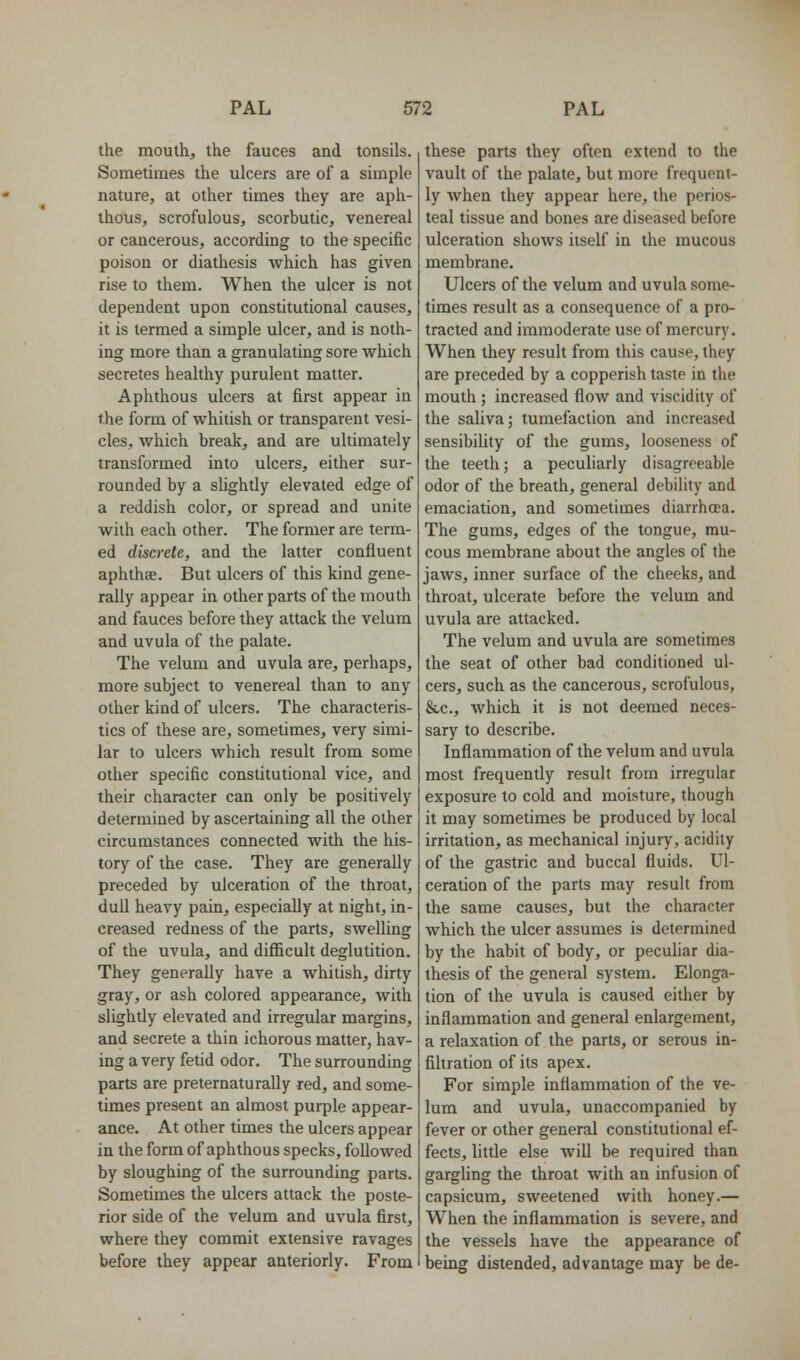 the mouth, the fauces and tonsils. Sometimes the ulcers are of a simple nature, at other times they are aph- thous, scrofulous, scorbutic, venereal or cancerous, according to the specific poison or diathesis which has given rise to them. When the ulcer is not dependent upon constitutional causes, it is termed a simple ulcer, and is noth- ing more than a granulating sore which secretes healthy purulent matter. Aphthous ulcers at first appear in the form of whitish or transparent vesi- cles, which break, and are ultimately transformed into ulcers, either sur- rounded by a slightly elevated edge of a reddish color, or spread and unite with each other. The former are term- ed discrete, and the latter confluent aphthae. But ulcers of this kind gene- rally appear in other parts of the mouth and fauces before they attack the velum and uvula of the palate. The velum and uvula are, perhaps, more subject to venereal than to any other kind of ulcers. The characteris- tics of these are, sometimes, very simi- lar to ulcers which result from some other specific constitutional vice, and their character can only be positively determined by ascertaining all the other circumstances connected with the his- tory of the case. They are generally preceded by ulceration of the throat, dull heavy pain, especially at night, in- creased redness of the parts, swelling of the uvula, and difficult deglutition. They generally have a whitish, dirty gray, or ash colored appearance, with slightly elevated and irregular margins, and secrete a thin ichorous matter, hav- ing a very fetid odor. The surrounding parts are preternaturally red, and some- times present an almost purple appear- ance. At other times the ulcers appear in the form of aphthous specks, followed by sloughing of the surrounding parts. Sometimes the ulcers attack the poste- rior side of the velum and uvula first, where they commit extensive ravages before they appear anteriorly. From these parts they often extend to the vault of the palate, but more frequent- ly when they appear here, the perios- teal tissue and bones are diseased before ulceration shows itself in the mucous membrane. Ulcers of the velum and uvula some- times result as a consequence of a pro- tracted and immoderate use of mercury. When they result from this cause, they are preceded by a copperish taste in the mouth ; increased flow and viscidity of the saliva; tumefaction and increased sensibility of the gums, looseness of the teeth; a peculiarly disagreeable odor of the breath, general debility and emaciation, and sometimes diarrhoea. The gums, edges of the tongue, mu- cous membrane about the angles of the jaws, inner surface of the cheeks, and throat, ulcerate before the velum and uvula are attacked. The velum and uvula are sometimes the seat of other bad conditioned ul- cers, such as the cancerous, scrofulous, &c., which it is not deemed neces- sary to describe. Inflammation of the velum and uvula most frequently result from irregular exposure to cold and moisture, though it may sometimes be produced by local irritation, as mechanical injury, acidity of the gastric and buccal fluids. Ul- ceration of the parts may result from the same causes, but the character which the ulcer assumes is determined by the habit of body, or pecuhar dia- thesis of the general system. Elonga- tion of the uvula is caused either by inflammation and general enlargement, a relaxation of the parts, or serous in- filtration of its apex. For simple inflammation of the ve- lum and uvula, unaccompanied by fever or other general constitutional ef- fects, little else will be required than gargling the throat with an infusion of capsicum, sweetened with honey.— When the inflammation is severe, and the vessels have the appearance of being distended, advantage may be de-