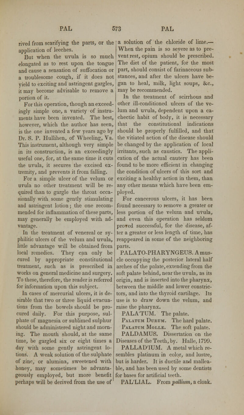 rived from scarifying the parts, or the application of leeches. But when the uvula is so much elongated as to rest upon the tongue and cause a sensation of suffocation or a troublesome cough, if it does not yield to exciting and astringent gargles, it may become advisable to remove a portion of it. For this operation, though an exceed- ingly simple one, a variety of instru- ments have been invented. The best, however, which the author has seen, is the one invented a few years ago by Dr. S. P. Hulhhen, of Wheeling, Va. This instrument, although very simple in its construction, is an exceedingly useful one, for, at the same time it cuts the uvula, it secures the excised ex- tremity, and prevents it from faUing. For a simple ulcer of the velum or uvula no other treatment will be re- quired than to gargle the throat occa- sionally with some gently stimulating and astringent lotion; the one recom- mended for inflammation of these parts, may generally be employed with ad- vantage. In the treatment of venereal or sy- phihtic ulcers of the velum and uvula, little advantage will be obtained from local remedies. They can only be cured by appropriate constitutional treatment, such as is prescribed in works on general medicine and surgery. To these, therefore, the reader is referred for information upon this subject. In cases of mercurial ulcers, it is de- sirable that two or three liquid evacua- tions from the bowels should be pro- cured daily. For this purpose, sul- phate of magnesia or sublimed sulphur should be administered night and morn- ing. The mouth should, at the same time, be gargled six or eight times a day with some gently astringent lo- tions. A weak solution of the sulphate of zinc, or alumina, sweetened with honey, may sometimes be advanta- geously employed, but more benefit perhaps will be derived from the use of a solution of the chloride of lime.— When the pain is so severe as to pre- vent rest, opium should be prescribed. The diet of the patient, for the most part, should consist of farinaceous sub- stances, and after the ulcers have be- gan to heal, milk, light soups, &c., may be recommended. In the treatment of scirrhous and other ill-conditioned ulcers of the ve- lum and uvula, dependent upon a ca- chectic habit of body, it is necessary that the constitutional indications should be properly fulfilled, and that the vitiated action of the disease should be changed by the application of local irritants, such as caustics. The appli- cation of the actual cautery has been found to be more eflUcient in changing the condition of ulcers of this sort and exciting a healthy action in them, than any other means which have been em- ployed. For cancerous ulcers, it has been found necessary to remove a greater or less portion of the velum and uvula, and even this operation has seldom proved successful, for the disease, af- ter a greater or less length of time, has reappeared in some of the neighboring parts. PALATO-PHARYNGEUS. A mus- cle occupying the posterior lateral half arches of the palate, extending from the soft palate behind, near the uvula, as its origin, and is inserted into the pharynx, between the middle and lower constric- tors, and into the thyroid cartilage. Its use is to draw down the velum, and raise the pharynx. PALATUM. The palate. Palatum Durum. The hard palate. Palatum Molle. The soft palate. PALDAMUS. Dissertation on the Diseases of the Teeth, by. Halle, 1799. PALLADIUM. A metal which re- sembles platinum in color, and lustre, but is harder. It is ductile and mallea- ble, and has been used by some dentists for bases for artificial teeth. PAL'LIAL. From pallium, a cloak.