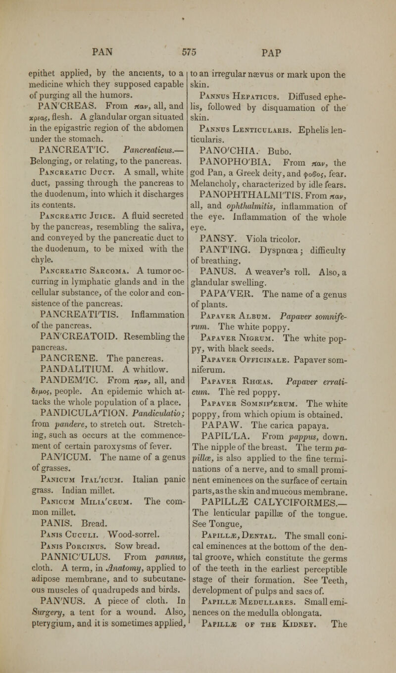 epithet applied, by the ancients, to a medicine which they supposed capable of purging all the humors. PAN'CREAS. From jtav, all, and xp£05, flesh. A glandular organ situated in the epigastric region of the abdomen under the stomach. PANCREAT'IC. Pancreatkiis.— Belonging, or relating, to the pancreas. Pancreatic Duct. A small, white duct, passing through the pancreas to the duodenum, into which it discharges its contents. Pancreatic Juice. A fluid secreted by the pancreas, resembling the saliva, and conveyed by the pancreatic duct to the duodenum, to be mixed with the chyle. Pancreatic Sarcoma. A tumor oc- curring in lymphatic glands and in the cellular substance, of the color and con- sistence of the pancreas. PANCREATFTIS. Inflammation of the pancreas. PAN'CREATOID. Resembling the pancreas. PANCRENE. The pancreas. PANDALITIUM. A whitlow. PANDEM'IC. From r(*r, all, and 6f/toj, people. An epidemic which at- tacks the whole population of a place. PANDICULA'TION. Pandiculatio; from pandere, to stretch out. Stretch- ing, such as occurs at the commence- ment of certain paroxysms of fever. PAN'ICUM. The name of a genus of grasses. Panicum Ital'icum. Italian panic grass. Indian millet. Panicum Milia'ceum. The com- mon millet. PANIS. Bread. Panis Cuculi. Wood-sorrel. Panis Porcinus. Sow bread. PANNIC'ULUS. From pannus, cloth. A term, in Anatomy, applied to adipose membrane, and to subcutane- ous muscles of quadrupeds and birds. PAN'NUS. A piece of cloth. In Surgery, a tent for a wound. Also_, pterygium, and it is sometimes applied. to an irregular naevus or mark upon the skin. Pannus Hepaticus. Diffused ephe- lis, followed by disquamation of the skin. Pannus Lenticularis. Ephelislen- ticularis. PANO'CHIA. Bubo. PANOPHO'BIA. From ,tav, the god Pan, a Greek deity, and ^oSoj, fear. Melancholy, characterized by idle fears. PANOPHTHALMI'TIS. From nav, all, and ophthalmitis, inflammation of the eye. Inflammation of the whole eye. PANSY. Viola tricolor. PANT'ING. Dyspncea; diflaculty of breathing. PANUS. A weaver's roll. Also, a glandular swelling. PAPA'VER. The name of a genus of plants. Papaver Album. Papaver soinnife- rum. The white poppy. Papaver Nigrum. The white pop- py, with black seeds. Papaver Officinale. Papaver som- niferum. Papaver Rh(eas. Papaver errati- cum. The red poppy. Papaver Somnif'erum. The white poppy, from which opium is obtained. PAPAW. The carica papaya. PAPIL'LA. From pappus, down. The nipple of the breast. The term pa- pilloe, is also applied to the fine termi- nations of a nerve, and to small promi- nent eminences on the surface of certain parts, as the skin and mucous membrane. PAPILLA CALYCIFORMES.— The lenticular papillae of the tongue. See Tongue, Papilla, Dental. The small coni- cal eminences at the bottom of the den- tal groove, which constitute the germs of the teeth in the earliest perceptible stage of their formation. See Teeth, development of pulps and sacs of. Papillje Medullares. Small emi- nences on the medulla oblongata. Papillae of the Kidney. The