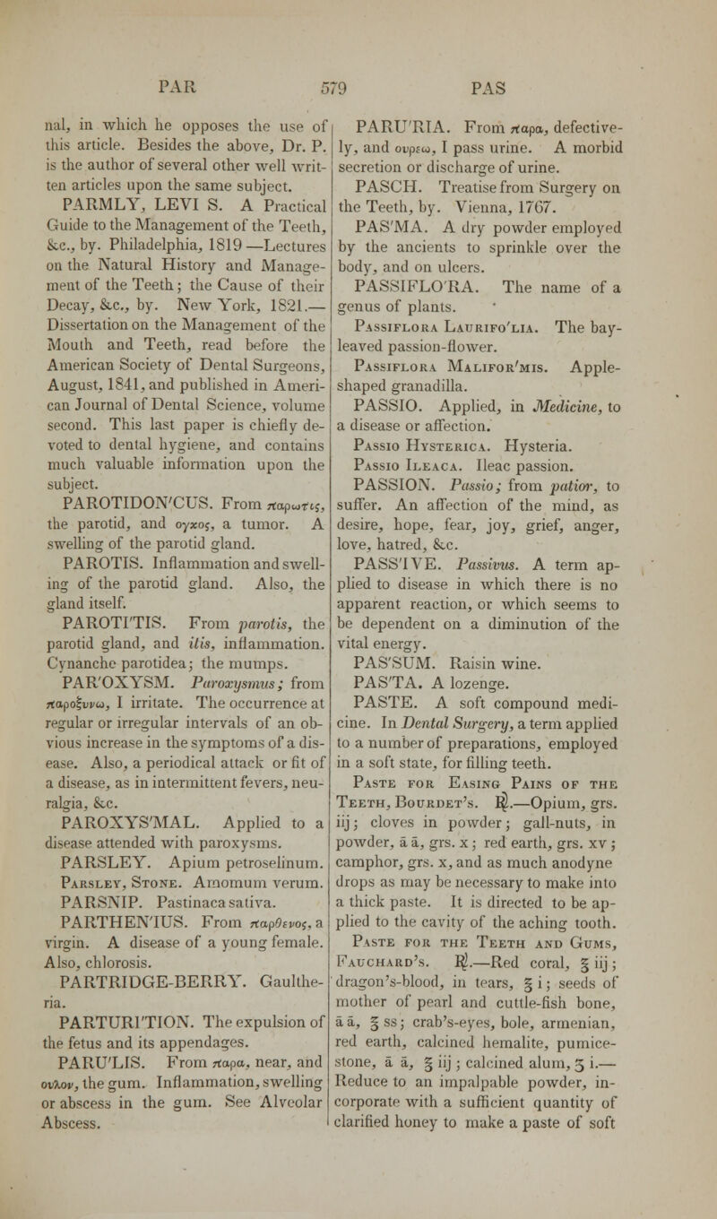 nal, in which he opposes the use of this article. Besides the above. Dr. P is the author of several other well writ- ten articles upon the same subject. PAPvMLY, LEVI S. A Practical Guide to the Management of the Teeth, SiC, by. Philadelphia, 1819—Lectures on the Natural History and Manage- ment of the Teeth; the Cause of their Decay, &,c., by. New York, 1821.— Dissertation on the Management of the Mouth and Teeth, read before the American Society of Dental Surgeons, August, 1841, and published in Ameri- can Journal of Dental Science, volume second. This last paper is chiefly de- voted to dental hygiene, and contains much valuable information upon the subject. PAROTIDON'CUS. From rtapco-rtj, the parotid, and oyxoj, a tumor. A swelhng of the parotid gland. PAROTIS. Inflammation and swell- ing of the parotid gland. Also, the gland itself. PAROTITIS. From parotis, the parotid gland, and His, inflammation. Cynanche parotidea; the mumps. PAR'OXYSM. Paroxysmus; from Ttapo^vvu, I irritate. The occurrence at regular or irregular intervals of an ob- vious increase in the symptoms of a dis- ease. Also, a periodical attack or fit of a disease, as in intermittent fevers, neu- ralgia, &,c. PAROXYS'MAL. Applied to a disease attended with paroxysms. PARSLEY. Apium petroselinum. Parsley, Stone. Arnomum verum. PARSNIP. Pastinaca saliva. PARTHENTUS. From rtap0£»/oj,a virgin. A disease of a young female. Also, chlorosis. PARTRIDGE-BERRY. Gaulthe- ria. PARTURITION. The expulsion of the fetus and its appendages. PARU'LIS. From rtapa, near, and ovlMv, the gum. Inflammation, swelling or abscess in the gum. See Alveolar Abscess. PARU'RIA. From Ttapa, defective- ly, and ovpioi, I pass urine. A morbid secretion or discharge of urine. PASCH. Treatise from Surgery on the Teeth, by. Vienna, 17G7. PAS'MA. A dry powder employed by the ancients to sprinkle over the body, and on ulcers. PASSIFLO'RA. The name of a genus of plants. Passiflora Laurifo'lia. The bay- leaved passion-flower. Passiflora Malifor'mis, Apple- shaped granadilla. PASSIO. Applied, in Medicine, to a disease or affection. Passio Hysterica. Hysteria. Passio Ileaca. Ileac passion. PASSION. Passio; from patior, to suffer. An affection of the mind, as desire, hope, fear, joy, grief, anger, love, hatred, &c. PASS'IVE. Passiviis. A term ap- phed to disease in which there is no apparent reaction, or which seems to be dependent on a diminution of the vital energy. PAS'SUM. Raisin wine. PASTA. A lozenge. PASTE. A soft compound medi- cine. In Dental Surgery, a term applied to a number of preparations, employed in a soft state, for filling teeth. Paste for Easing Pains of the Teeth, Bourdet's. ^.—Opium, grs. iij; cloves in powder; gall-nuts, in powder, a a, grs. x; red earth, grs. xv; camphor, grs. x, and as much anodyne drops as may be necessary to make into a thick paste. It is directed to be ap- plied to the cavity of the aching tooth. Paste for the Teeth and Gums, Fauchard's. ^.—Red coral, § iij ; dragon's-blood, in tears, § i; seeds of mother of pearl and cuttle-fish bone, a a, |ss; crab's-eyes, bole, armenian, red earth, calcined hemalite, pumice- stone, a a, § iij ; calcined alum, 5 i.— Reduce to an impalpable powder, in- corporate with a sufficient quantity of clarified honey to make a paste of soft