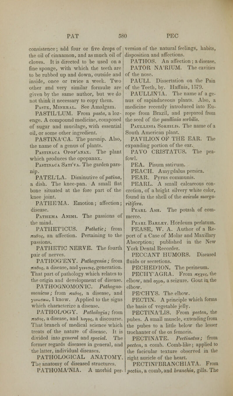 consistence; add four or five drops of the oil of cinnamon, and as much oil of cloves. It is directed to be used on a fine sponge, with which the teeth are to be rubbed up and down, outside and inside, once or twice a weelc. Two other and very similar formulas are given by the same author, but we do not think it necessary to copy them. Paste, Mineral. See Amalgam. PASTIL'LUM. From pasta, a loz- enge. A compound medicine, composed of sugar and mucilage, with essential oil, or some other ingredient. PASTINA'CA. The parsnip. Also, the name of a genus of plants. Pastinaca Opop'anax. The plant which produces the opopanax. Pastinaca Sati'va. The garden pars- nip. PATEL'LA. Diminutive o^patina, a dish. The knee-pan. A small flat bone situated at the fore part of the knee joint. PATHE'MA. Emotion; affection; disease. Pathema Animi. The passions of the mind. PATHET'ICUS. Pathetic; from rto^oj, an affection. Pertaining to the passions, PATHETIC NERVE. The fourth pair of nerves. PATHOG'ENY. Pathogenia; from rtaOo;, a disease, and yswfftj, generation. That part of pathology which relates to the origin and development of disease. PATHOGNOMONIC. Pathogno- monicus; from HaBo^, a disease, and yij/cocrxco, I know. Applied to the signs which characterize a disease. PATHOL'OGY. Pathologia; from ftaOo^, a disease, and ^oyoj, a discourse. That branch of medical science which treats of the nature of disease. It is divided into general and special. The former regards diseases in general, and the latter, individual diseases. PATHOLOGICAL ANATOMY. The anatomy of diseased structures. PATHOMA'NIA. A morbid per- version of the natural feelings, habits, disposition and affections. PATHOS. An affection ; a disease. PATOR NA'RIUM. The cavities of the noso. PAULI. Dissertation on the Paiu of the Teeth, by. Haffnia, 1579. PAULLIN'IA. The name af a ge- nus of sapindaceous plants. Also, a medicine recently introduced into Eu- rope from Brazil, and prepared from the seed of the pauUinia sorhilis. Paullinia SoRBiLis. The name of a South American plant. PAVILION OF THE EAR. The expanding portion of the ear. PAVO CRISTATUS. The pea- fowl. PEA. Pisum sativum. PEACH. Amygdalus persica. PEAR. Pyrus communis. PEARL. A small calcareous con- cretion, of a bright silvery white color, found in the shell of the avicnla marga- ritifera. Pearl Ash. The potash of com- merce. Pearl Barley. Hordeum perlatum. PEASE, W. A. Author of a Re- port of a Case of Molar and Maxillary Absorption; published in the New York Dental Recorder. PECCANT HUMORS. Diseased fluids or secretions. PECHED'ION. The perineum. PECHY'AGRA. From rt»7j;Dj, the elbow, and aypa, a seizure. Gout in the elbow. PE'CHYS. The elbow. PECTIN. A principle which forms the basis of vegetable jelly. PECTINA'LIS. From pecten, the pubes. A small muscle, extending from the pubes to a little below the lesser trochanter of the os femoris. PECTINATE. Pectimtus; from pecten, a comb. Comb-like; applied to the facicular texture observed in the right auricle of the heart. PECTINI'BRANCHIATA. From pectin, a comb, and branchia, gills. The