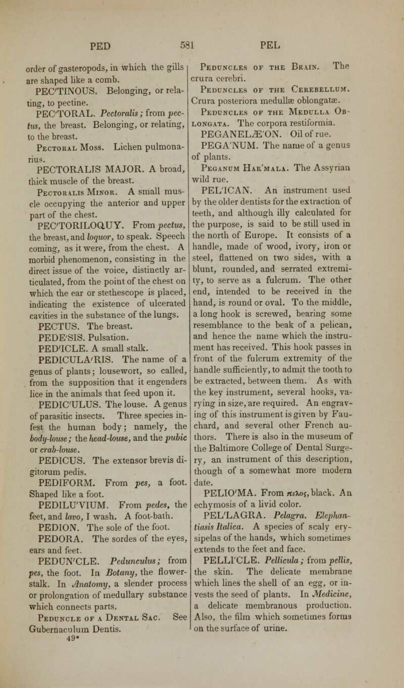 order of gasteropods, in which the gills are shaped hke a comb. PEC'TINOUS. Belonging, or rela- ting, to pectine. PEC'TORAL. Pectoralis ; horn pec- tus, the breast. Belonging, or relating, to the breast. Pectoral Moss. Lichen pulmona- rius. PECTORALIS MAJOR. A broad, thick muscle of the breast. Pectoralis Minor. A small mus- cle occupying the anterior and upper part of the chest. PEC'TORILOaUY. From pectus, the breast, and loqum-, to speak. Speech coming, as it were, from the chest. A morbid phenomenon, consisting in the direct issue of the voice, distinctly ar- ticulated, from the point of the chest on which the ear or stethescope is placed, indicating the existence of ulcerated cavities in the substance of the lungs. PECTUS. The breast. PEDE'SIS. Pulsation. PED'ICLE. A small stalk. PEDICULA'RIS. The name of a genus of plants; lousewort, so called, from the supposition that it engenders lice in the animals that feed upon it. PEDIC'ULUS. The louse. A genus of parasitic insects. Three species in- fest the human body; namely, the body-louse; the head-louse, and the pubic or crab-louse. PEDICUS. The extensor brevis di- gitorum pedis. PEDIFORM. From pes, a foot. Shaped like a foot. PEDILU'VIUM. From pedes, the feet, and lavo, I wash. A foot-bath. PEDION. The sole of the foot. PEDORA. The sordes of the eyes, ears and feet. PEDUN'CLE. Pedunculw; from pes, the foot. In Botany, the flower- stalk. In Anatomy, a slender process or prolongation of medullary substance which connects parts. Peduncle of a Dental Sac. See Gubernaculum Dentis. 49* Peduncles of the Brain. The crura cerebri. Peduncles of the Cerebellum. Crura posteriora meduUse oblongatee. Peduncles of the Medulla Ob- longata. The corpora restiformia. PEGANEL^'ON. Oil of rue. PEGA'NUM. The name of a genus of plants. Peganum Har'mala. The Assyrian wild rue. PELICAN. An instrument used by the older dentists for the extraction of teeth, and although illy calculated for the purpose, is said to be still used in the north of Europe. It consists of a handle, made of wood, ivory, iron or steel, flattened on two sides, with a blunt, rounded, and serrated extremi- ty, to serve as a fulcrum. The other end, intended to be received in the hand, is round or oval. To the middle, a long hook is screwed, bearing some resemblance to the beak of a pelican, and hence the name which the instru- ment has received. This hook passes in front of the fulcrum extremity of the handle sufficiently, to admit the tooth to be extracted, between them. As with the key instrument, several hooks, va- rying in size, are required. An engrav- ing of this instrument is given by Fau- chard, and several other French au- thors. There is also in the museum of the Baltimore College of Dental Surge- ry, an instrument of this description, though of a somewhat more modern date. PELIO'MA. From flifJtoj, black. An echymosis of a livid color. PEL'LAGRA. Pelagra. Elephan- tiasis Italica. A species of scaly ery- sipelas of the hands, which sometimes extends to the feet and face. PELLI'CLE. Pellicida; horn pellis, the skin. The delicate membrane which lines the shell of an egg, or in- vests the seed of plants. In Medicine, a delicate membranous production. Also, the film which sometimes forms on the surface of urine.