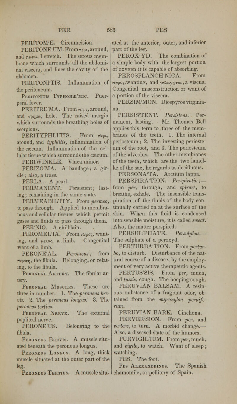 PERITOM'E. Circumcision. PERITONE'UM. From *f pi, around, and 'fsivu, I stretch. The serous mem- brane which surrounds all the abdomi- nal viscera, and lines the cavity of the abdomen. PERITONI'TIS. Inflammation of the peritoneum. Peritonitis Typhohje'mic. Puer- peral fever. PERITRE'MA. From rtspt, around, and fpjj.wtt, hole. The raised margin which surrounds the breathing holes of scorpions. PERITYPHLITIS. From rtspc, around, and tyiMitis, inflammation of the caecum. Inflammation of the cel- lular tissue which surrounds the caecum. PERIWINKLE. Vinca minor. PERIZO'MA. A bandage; a gir- dle; also, a truss. PERLA. A pearl. PERMANENT. Persistent; last- ing ; remaining in the same state. PERMEABI L'lTY. From permeo, to pass through. Applied to membra- nous and cellular tissues which permit gases and fluids to pass through them, PER'NIO. A chilblain. PEROMELIA. From rttpoj, want- ing, and i^iXoi, a limb. Congenital want of a limb. PERONE'AL. Peronmis; from rtipovr^, the fibula. Belonging, or relat- ing, to the fibula. Peroneal Artery. The fibular ar- tery. Peroneal Muscles. These are three in number. I. The peroneus bre- vis. 2. The peroneus longus. 3. The peronem tertius. Peroneal Nerve. The external popliteal nerve. PERONE'US. Belonging to the fibula. Peroneus Brevis. A muscle situ- ated beneath the peroneus longus. Peroneus Longus. A long, thick muscle situated at the outer part of the leg. Peroneus Tertius. A muscle situ- ated at the anterior, outer, and inferior part of the leg. PEROX'YD. The combination of a simple body with the largest portion of oxygen it is capable of absorbing. PEROSPLANCH'NICA. From rt>;po;,wanting, and arcxayxvov, a viscus. Congenital misconstruction or want of a portion of the viscera. PERSIM'MON. Diospyrosvirginia- na. PERSISTENT. Persistens. Per- manent, lasting. Mr. Thomas Bell applies this term to three of the mem- branes of the teeth. 1. The internal periosteum; 2. The investing perioste- um of the root, and 3. The periosteum of the alveolus. The other membranes of the teeth, which are the two lamel- lae of the sac, he regards as deciduous. PERSONA'TA. Arctium lappa. PERSPIRATION. Perspimtio ;— from per, through, and spirare, to breathe, exhale. The insensible trans- piration of the fluids of the body con- tinually carried on at the surface of the skin. Wlken this fluid is condensed into sensible moisture, it is called sweat. Also, the matter perspired. PERSUL'PHATE. Permlphas.— The sulphate of a peroxyd. PERTURBATION. From pertur- ho, to disturb. Disturbance of the nat- ural course of a disease, by the employ- ment of very active therapeutic agents. PERTUS'SIS. From per, much, and tussis, cough. The hooping cough. PERUVIAN BALSAM. A resin- ous substance of a fragrant odor, ob- tained from the mijroxylon peruife- rum. PERUVIAN BARK. Cinchona. PERVER'SION. From per, and vertere, to turn. A morbid change.— Also, a diseased state of the humors. PURVIGIL'IUM. From ;3er, much, and vigilo, to watch. Want of sleep ; watching. PES. The foot. Pes Alexandrinus. The Spanish chamomile, or pellitory of Spain.