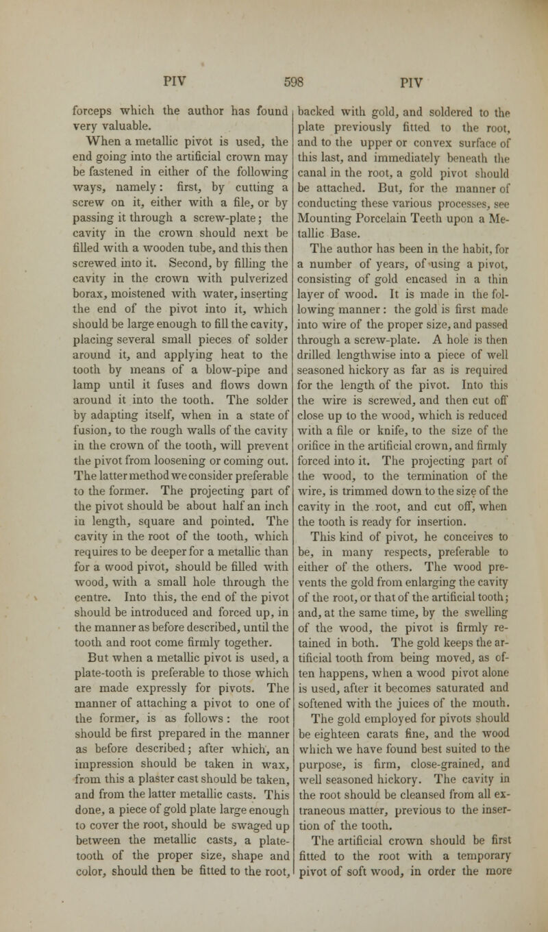 forceps which the author has found very valuable. When a metallic pivot is used, the end going into the artificial crown may be fastened in either of the following ways, namely: first, by cutting a screw on it, either with a file, or by passing it through a screw-plate; the cavity in the crown should next be filled with a wooden tube, and this then screwed into it. Second, by filling the cavity in the crown with pulverized borax, moistened with water, inserting the end of the pivot into it, which should be large enough to fill the cavity, placing several small pieces of solder around it, and applying heat to the tooth by means of a blow-pipe and lamp until it fuses and flows down around it into the tooth. The solder by adapting itself, when in a state of fusion, to the rough walls of the cavity in the crown of the tooth, will prevent the pivot from loosening or coming out. The latter method we consider preferable to the former. The projecting part of the pivot should be about half an inch in length, square and pointed. The cavity in the root of the tooth, which requires to be deeper for a metaUic than for a wood pivot, should be filled with wood, with a small hole through the centre. Into this, the end of the pivot should be introduced and forced up, in the manner as before described, until the tooth and root come firmly together. But when a metaUic pivot is used, a plate-tooth is preferable to those which are made expressly for pivots. The manner of attaching a pivot to one of the former, is as follows: the root should be first prepared in the manner as before described; after which, an impression should be taken in wax, from this a plaster cast should be taken, and from the latter metallic casts. This done, a piece of gold plate large enough to cover the root, should be swaged up between the metallic casts, a plate- tooth of the proper size, shape and color, should then be fitted to the root. backed with gold, and soldered to the plate previously fitted to the root, and to the upper or convex surface of this last, and immediately beneath the canal in the root, a gold pivot should be attached. But, for the manner of conducting these various processes, see Mounting Porcelain Teeth upon a Me- tallic Base. The author has been in the habit, for a number of years, of-using a pivot, consisting of gold encased in a thin layer of wood. It is made in the fol- lowing manner : the gold is first made into wire of the proper size, and passed through a screw-plate. A hole is then drilled lengthwise into a piece of well seasoned hickory as far as is required for the length of the pivot. Into this the wire is screwed, and then cut off close up to the wood, which is reduced with a file or knife, to the size of the orifice in the artificial crown, and firmly forced into it. The projecting part of the wood, to the termination of the wire, is trimmed down to the size of the cavity in the root, and cut off, when the tooth is ready for insertion. This kind of pivot, he conceives to be, in many respects, preferable to either of the others. The wood pre- vents the gold from enlarging the cavity of the root, or that of the artificial tooth; and, at the same time, by the swelling of the wood, the pivot is firmly re- tained in both. The gold keeps the ar- tificial tooth from being moved, as of- ten happens, when a wood pivot alone is used, after it becomes saturated and softened with the juices of the mouth. The gold employed for pivots should be eighteen carats fine, and the wood which we have found best suited to the purpose, is firm, close-grained, and well seasoned hickory. The cavity in the root should be cleansed from all ex- traneous matter, previous to the inser- tion of the tooth. The artificial crown should be first fitted to the root with a temporary pivot of soft wood, in order the more