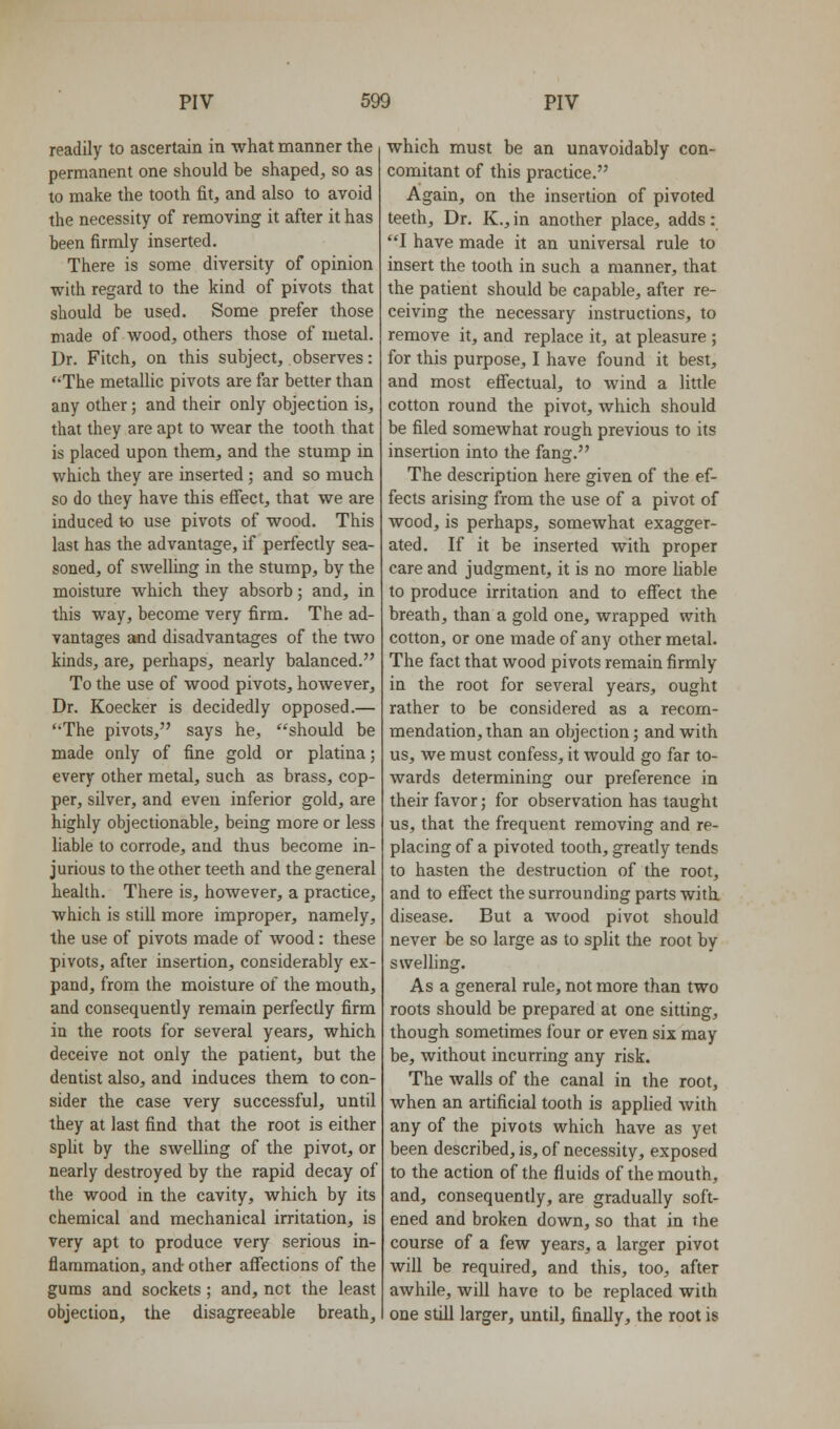 readily to ascertain in what manner the permanent one should be shaped, so as to make the tooth fit, and also to avoid the necessity of removing it after it has been firmly inserted. There is some diversity of opinion with regard to the kind of pivots that should be used. Some prefer those made of wood, others those of metal. Dr. Fitch, on this subject, observes: The metallic pivots are far better than any other; and their only objection is, that they are apt to wear the tooth that is placed upon them, and the stump in which they are inserted ; and so much so do they have this effect, that we are induced to use pivots of wood. This last has the advantage, if perfectly sea- soned, of swelling in the stump, by the moisture which they absorb; and, in this way, become very firm. The ad- vantages and disadvantages of the tAvo kinds, are, perhaps, nearly balanced. To the use of wood pivots, however. Dr. Koecker is decidedly opposed.— The pivots, says he, should be made only of fine gold or platina; every other metal, such as brass, cop- per, silver, and even inferior gold, are highly objectionable, being more or less liable to corrode, and thus become in- jurious to the other teeth and the general health. There is, however, a practice, which is still more improper, namely, the use of pivots made of wood: these pivots, after insertion, considerably ex- pand, from the moisture of the mouth, and consequently remain perfectly firm in the roots for several years, which deceive not only the patient, but the dentist also, and induces them to con- sider the case very successful, until they at last find that the root is either spht by the swelling of the pivot, or nearly destroyed by the rapid decay of the wood in the cavity, which by its chemical and mechanical irritation, is very apt to produce very serious in- flammation, and other affections of the gums and sockets; and, not the least objection, the disagreeable breath. which must be an unavoidably con- comitant of this practice. Again, on the insertion of pivoted teeth. Dr. K., in another place, adds: I have made it an universal rule to insert the tooth in such a manner, that the patient should be capable, after re- ceiving the necessary instructions, to remove it, and replace it, at pleasure ; for this purpose, I have found it best, and most effectual, to wind a little cotton round the pivot, which should be filed somewhat rough previous to its insertion into the fang. The description here given of the ef- fects arising from the use of a pivot of wood, is perhaps, somewhat exagger- ated. If it be inserted with proper care and judgment, it is no more Hable to produce irritation and to effect the breath, than a gold one, wrapped with cotton, or one made of any other metal. The fact that wood pivots remain firmly in the root for several years, ought rather to be considered as a recom- mendation, than an objection; and with us, we must confess, it would go far to- wards determining our preference in their favor; for observation has taught us, that the frequent removing and re- placing of a pivoted tooth, greatly tends to hasten the destruction of the root, and to effect the surrounding parts with disease. But a wood pivot should never be so large as to split the root by sweHing. Asa general rule, not more than two roots should be prepared at one sitting, though sometimes four or even six may be, without incurring any risk. The walls of the canal in the root, when an artificial tooth is applied with any of the pivots which have as yet been described, is, of necessity, exposed to the action of the fluids of the mouth, and, consequently, are gradually soft- ened and broken down, so that in the course of a few years, a larger pivot will be required, and this, too, after awhile, will have to be replaced with one still larger, until, finally, the root is