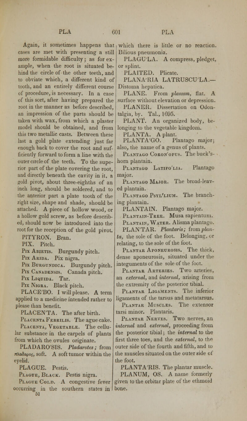 Again, it sometimes happens that cases are met with presenting a still more formidable difficulty; as for ex- ample, when the root is situated be- hind the circle of the other teeth, and to obviate which, a different kind of tooth, and an entirely different course of procedure, is necessary. In a case of this sort, after having prepared the root in the manner as before described, an impression of the parts should be taken with wax, from which a plaster model should be obtained, and from this two metaUic casts. Between these last a gold plate extending just far enough back to cover the root and suf- ficiently forward to form a hne with the outer circle of the teeth. To the supe- rior part of the plate covering the root, and directly beneath the cavity in it, a gold pivot, about three-eighths of an inch long, should be soldered, and to the anterior part a plate tooth of the right size, shape and shade, should be attached. A piece of hollow wood, or a holloAv gold screw, as before describ- ed, should now be introduced into the root for the reception of the gold pivot. PITYRON. Bran. PIX. Pitch. Pix Abietis. Burgundy pitch. Pix Arida. Pix nigra. Pix Burgundica. Burgundy pitch. Pix Canadensis. Canada pitch. Pix Liq,uiDA. Tar. Pix Nigra. Black pitch. PLACE'BO. I will please. A term applied to a medicine intended rather to please than benefit. PLACENTA. The after birth. Placenta Febrilis. The ague cake. Placenta, Vegetable. The cellu- lar substance in the carpels of plants from which the ovules originate. PLADARO'SIS. Pladarotes; from fCKaiapoi, soft. A soft tumor within the eyelid. PLAGUE. Pestis. Plague, Black. Pestis nigra. Plague Cold. A congestive fever occurring in the southern states in 51 which there is little or no reaction. Bilious pneumonia. PLAGU'LA. A compress, pledget, or splint. PLAITED. Plicate. PLANA'RIA LATRUSCU'LA.— Distoma hepatica. PLANE. From planum, fiat. A surface without elevation or depression. PLANER. Dissertation on Odon- talgia, by. Tal., 1695. PLANT. An organized body, be- longing to the vegetable kingdom. PLANTA. A plant. PLANTA'GO. Plantago major; also, the name of a genus of plants. Plantago Coron'opus. The buck's- horn plantain. Plantago Latifo'lia. Plantago major. Plantago Major. The broad-leav- ed plantain. Plantago Psyl'lium. The branch- ing plantain. PLANTAIN. Plantago major. Plantain-Tree. Musa sapientum. Plantain, Water. Alisma plantago. PLAN'TAR. Plantaris; fwmplan- ta, the sole of the foot. Belonging, or relating, to the sole of the foot. Plantar Aponeurosis. The thick, dense aponeurosis, situated under the integuments of the sole of the foot. Plantar Arteries. Two arteries, an external, and internal, arising from the extremity of the posterior tibial. Plantar Ligaments. The inferior ligaments of the tarsus and metatarsus. Plantar Muscles. The extensor tarsi minor. Plantaris. Plantar Nerves. Two nerves, an internal and external, proceeding from the posterior tibial; the internal to the first three toes, and the external, to the outer side of the fourth and fifth, and to the muscles situated on the outer side of the foot. PLANTA'RIS. The plantar muscle. PLANUM, OS. A name formerly given to the orbitar plate of the ethmoid bone.