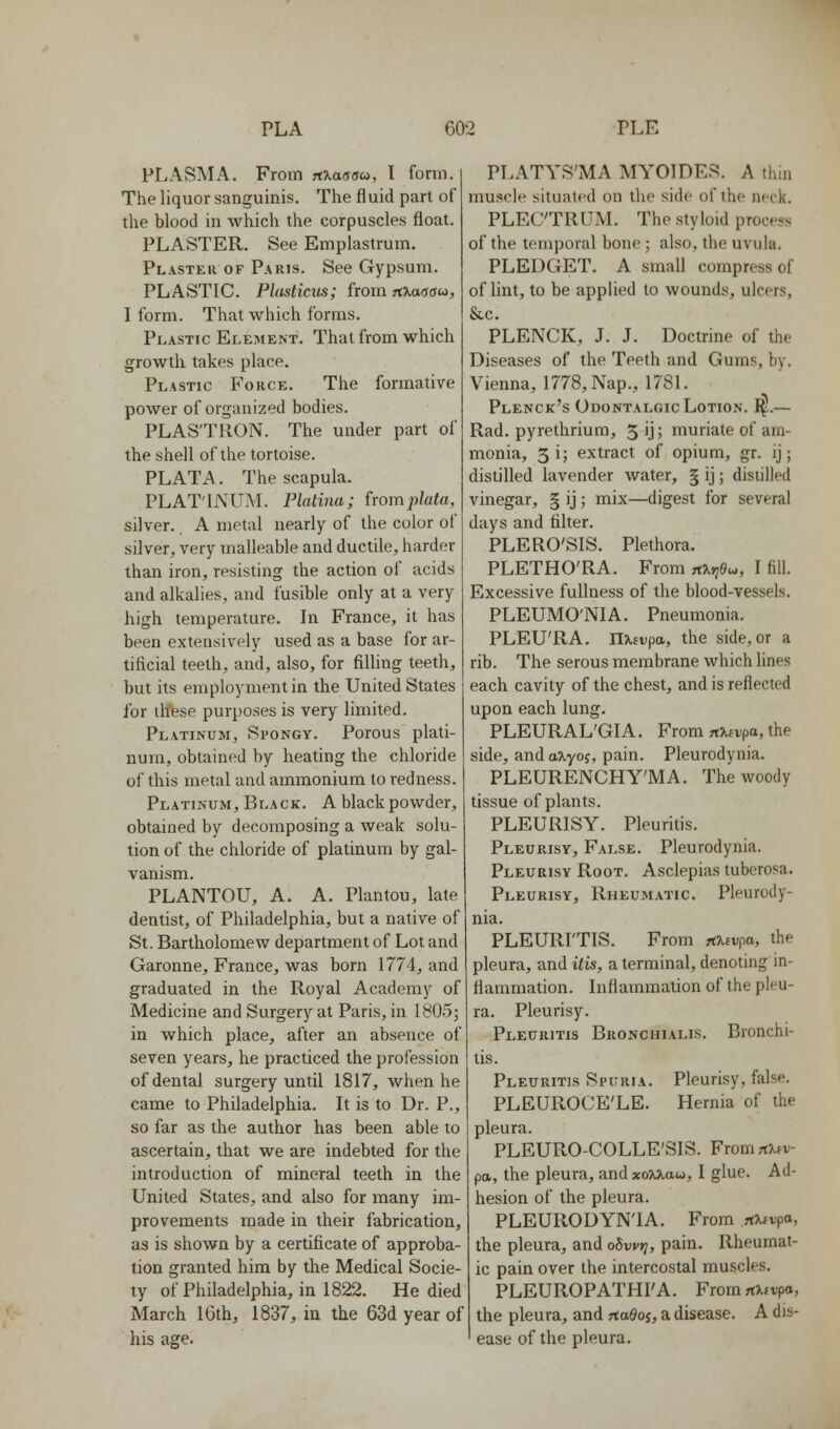 PLASMA. From rfKaaau, I form. The liquor sanguinis. The fluid pari of the blood in which the corpuscles float. PLASTER. See Empiastrum. Plaster of Paris. See Gypsum. PLASTIC. Plasticus; from TfKaaau, I form. That which forms. Plastic Element. That from which growth takes place. Plastic Force. The formative power of organized bodies. PLASTRON. The under part of the shell of the tortoise. PLATA. The scapula. PLAT'LMTM. Platina; fromplata, silver. A metal nearly of the color of silver, very malleable and ductile, harder than iron, resisting the action of acids and alkalies, and fusible only at a very high temperature. In France, it has been extensively used as a base for ar- tificial teeth, and, also, for filling teeth, but its employment in the United States for these purposes is very limited. Platinum, Spongy. Porous plati- num, obtained by heating the chloride of this metal and ammonium to redness. Platinum, Black. A black powder, obtained by decomposing a weak solu- tion of the chloride of platinum by gal- vanism. PLANTOU, A. A. Plantou, late dentist, of Philadelphia, but a native of St. Bartholomew department of Lot and Garonne, France, was born 1774, and graduated in the Royal Academy of Medicine and Surgery at Paris, in 1805; in which place, after an absence of seven years, he practiced the profession of dental surgery until 1817, when he came to Philadelphia. It is to Dr. P., so far as the author has been able to ascertain, that we are indebted for the introduction of mineral teeth in the United States, and also for many im- provements made in their fabrication, as is shown by a certificate of approba- tion granted him by the Medical Socie- ty of Philadelphia, in 1822. He died March 16th, 1837, iu the 63d year of his age. PLATYS'MA MYOIDES. A thin muscle situated on the side of the neck. PLECTRUM. The styloid process of the temporal bone ; also, the uvula. PLEDGET. A small compress of of lint, to be applied to wounds, ulcers, &c. PLENCK, J. J. Doctrine of the Diseases of the Teeth and Gums, by. Vienna, 1778, Nap., 1781. Plenck's Odontalgic Lotion. I^.— Rad. pyrethrium, 5 ij; muriate of am- monia, 5 i; extract of opium, gr. ij; distilled lavender water, § ij; distilled vinegar, § ij; mix—digest for several days and filter. PLERO'SIS. Plethora. PLETHO'RA. Fromnxtidu., I fill. Excessive fullness of the blood-vessels. PLEUMO'NIA. Pneumonia. PLEU'RA. n^frpa, the side, or a rib. The serous membrane which lines each cavity of the chest, and is reflected upon each lung. PLEURAL'GIA. From nxtvpa, the side, and a^yoj, pain. Pleurodynia. PLEURENCHY'MA. The woody tissue of plants. PLEURISY. Pleuritis. Pleurisy, False. Pleurodynia. Pleurisy Root. Asclepias tuberosa. Pleurisy, Rheumatic. Pleurody- nia. PLEURI'TIS. From x^ivpa, the pleura, and itis, a terminal, denoting in- flammation. Inflammation of the pleu- ra. Pleurisy. Pleuritis Bronchialis. Bronchi- tis. Pleuritis Spuria. Pleurisy, false. PLEUROCE'LE. Hernia of the pleura. PLEURO-COLLE'SIS. From xuv- pa, the pleura, andxo?^aw, I glue. Ad- hesion of the pleura. PLEURODYNIA. From .rtXivpo., the pleura, and obwri, pain. Rheumat- ic pain over the intercostal muscles. PLEUROPATHI'A. FromrtUvpa, the pleura, and rtaSoj, a disease. A dis- ease of the pleura.