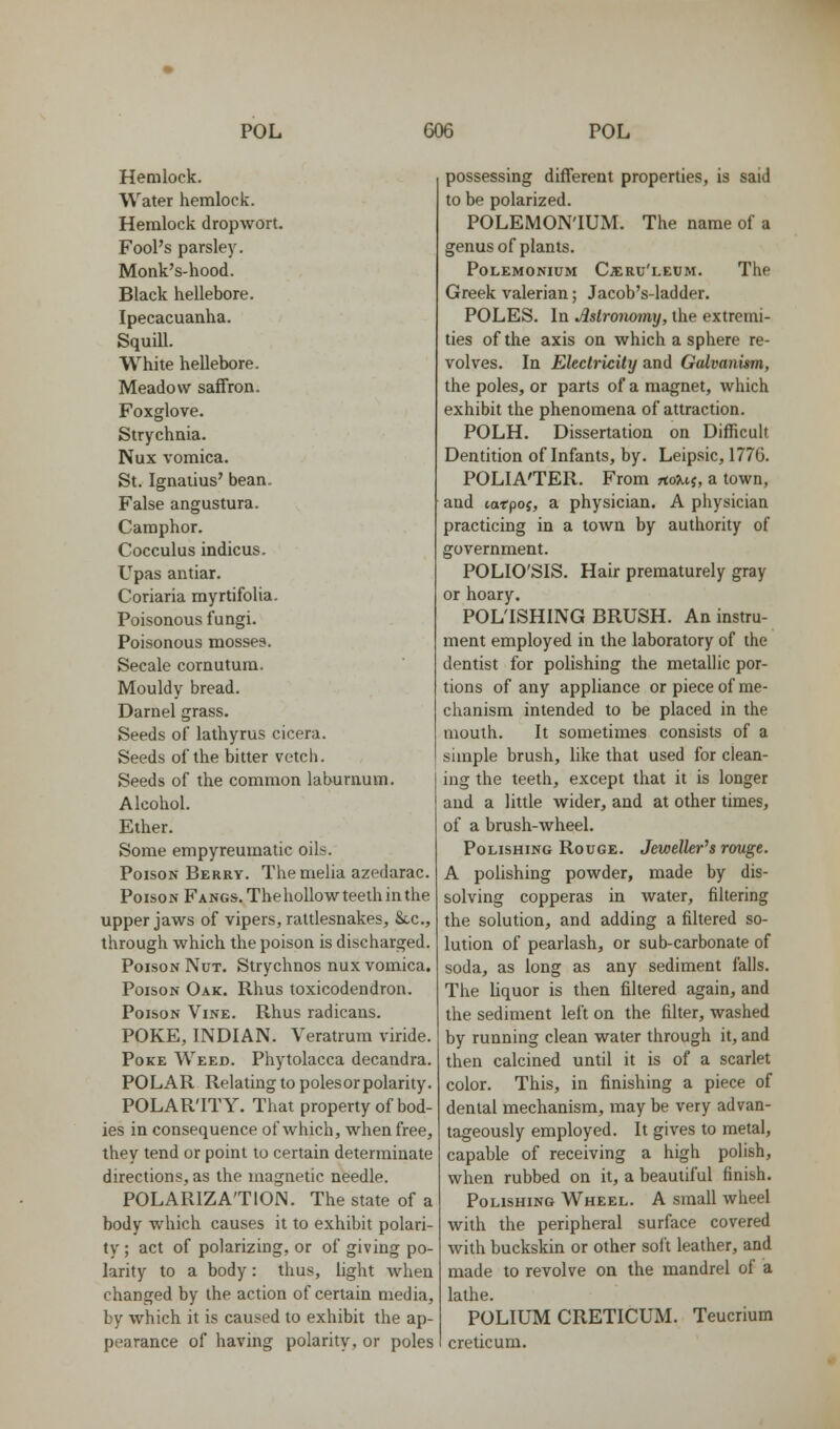 Hemlock. Water hemlock. Hemlock dropwort. Fool's parsley. Monk's-hood. Black hellebore. Ipecacuanha. Squill. White hellebore. Meadow saffron. Foxglove. Strychnia. Nux vomica. St. Ignatius' bean. False angustura. Camphor. Cocculus indicus. Upas antiar. Coriaria myrtifolia. Poisonous fungi. Poisonous mosse?. Secale cornutum. Mouldy bread. Darnel grass. Seeds of lathyrus cicera. Seeds of the bitter vetch. Seeds of the common laburnum. Alcohol. Ether. Some empyreumatic oils. Poison Berry. The melia azedarac. Poison Fangs. Tbehollow^ teeth in the upper jaws of vipers, rattlesnakes, Sec, through which the poison is discharged. Poison Nut. Strychnos nux vomica. Poison Oak. Rhus toxicodendron. Poison Vine. Rhus radicans. POKE, INDIAN. Veratrum viride. Poke Weed. Phytolacca decandra. POLAR Relating to poles or polarity. POLAR'ITY. That property of bod- ies in consequence of which, when free, they tend or point to certain determinate directions, as the magnetic needle. POLARIZATION. The state of a body which causes it to exhibit polari- ty ; act of polarizing, or of giving po- larity to a body: thus, light when changed by the action of certain media, by which it is caused to exhibit the ap- pearance of having polarity, or poles possessing different properties, is said to be polarized. POLEMON'IUM. The name of a genus of plants. PoLEMONiuM Cjeru'leum. The Greek valerian; Jacob's-ladder, POLES. In Aslronomxj, the extremi- ties of the axis on which a sphere re- volves. In Electricity and Galvanism, the poles, or parts of a magnet, which exhibit the phenomena of attraction. POLH. Dissertation on Difficuh Dentition of Infants, by. Leipsic, 1776. POLIA'TER. From noUi, a town, and torpoj, a physician. A physician practicing in a town by authority of government. POLIO'SIS. Hair prematurely gray or hoary. POLTSHING BRUSH. An instru- ment employed in the laboratory of the dentist for polishing the metallic por- tions of any appliance or piece of me- chanism intended to be placed in the mouth. It sometimes consists of a simple brush, like that used for clean- ing the teeth, except that it is longer and a little wider, and at other times, of a brush-wheel. Polishing Rouge. Jeweller^s rouge. A poUshing powder, made by dis- solving copperas in water, filtering the solution, and adding a filtered so- lution of pearlash, or sub-carbonate of soda, as long as any sediment falls. The liquor is then filtered again, and the sediment left on the filter, washed by running clean water through it, and then calcined until it is of a scarlet color. This, in finishing a piece of dental mechanism, may be very advan- tageously employed. It gives to metal, capable of receiving a high polish, when rubbed on it, a beautiful finish. Polishing Wheel. A small wheel with the peripheral surface covered with buckskin or other sol't leather, and made to revolve on the mandrel of a lathe. POLIUM CRETICUM. Teucrium creticum.