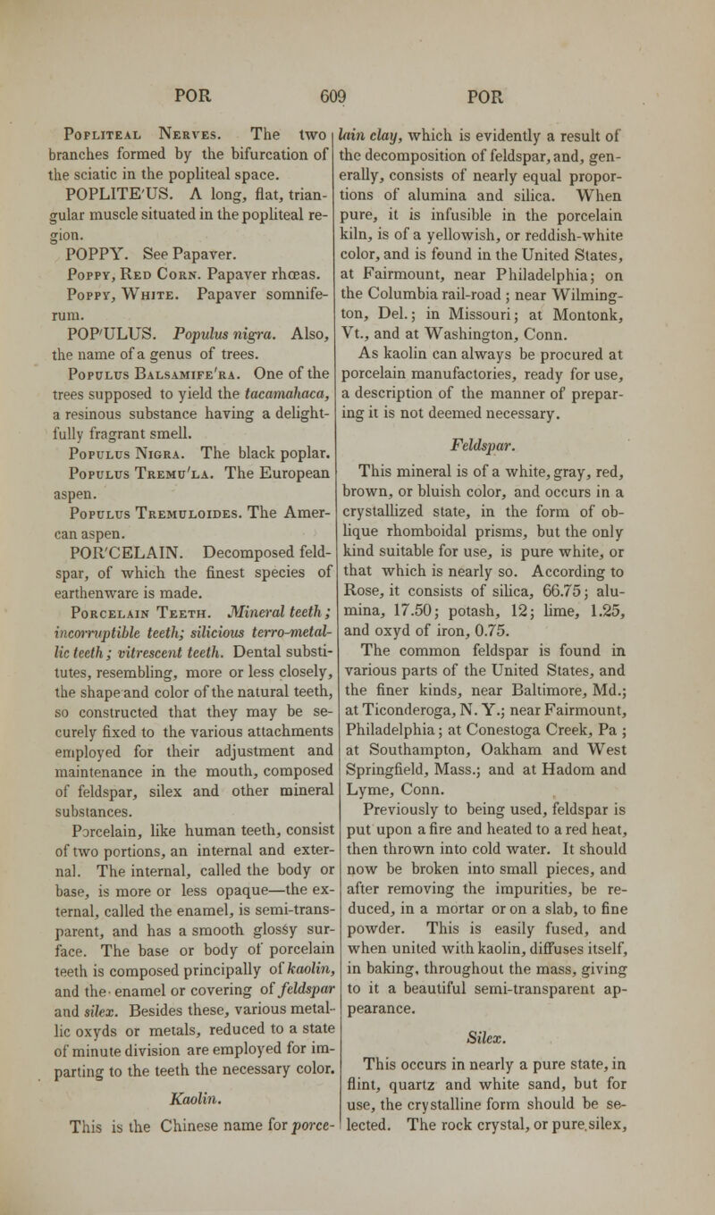 Popliteal Nerves. The two branches formed by the bifurcation of the sciatic in the popliteal space. POPLITE'US. A long, flat, trian- gular muscle situated in the popliteal re- gion. POPPY. SeePapaver. Poppy, Red Corn. Papaver rhoeas. Poppy, White. Papaver somnife- rum. POP'ULUS. Populm nig7-a. Also, the name of a genus of trees. PopuLus Balsamife'ra. One of the trees supposed to yield the tacamahaca, a resinous substance having a delight- fully fragrant smell. PopULUs Nigra. The black poplar. PopuLUs Tremu'la. The European aspen. PopuLUS Tremuloides. The Amer- can aspen. POR'CELAIN. Decomposed feld- spar, of which the finest species of earthenware is made. Porcelain Teeth. Mineral teeth ; incorruptible teeth; silicious terro^ielal- lic teeth; vitrescent teeth. Dental substi- tutes, resembling, more or less closely, the shape and color of the natural teeth, so constructed that they may be se- curely fixed to the various attachments employed for their adjustment and maintenance in the mouth, composed of feldspar, silex and other mineral substances. Porcelain, like human teeth, consist of two portions, an internal and exter- nal. The internal, called the body or base, is more or less opaque—the ex- ternal, called the enamel, is semi-trans- parent, and has a smooth glosSy sur- face. The base or body of porcelain teeth is composed principally oi kaolin, and the- enamel or covering of feldspar and sikx. Besides these, various metal- lic oxyds or metals, reduced to a state of minute division are employed for im- parting to the teeth the necessary color. Kaolin. This is the Chinese name for porce- lain clay, which is evidently a result of the decomposition of feldspar, and, gen- erally, consists of nearly equal propor- tions of alumina and silica. When pure, it is infusible in the porcelain kiln, is of a yellowish, or reddish-white color, and is found in the United States, at Fairmount, near Philadelphia; on the Columbia rail-road ; near Wilming- ton, Del.; in Missouri; at Montonk, Vt., and at Washington, Conn. As kaolin can always be procured at porcelain manufactories, ready for use, a description of the manner of prepar- ing it is not deemed necessary. Feldspar. This mineral is of a white, gray, red, brown, or bluish color, and occurs in a crystallized state, in the form of ob- lique rhomboidal prisms, but the only kind suitable for use, is pure white, or that which is nearly so. According to Rose, it consists of silica, 66.75; alu- mina, 17.50; potash, 12; lime, 1.25, and oxyd of iron, 0.75. The common feldspar is found in various parts of the United States, and the finer kinds, near Baltimore, Md.; at Ticonderoga, N. Y.; near Fairmount, Philadelphia; at Conestoga Creek, Pa ; at Southampton, Oakham and West Springfield, Mass.; and at Hadom and Lyme, Conn. Previously to being used, feldspar is put upon a fire and heated to a red heat, then thrown into cold water. It should now be broken into small pieces, and after removing the impurities, be re- duced, in a mortar or on a slab, to fine powder. This is easily fused, and when united with kaolin, difi'uses itself, in baking, throughout the mass, giving to it a beautiful semi-transparent ap- pearance. Silex. This occurs in nearly a pure state, in flint, quartz and white sand, but for use, the crystalline form should be se- lected. The rock crystal, or pure.silex.