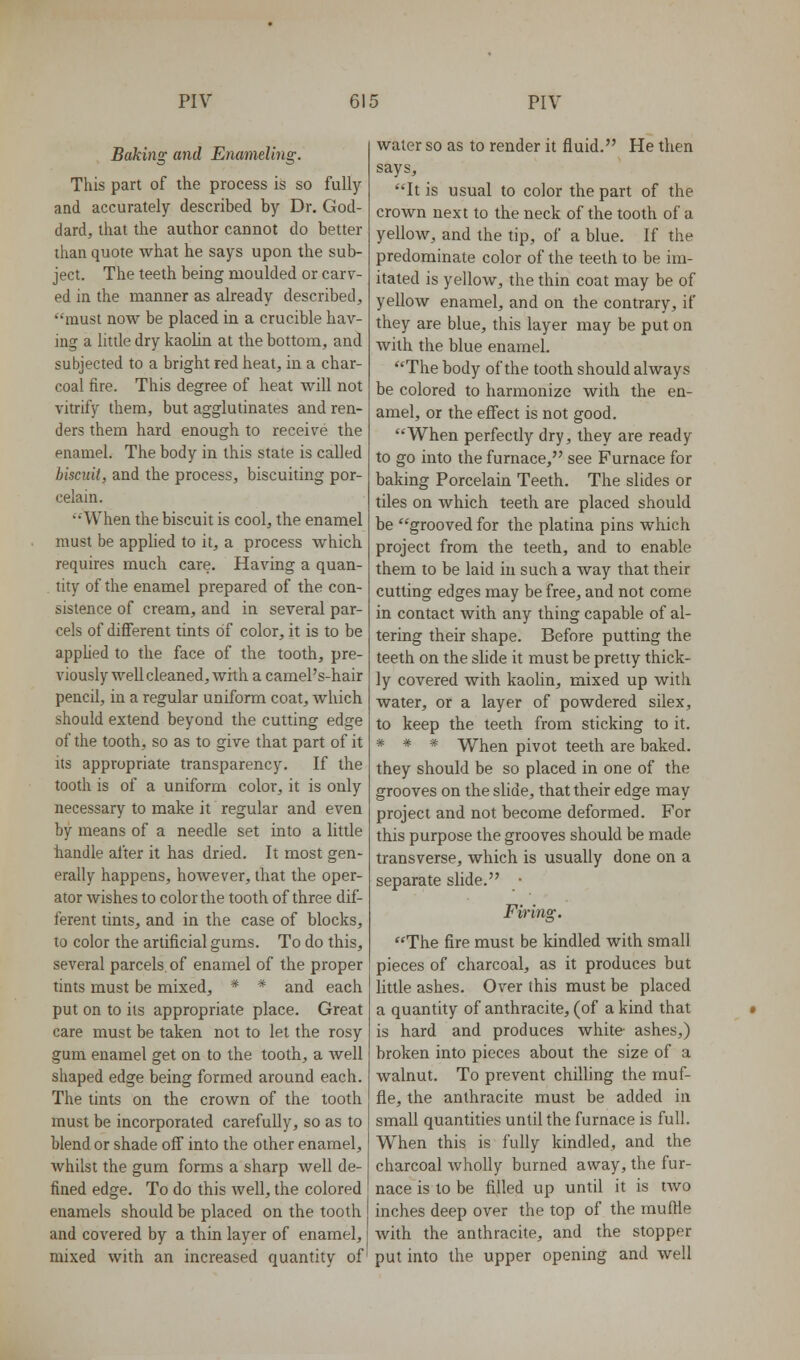 Baking and Enameling. This part of the process is so fully and accurately described by Dr, God- dard, that the author cannot do better than quote what he says upon the sub- ject. The teeth being moulded or carv- ed in the manner as already described, must now be placed in a crucible hav- ing a little dry kaolin at the bottom, and subjected to a bright red heat, in a char- coal fire. This degree of heat will not vitrify them, but agglutinates and ren- ders them hard enough to receive the enamel. The body in this state is called biscuit, and the process, biscuiting por- celain. When the biscuit is cool, the enamel must be applied to it, a process which requires much care. Having a quan- . tity of the enamel prepared of the con- sistence of cream, and in several par- cels of different tints of color, it is to be apphed to the face of the tooth, pre- viously well cleaned, with a camel's-hair pencil, in a regular uniform coat, which should extend beyond the cutting edge of the tooth, so as to give that part of it its appropriate transparency. If the tooth is of a uniform color, it is only necessary to make it regular and even by means of a needle set into a little handle after it has dried. It most gen- erally happens, however, that the oper- ator wishes to color the tooth of three dif- ferent tints, and in the case of blocks, to color the artificial gums. To do this, several parcels, of enamel of the proper tints must be mixed, * * and each put on to its appropriate place. Great care must be taken not to let the rosy gum enamel get on to the tooth, a well shaped edge being formed around each. The tints on the crown of the tooth must be incorporated carefully, so as to blend or shade off into the other enamel, whilst the gum forms a sharp well de- fined edge. To do this well, the colored enamels should be placed on the tooth and covered by a thin layer of enamel, mixed with an increased quantity of water so as to render it fluid. He then says, It is usual to color the part of the crown next to the neck of the tooth of a yellow, and the tip, of a blue. If the predominate color of the teeth to be im- itated is yellow, the thin coat may be of yellow enamel, and on the contrary, if they are blue, this layer may be put on with the blue enamel. The body of the tooth should always be colored to harmonize with the en- amel, or the effect is not good. When perfectly dry, they are ready to go into the furnace, see Furnace for baking Porcelain Teeth. The slides or tiles on which teeth are placed should be grooved for the platina pins which project from the teeth, and to enable them to be laid in such a way that their cutting edges may be free, and not come in contact with any thing capable of al- tering their shape. Before putting the teeth on the slide it must be pretty thick- ly covered with kaolin, mixed up with water, or a layer of powdered silex, to keep the teeth from sticking to it. * * * When pivot teeth are baked, they should be so placed in one of the grooves on the slide, that their edge may project and not become deformed. For this purpose the grooves should be made transverse, which is usually done on a separate slide. • Firing. The fire must be kindled with small pieces of charcoal, as it produces but little ashes. Over this must be placed a quantity of anthracite, (of a kind that is hard and produces white- ashes,) broken into pieces about the size of a walnut. To prevent chilling the muf- fle, the anthracite must be added in small quantities until the furnace is full. When this is fully kindled, and the charcoal wholly burned away, the fur- nace is to be filled up until it is two inches deep over the top of the muffle with the anthracite, and the stopper put into the upper opening and well